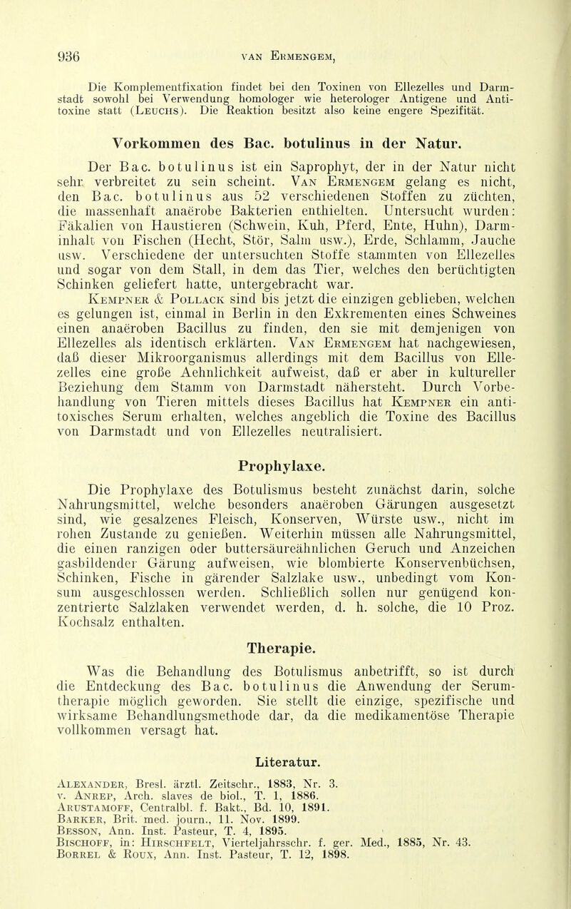 Die Komplementfixatioii findet bei den Toxinen von EUezelles und Darm- stadfc sowolil bei Verwendung homologer wie heterologer Antigene und Anti- toxine statt (Leuchs). Die Realction besitzt also keine engere Spezifität. Vorkommen des Bac. botulinus in der Natur. Der Bac. botulinus ist ein Saprophyt, der in der Natur nicht sehr verbreitet zu sein scheint. Van Ermengem gelang es nicht, den Bac. botulinus aus 52 verschiedenen Stoffen zu züchten, die massenhaft anaerobe Bakterien enthielten. Untersucht wurden: Fäkalien von Haustieren (Schwein, Kuh, Pferd, Ente, Huhn), Darm- inhalt von Fischen (Hecht, Stör, Salm usw.), Erde, Schlamm, Jauche usw. Verschiedene der untersuchten Stoffe stammten von EUezelles und sogar von dem Stall, in dem das Tier, welches den berüchtigten Schinken geliefert hatte, untergebracht war. Kempnek & Pollack sind bis jetzt die einzigen geblieben, welchen es gelungen ist, einmal in Berlin in den Exkrementen eines Schweines einen anaeroben Bacillus zu finden, den sie mit demjenigen von EUezelles als identisch erklärten. Van Ermengem hat nachgewiesen, daß dieser Mikroorganismus allerdings mit dem Bacillus von EUe- zelles eine große Aehnlichkeit aufweist, daß er aber in kultureller Beziehung dem Stamm von Darmstadt nähersteht. Durch Vorbe- handlung von Tieren mittels dieses Bacillus hat Kempner ein anti- toxisches Serum erhalten, welches angeblich die Toxine des Bacillus von Darmstadt und von EUezelles neutralisiert. Prophylaxe. Die Prophylaxe des Botulismus besteht zunächst darin, solche Nahrungsmittel, welche besonders anaeroben Gärungen ausgesetzt sind, wie gesalzenes Fleisch, Konserven, Würste usw., nicht im rohen Zustande zu genießen. Weiterhin müssen alle Nahrungsmittel, die einen ranzigen oder buttersäureähnlichen Geruch und Anzeichen gasbildender Gärung aufweisen, wie blombierte Konservenbüchsen, Schinken, Fische in gärender Salzlake usw., unbedingt vom Kon- sum ausgeschlossen werden. Schließlich sollen nur genügend kon- zentrierte Salzlaken verwendet werden, d. h. solche, die 10 Proz. Kochsalz enthalten. Therapie. Was die Behandlung des Botulismus anbetrifft, so ist durch die Entdeckung des Bac. botulinus die Anwendung der Serum- therapie möglich geworden. Sie stellt die einzige, spezifische und wirksame Behandlungsmethode dar, da die medikamentöse Therapie vollkommen versagt hat. Literatur. Alexander, Bresl. ärztl. Zeitschr., 1883, Nr. 3. V. Anrep, Arch. slaves de biol., T. 1, 1886. Arustamoff, Centralbl. f. Bakt., Bd. 10, 1891. Barker, Brit. med. journ., 11. Nov. 1899. Besson, Ann. Inst. Pasteur, T. 4, 1895. Bischoff, in: Hirschfelt, Vierteljahrsschr. f. ger. Med., 1885, Nr. 43. Borrel & Roux, Ann. Inst. Pasteur, T. 12, 1898.