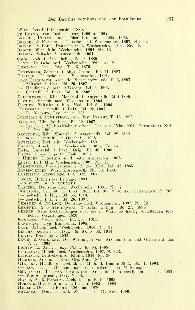 Böhm, Aerztl. Intelligenzbl., 1880. DE Brand, Ann. Inst. Pasteur, 1900 u. 1902. Brieger, Untersuchungen über Ptomainea, 1885—1886. Brieger & Kempner, Deutsche med. Wochenschr., 1897, Nr. 33. Brieger & Boer, Deutsche med. Wochenschr., 1896, Nr. 49. Broscpi, Wien. klin. Wochenschr., 1896, Nr. 13, Bylsma, Zeitschr. f. Augenheilk., 1901. Cohn, Arch. f. Augenheilk., Bd. 9, 1880. David, Deutsche med. Wochenschr., 1899, Nr. 8. DuMESNiL, Ann. d'hyg., T. 43, 1875. Ehrenberg, Zeitschr. f. phys. Chemie, Bd. 11, 1887. Ehrlich, Deutsche med. Wochenschr., 1891. 1 VAN Ermengem, Arch. de Pharmacodynamie, T. 3, 1897. 2— Zeitschr. f. Hyg., Bd. 26, 1897. 3— Handbuch d. path. Mikroorg., Bd. 3, 1903. Centralbl. f. Bakt., Bd. 19, 1896. Feilchenfelt, Klin. Monatsbl. f. Augenheilk., Mai 1890. Fischer, Petersb. med. Wochenschr., 1892. Fischer, Zeitschr. f. klin. Med., Bd. 59, 1906. iFoRSSMAN, Centralbl. f. Bakt., Bd. 29, 1901. 2— In: Madsen, Loc. cit., p. 138. FoRSSMAN & LuNDSTRÖM, Ann. Inst. Pasteur, T. 16, 1902. iGaffky, Klin. Jahrbuch, Bd. 18, 1907. 2— Bericht d. Ministerialabt. f. öffentl. Ges. v. 6. Febr. 1904; Darmstädter Zeit., 6. Dez. 1904. Groenouw, Klin. Monatsbl. f. Augenheilk., Bd. 28, 1890. V. Grosz, Centralbl. f. Ophthal., 1908. GuTTMANN, Berl. klin. Wochenschr., 1891. Harras, Münch, med. Wochenschr., 1906, Nr. 46. Hata, Centralbl. f. Bakt., Orig., Bd. 46, 1908. Hauff, Journ. f. prakt. Heilk., 1829. V. HiBLER, Untersuch, u. d. path. Anai'robien, 1908. Hinze, Berl. klin. Wochenschr., 1909, Nr. 41. Hirschfeld, Vierteljahresschr. f. ger. Med., Bd. 43, 1885. Hoppe-Seyler, Würt. Korresp.-BI., Nr. 30, 1863. Husemann, Toxikologie, I, S. 332, 1867. JacobY, Hofmeisters Beiträge, 1901. Jakowlew, In: N. Schmidt. Kaatzer, Deutsche med. Wochenschr., 1881, Nr. 7. 1 Kempner, Centralbl. f. Bakt., Ref., Bd. 35, 1904, Art. Landmann, S. 762. 2— Zeitschr. f. Hyg., Bd. 65, 1910. 3— Zeitschr. f. Hyg., Bd. 26, 1897. Kempner & Pollack, Deutsche med. Wochenschr., 1897, Nr. 32. Kempner & Schepilewski, Zeitschr. f. Hyg., Bd. 27, 1898. Kerner, Neue Beobachtungen über die in Würt. so häufig vorfallenden töd- lichen Vergiftungen, 1820. KoMOTSKi, Virch. Arch., Bd. 206, 1911. Landmann, Hyg. Rundschau, 1905. Lauk, Münch, med. Wochenschr., 1900, Nr. 39. Leuchs, Zeitschr. f. Hyg., Bd. 65, S. 60, 1910. Lewin, Toxikologie, 1895. Lewin & Guillery, Die Wirkungen von Arzneimitteln und Giften auf das Auge, 1905. Lichtwitz, Arch. f. exp. Path., Bd. 58, 1908. LiBFMANN, Münch, med. Wochenschr., 1907, S. 823. Lippmann, Deutsche med. Klinik, 1910, Nr. 38. Maassen, Arb. a. d. Kais. Ges.-Amt, 1894. 1 Madsen, Handb. d. Technik u. Meth. d. Immunitätsf., Bd. 1, 1905. 2— Loc. cit. p. 137, und nach einer schriftlichen Mitteilung. ^Marinesco, In: van Ermengem, Arch. de Pharmacodynamie, T. 3, 1897. 2— Presse medicale, 1897, Nr. 8. Meyer, A., & Ransom, Arch. f. exp. Path., 1903. Morax & Marie, Ann. Inst. Pasteur, 1902 u. 1903. Müller, Deutsche Klinik, 1869 und 1870. Natanson, Deutsche med. Wochenschr., 11. Nov. 1909.