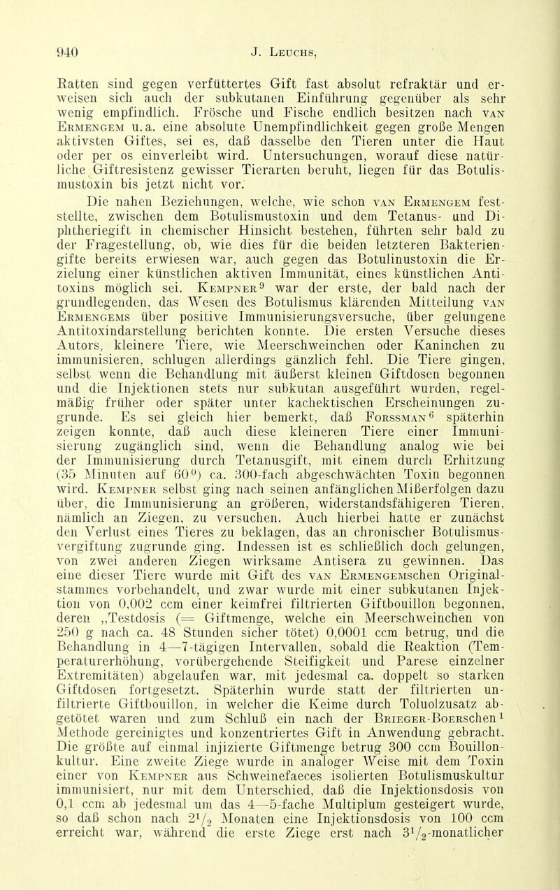 Eatten sind gegen verfüttertes Gift fast absolut refraktär und er- weisen sich auch der subkutanen Einführung gegenüber als sehr wenig empfindlich. Frösche und Fische endlich besitzen nach van Ermengem u.a. eine absolute Unempfindlichkeit gegen große Alengen aktivsten Giftes, sei es, daß dasselbe den Tieren unter die Haut oder per os einverleibt wird. Untersuchungen, worauf diese natür- liche Giftresistenz gewisser Tierarten beruht, liegen für das Botulis- mustoxin bis jetzt nicht vor. Die nahen Beziehungen, welche, wie schon van Ermengem fest- stellte, zwischen dem Botulismustoxin und dem Tetanus- und Di- phtheriegift in chemischer Hinsicht bestehen, führten sehr bald zu der Fragestellung, ob, wie dies für die beiden letzteren Bakterien- gifte bereits erwiesen war, auch gegen das Botulinustoxin die Er- zielung einer künstlichen aktiven Immunität, eines künstlichen Anti- toxins möglich sei. Kempner^ war der erste, der bald nach der grundlegenden, das Wesen des Botulismus klärenden Mitteilung van Ermengems über positive Immunisierungsversuche, über gelungene Antitoxindarstellung berichten konnte. Die ersten Versuche dieses Autors, kleinere Tiere, wie Meerschweinchen oder Kaninchen zu immunisieren, schlugen allerdings gänzlich fehl. Die Tiere gingen, selbst wenn die Behandlung mit äußerst kleinen Giftdosen begonnen und die Injektionen stets nur subkutan ausgeführt wurden, regel- mäßig früher oder später unter kachektischen Erscheinungen zu- grunde. Es sei gleich hier bemerkt, daß Forssman'^ späterhin zeigen konnte, daß auch diese kleineren Tiere einer Immuni- sierung zugänglich sind, wenn die Behandlung analog wie bei der Immunisierung durch Tetanusgift, mit einem durch Erhitzung (35 Minuten auf 60'^^•) ca. 300-fach abgeschwächten Toxin begonnen wird. Kempner selbst ging nach seinen anfänglichen Mißerfolgen dazu über, die Immunisierung an größeren, widerstandsfähigeren Tieren, nämlich an Ziegen, zu versuchen. Auch hierbei hatte er zunächst den Verlust eines Tieres zu beklagen, das an chronischer Bot ulismus- Vergiftung zugrunde ging. Indessen ist es schließlich doch gelungen, von zwei anderen Ziegen wirksame Antisera zu gewinnen. Das eine dieser Tiere wurde mit Gift des van ERMENCEMSchen Original- Stammes vorbehandelt, und zwar wurde mit einer subkutanen Injek- tion von 0,002 ccm einer keimfrei filtrierten Giftbouillon begonnen, deren ,,Testdosis (= Giftmenge, welche ein Meerschweinchen von 250 g nach ca. 48 Stunden sicher tötet) 0,0001 ccm betrug, und die Behandlung in 4—7-tägigen Intervallen, sobald die Reaktion (Tem- peraturerhöhung, vorübergehende Steifigkeit und Parese einzelner Extremitäten) abgelaufen war, mit jedesmal ca. doppelt so starken Giftdosen fortgesetzt. Späterhin wurde statt der filtrierten un- filtrierte Giftbouillon, in welcher die Keime durch Toluolzusatz ab- getötet waren und zum Schluß ein nach der BRiECER-BoERSchen ^ Methode gereinigtes und konzentriertes Gift in Anwendung gebracht. Die größte auf einmal injizierte Giftmenge betrug 300 ccm Bouillon- kultur. Eine zweite Ziege wurde in analoger Weise mit dem Toxin einer von Kempner aus Schweinefaeces isolierten Botulismuskultur immunisiert, nur mit dem Unterschied, daß die Injektionsdosis von 0,1 ccm ab jedesmal um das 4—5-fache Multiplum gesteigert wurde, so daß schon nach 2^/2 Monaten eine Injektionsdosis von 100 ccm erreicht war, wälirend die erste Ziege erst nach 31/2-raonatlicher