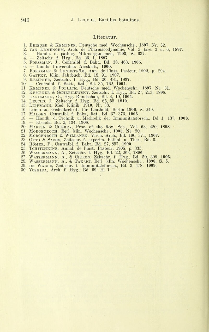 Literatur. 1. Brieger & Kempner, Deutsche med. Wochenschr., 1897, Nr. 32. 2. VAN Ermengem, Arch. de Pharmacodynamie, Vol. 3, fasc. 3 u. 6, 1897. 3. — Handb. d. pathog. Mikroorganismen, 1903, S. 637. 4. — Zeitschr. f. Hyg., Bd. 26, 1, 1897. 5. FoRSSMAN, J., Centralbl. f. Bakt., Bd. 38, 463, 1905. 6. — Lunds Universitets Arsskrift, 1900. 7. FoRSSMAN & LuNDSTRÖM, Ann. de l'insfc. Pasteur, 1902, p. 294. 8. Gaffky, Klin. Jahrbuch, Bd. 18, 91, 1907. 9. Kempner, Zeitschr. f. Hyg., Bd. 26, 481, 1897. 10. — Centralbl. f. Bakt., Ref., Bd. 35, 762, 1904. 11. Kempner & Pollack, Deutsche med. Wochenschr., 1897, Nr. 31. 12. Kempner & Schepilewsky, Zeitschr. f. Hyg., Bd. 27, 213, 1898. 13. Landmann, G., Hyg. Rundschau, Bd. 4, 10, 1904. 14. Leuchs, J., Zeitschr. f. Hyg., Bd. 65, 55, 1910. 15. Lippmann, Med. Klmik, 1910, Nr. 38. 16. Löffler, Gedenkschrift für Leuthold, Berlm 1906, S. 249. 17. Madsen, Centralbl. f. Bakt., Ref., Bd. 37, 373, 1905. 18. — Handb. d. Technik u. Methodik der Immunitätsforsch., Bd. 1, 137, 1908. 19. — Ebenda, Bd. 2, 134, 1908. 20. Martin & Cherry, Proc. of the Roy. Soc, Vol. 63, 420, 1898. 21. Morgenroth, Berl. klin. Wochenschr., 1905, Nr. 50. 22. Morgenroth & Willanen, Virch. Arch., Bd. 190, 371, 1907. 23. Otto & Sachs, Zeitschr. f. experim. Pathol. u. Ther., Bd. 3. 24. Römer, P., Centralbl. f. Bakt., Bd. 27, 857, 190O. 25. TcHiTCHKiNE, Aunal. de l'inst. Pasteur, 1905, p. 335. 26. Wassermann, A., Zeitschr. f. Hyg., Bd. 22, 263, 1896. 27. Wassermann, A., & Citron, Zeitschr. f. Hyg., Bd. 50, 309, 1905. 28. Wassermann, A., & Takaki, Berl. klin. Wochenschr., 1898, S. 5. 29. DE Waele, Zeitschr. f. Immunitätsforsch., Bd. 3, 478, 1909. 30. YosHiDA, Arch. f. Hyg., Bd. 69, H. 1. '