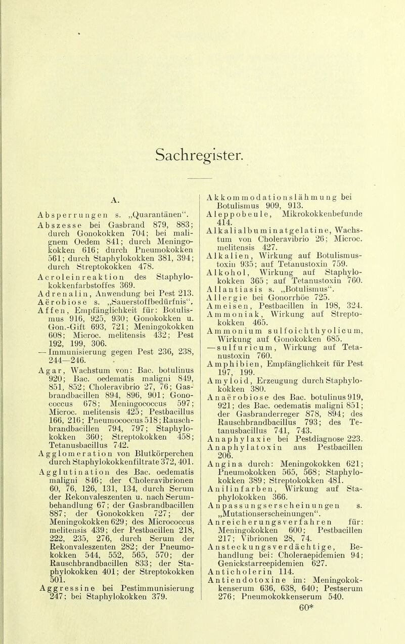 Sachregister. A. Absperrungen s. „Quarantänen. Abszesse bei Gasbrand 879, 883; durch Gonokokken 704; bei mali- gnem Oedem 841; durch Meningo- kokken 616; durch Pneumokokken 561; durch Staphylokokken 381, 394; durch Streptokokken 478. Acroleinreaktion des Staphylo- kokkenfarbstoffes 369. Adrenalin, Anwendung bei Pest 213. Aerobiose s. ,,Sauerstoffbedürfnis, Affen, Empfänglichkeit für: Botulis- nius 916, 925, 930; Gonokokken u. Gon.-Gift 693, 721; Meningokokken 608; Microc. melitensis 432; Pest 192, 199, 306. — Immunisierung gegen Pest 236, 238, 244—246. Agar, Wachstum von: Bac. botulinus 920; Bac. oedematis maligni 849, 851, 852; Choleravibrio 27, 76; Gas- brandbacillen 894, 896, 901; Gono- coccus 678; Meningococcus 597; Microc. melitensis 425; Pestbacillus 166, 216; Pneumococcus518;Rausch- brandbaciüen 794, 797; Staphylo- kokken 360; Streptokokken 458; Tetanusbacillus 742. Agglomeration von Blutkörperchen durch Staphylokokken!iltrate 372,401. Agglutination des Bac. oedematis maligni 846; der Choleravibrionen 60, 76, 126, 131, 134, durch Serum der Kekonvaleszenten u. nach Serum- behandlung 67; der Gasbrandbacillen 887; der Gonokokken 727; der Meningokokken 629; des Micrococcus melitensis 439; der Pestbacillen 218, 222, 235, 276, durch Serum der Rekonvaleszenten 282; der Pneumo- kokken 544, 552, 565, 570; der Rauschbrandbacillen 833; der Sta- phylokokken 401; der Streptokokken 501. Aggressine bei Pestimmunisierung 247; bei Staphylokokken 379. A k k o m m o d a t i o n s 1 ä h m u n g bei Botulismus 909, 913. Aleppobeule, Mikrokokkenbefunde 414. Alkalialb II minatgelatine, Wachs- tum von Choleravibrio 26; Microc. melitensis 427. Alkalien, Wirkung auf Botulismus- toxin 935; auf Tetanustoxiu 759. Alkohol, Wirkung auf Staphylo- kokken 365; auf Tetanustoxin 760. AUantiasis s. „Botulismus. Allergie bei Gonorrhöe 725. Ameisen, Pestbacillen in 198, 324. Ammoniak, Wirkung auf Strepto- kokken 465. Ammonium sulfoichthyolicum, Wirkung auf Gonokokken 685. — sulfuricum, Wirkung auf Teta- nustoxin 760. Amphibien, Empfänglichkeit für Pest 197, 199. Amyloid, Erzeugung durch Staphylo- kokken 380. Anaerobiose des Bac. botulinus919, 921; des Bac. oedematis maligni 851; der Gasbranderreg-er 878, 894; des Rauschbrandbacillus 793; des Te- tanusbacillus 741, 743. Anaphylaxie bei Pestdiagnose 223. Anaphylatoxin aus Pestbacillen 206. Angina durch: Meningokokken 621; Pneumokokken 565, 568; Staphylo- kokken 389; Streptokokken 481. Anilinfarben, Wirkung auf Sta- phylokokken 366. A n p a s s u n g s e r s c h e i n u n ge n s. ,,Mutationserscliemungen. Anreicherungsverfahren für: Meningokokken 600; Pestbacillen 217; Vibrionen 28, 74. Ansteckungsverdächtige, Be- handlung bei: Choleraepidemien 94; Genickstarreepidemien 627. Anticholerin 114. Antiendotoxine im: Meningokok- kenserum 636, 638, 640; Pestserum 276; Pneumokokkenserum 540. 60*