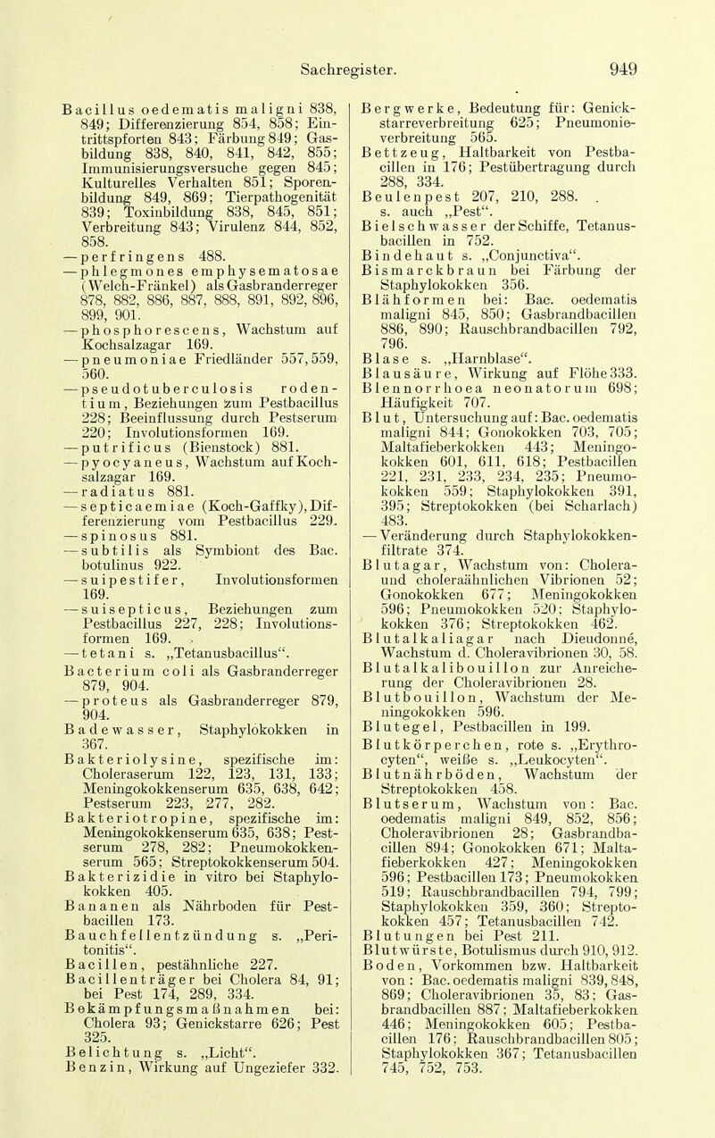 Bacillus oedematis maligni 838, 849; Differenzierung 854, 858; Ein- trittspforten 843; Färbung 849; Gas- bildung 838, 840, 841, 842, 855; Immunisierungsversuche gegen 845; Kulturelles Verhalten 851; Sporen- bildung 849, 869; Tierpathogenität 839; Toxinbildung 838, 845, 851; Verbreitung 843; Virulenz 844, 852, 858. — perfringens 488. — phlegmones emphysematosae (Welch-Fränkel) als Gasbranderreger 878, 882, 886, 887, 888, 891, 892, 896, 899, 901. ^phosphorescens, Wachstum auf Kochsalzagar 169. — pneumoniae Friedländer 557,559, 560. — pseudotuberculosis roden- t i u m , Beziehungen 'zum Pestbacillus 228; Beeinflussung durch Pestserum 220; Involutionsformen 169. — putrificus (Bienstock) 881. — pyocyaneus, Wachstum auf Koch- salzagar 169. — radiatus 881. — septicaemiae (Koch-Gaffky),Dif- ferenzierung vom Pestbacillus 229, — spinosus 881. — subtilis als Symbiont des Bac. botulinus 922. — suipestifer, Involutionsformen 169. — suisepticus, Beziehungen zum Pestbacillus 227, 228; Involutions- formen 169. — tetani s. „Tetanusbacillus. Bacterium coli als Gasbranderreger 879, 904. — proteus als Gasbranderreger 879, 904. Badewasser, Staphylokokken in .367. Bakteriolysine, spezifische im: Choleraserum 122, 123, 131, 133; Meningokokkenserum 635, 638, 642; Pestserum 223, 277, 282. Bakteriotropine, spezifische im: Men-ingokokkenserum 635, 638; Pest- serum 278, 282; Pneumokokken- serum 565; Streptokokkenserum 504. Bakterizidie in vitro bei Staphylo- kokken 405. Bananen als jNährboden für Pest- bacillen 173. Bauchfellentzündung s. „Peri- tonitis. Bacillen, pestähnliehe 227. Bacillenträger bei Cholera 84, 91; bei Pest 174, 289, 334. Bekämpfungsmaßnahmen bei: Cholera 93; Genickstarre 626; Pest 325. Belichtung s. „Licht. Benzin, Wirkung auf Ungeziefer 332. Bergwerke, Bedeutung für: Genick- starreverbreitung 625; Pneumonie- verbreitung 565. Bettzeug, Haltbarkeit von Pestba- cillen in 176; Pestübertragung durch 288, 334. Beulenpest 207, 210, 288. . s. auch „Pest. Bielschwasser der Schiffe, Tetanus- bacillen in 752. Bindehaut s. „Conjunctiva. Bismarckbraun bei Färbung der Staphylokokken 356. Blähformen bei: Bac. oedematis maligni 845, 850; Gasbrandbacillen 886, 890; Rauschbrandbacillen 792, 796. Blase s. „Harnblase. Blausäure, Wirkung auf Flöhe333. Blennorrhoea neonatorum 698; Häufigkeit 707. Blut, Untersuchung auf: Bac. oedematis maligni 844; Gonokokken 703, 705; Maltafieberkokken 443; Meningo- kokken 601, 611. 618; Pestbacillen 221, 231, 233, 234, 235; Pneumo- kokken 559; Staphylokokken 391, 395; Streptokokken (bei Scharlach) 483. — Veränderung durch Staphvlokokken- filtrate 374. B1 u t a g a r, Wachstum von: Cholera- uud choleraähnlichen Vibrionen 52; Gonokokken 677; Meningokokken 596; Pneumokokken 520: Staphylo- kokken 376; Streptokokken 462. Blutalkaliagar nach Dieudonne, Wachstum d. Choleravibrionen 30, 58. Blutalkalibouillon zur Anreiche- rung der Choleravibrioneu 28. Blutbouillon, Wachstum der Me- ningokokken 596. Blutegel, Pestbacillen in 199. Blutkörperchen, rote s. „Erythro- cyten, weiße s. „Leukocyten. Blutnährböden, Wachstum der Streptokokken 458. Blutserum, Wachstum von: Bac. oedematis maligni 849, 852, 856; Choleravibrionen 28; Gasbrandba- cillen 894; Gonokokken 671; Malta- fieberkokken 427; Meningokokken 596; Pestbacillen 173; Pneumokokken 519; Rauschbrandbacillen 794, 799; Staphylokokken 359, 360; Strepto- kokken 457; Tetanusbacillen 742. Blutungen bei Pest 211. Blutwürste, Botulismus durch 910, 912. Boden, Vorkommen bzw. Haltbarkeit von : Bac. oedematis maligni 839,848, 869; Choleravibrionen 35, 83; Gas- brandbacillen 887; Maltafieberkokken 446; Meningokokken <305; Pestba- cillen 176; Rauschbrandbacillen 805; Staphylokokken 367; Tetanusbacillen 745, 752, 753.