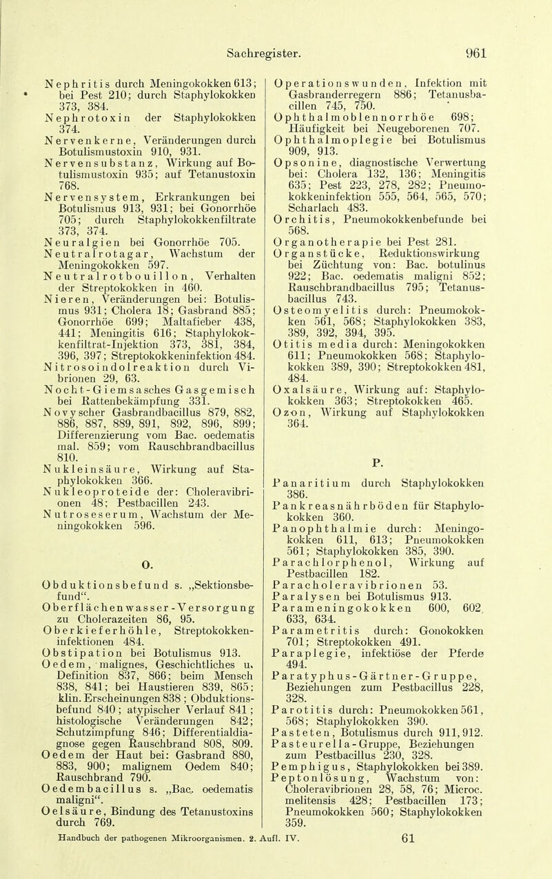 Nephritis durch Meningokokken613; bei Pest 210; durch Staphylokokken 373, 384. Nephrotoxin der Staphylokokken 374. Nervenkerne, Veränderungen durch Botulismustoxin 910, 981. Nervensubstanz, Wirkung auf Bo- tulismustoxin 935; auf Tetanustoxin 768. Nervensystem, Erkrankungen bei Botulismus 913, 931; bei Gonorrhöe 705; durch Staphylokokkenfiltrate 373, 374. Neuralgien bei Gonorrhöe 705. Neutrairotagar, Wachstum der Meningokokken 597. Neutralrotbouillon, Verhalten der Streptokokken in 460. Nieren, Veränderungen bei: Botulis- mus 931; Cholera 18; Gasbrand 885; Gonorrhöe 699; Maltafieber 438, 441; Meningitis 616; Staphylokok- kenfiltrat-Injektion 373, 381, 384, 396, 397; Streptokokkeninfektion 484. Nitrosoindolreaktion durch Vi- brionen 29, 63. Nocht-Giemsasches Gasgemisch bei Rattenbekämpfung 331. Novyscher Gasbrandbacillus 879, 882, 886, 887, 889, 891, 892, 896, 899; Differenzierung vom Bac. oedematis mal. 859; vom Rauschbrandbacillus 810. Nukleinsäure, Wirkung auf Sta- phylokokken 366. Nukleoproteide der: Choleravibri- onen 48; Pestbacillen 243. Nutroseserum, Wachstum der Me- ningokokken 596. 0. Obduktionsbefund s. „Sektionsbe- fund. Oberflächenwasser- Versorgung zu Cholerazeiten 86, 95. Oberkieferhöhle, Streptokokken- infektionen 484. Obstipation bei Botulismus 913. O e d e m , malignes. Geschichtliches u. Definition 837, 866; beim Mensch 838, 841; bei Haustieren 839, 865: klin. Erscheinungen 838 ; Obduktions- befund 840 ; atypischer Verlauf 841; histologische Veränderungen 842; Schutzimpfung 846; Differentialdia- gnose gegen Rauschbrand 808, 809. Oedem der Haut bei: Gasbrand 880, 883, 900; maügnem Oedem 840; Rauschbrand 790. Oedembacillus s. „Bac.. oedematis maligni. O e 1 s ä u r e, Bindung des Tetanustoxins durch 769. Operations wunden, Infektion mit Gasbranderregern 886; Tetanusba- cillen 745, 750. Ophthalmoblennorrhöe 698; Häufigkeit bei Neugeborenen 707. Ophthalmoplegie bei Botulismus 909, 913. Opsonine, diagnostische Verwertung bei: Cholera 132, 136; Meningitis 635; Pest 223, 278, 282; Pneumo- kokkeninfektion 555, 564, 565, 570; Scharlach 483. Orchitis, Pneumokokkenbefunde bei 568. Organotherapie bei Pest 281. Organstücke, Reduktionswirkung bei Züchtung von: Bac. botulinus 922; Bac. oedematis maligni 852; Rauschbrandbacillus 795; Tetanus- bacillus 743. Osteomyelitis durch: Pneumokok- ken 561, 568; Staphylokokken 383, 389, 392, 894, 395. Otitis media durch: Meningokokken 611; Pneumokokken 568; Staphylo- kokken 389, 390; Streptokokken481, 484. Oxalsäure, Wirkung auf: Staphylo- kokken 363; Streptokokken 465. Ozon, Wirkung auf Staphylokokken 364. P. Panaritium durch Staphylokokken 386. Pankreasnährböden für Staphylo- kokken 360. Panophthalmie durch: Meningo- kokken 611, 613; Pneumokokken 561; Staphylokokken 385, 390. Parachlorphenol, Wirkung auf Pestbacillen 182. Paracholeravibrionen 53. Paralysen bei Botulismus 913. Parameningokokken 600, 602 633, 634. Parametritis durch: Gonokokken 701; Streptokokken 491. Paraplegie, infektiöse der Pferde 494. Paratyphus-Gärtner-Gruppe, Beziehungen zum Pestbacillus 228, 328. Parotitis durch: Pneumokokken561, 568; Staphylokokken 390. Pasteten, Botulismus durch 911,912. Pastenrella-Gruppe, Beziehungen zum Pestbacillus 230, 328. Pemphigus, Staphylokokken bei389. Peptonlösung, Wachstum von: Choleravibrionen 28, 58, 76; Microc. melitensis 428; Pestbacillen 173; Pneumokokken 560; Staphylokokken 359. Handbuch der pathogenen Mikroorganismen. 2. Aufl. IV. 61