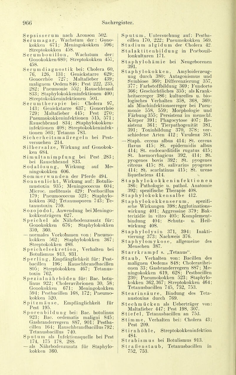 Sepsisserum nach Aroiison 502. S e r u m a g a r, Wachstum der : Gono- kokken 671; Meuingokokken 596; Streptokokken 458. Serum bo ui llon, Wachstum der: Gonokokken 680; Streptokokken 457, 458. Serumdiagnostik bei: Cholera 60, 76, 126, 131; Genickstarre 629; Gonorrhöe 727; Maltafieber 439; malignem Oedem846; Pest 222, 235, 282; Pneumonie 552; Rauschbrand 833; Staphylokokkeninfektionen 400; Streptokokkeninfektionen 501. Serumtherapie bei: Cholera 97, 143; Genickstarre 637; Gonorrhöe- 729; Maltafieber 445; Pest 270; Pneumokokkeninfektionen 515, 571; Rauschbrand 834; Staphylokokken- infektionen 408; Streptokokkeninfek- tionen 503; Tetanus 783. Sich e r hei t sm a ß r ege 1 n bei Pest- versuchen 214. Silbersalze, Wirkung auf Gonokok- ken 684. S i m u 11 a n i m p f u n g bei Pest 283 ; bei Rauschbrand 833. Sodalösung, Wirkung auf Me- ningokokken 606. S o m m e r w u n d e n der Pferde 494. Sonnenlicht, Wirkung auf: Botulis- mustoxin 935; Meningococcus 604; Microc. melitensis 429; Pestbacillus 179; Pneumococcus 523; Staphylo- kokken 362; Tetanussporen 743; Te- tanustoxin 759. S o z o j o d 01, Anwendung bei Meningo- kokkenträgern 627. Speichel als Nährbodenzusatz für: Gonokokken 676; Staphylokokken 359, 360. — normales Vorkohimen von : Pneumo- kokken 562; Staphylokokken 367; Streptokokken 480. Speichelsekretion, Verhalten bei Botulismus 913, 931. Sperling, Empfänglichkeit für: Pest- bacillen 196; Rauschbrandbacillen 805; Streptokokken 467; Tetanus- toxin 762. Spezialnährböden für: Bac. botu- linus 922; Choleravibrionen 30, 58; Gonokokken 671; Meningokokken 594; Pestbacillen 168, 172; Pneumo- kokken 520. Spitzmäuse, Empfänglichkeit für Pest 195. S p o r e n b i 1 d u n g bei: Bac. botulinus 923; Bac. oedematis maligni 845; Gasbranderregern 887, 901; Pestba- cillen 164; Rauschbrandbacillus 792; Tetanusbacillus 740. Sputum als Infektionsquelle bei Pest 174, 175 178, 288. — als Nährbodenzusatz für Staphylo- kokken 360. Sputum, Untersuchung auf: Pestba- cillen 170, 222; Pneumokokken 569. Stadium algidum der Cholera 42. Stalaktitenbildung in Pcstbouil- lonkulturen 171. Staphylohämie bei Neugeborenen 391. Staphylokokken, Amyloiderzeug- ung durch 380; Antagonismus und Symbiose 360; Differenzierung 357, 377; Farbstoffbildung 369: Fundorte 366; Geschichtliches 355; als Krank- heitserreger 386; kulturelles u. bio- logisches Verhalten 358, 368, 369; als Mischinfektionserreger bei Pneu- monie 558, 559; Morphologie und Färbung355; Persistenz im menschl. Körper 391; Phagocytose 407; Re- sistenz 361; Tierpathogenität 381, 391; Toxinbildung 370, 378; ver- schiedene Arten 412; Virulenz 381. — Staph. cereus albus 414; St. cereus flavus 415; St. epidermidis albus 414; St. endocarditidis rugatus 415; St. haemorrhagicus 392, 414; St. pyogenes bovis 392; St. pyogenes citreus 415; St. salivarius pyogenes 414; St. scarlatinus 415; St. ureae liquefaciens 414. Staphylokokkeninfektionen 386; Pathologie u. pathol. Anatomie 392; spezifische Therapie 408. Staphylokokken salbe 412. Staphylokokkenserum, spezifi- sche Wirkungen 398; Agglutinations- wirkung 401; Aggressine 379; Bak- terizidie in vitro 405; Komplement- bindung 404; Schutz- u. Heil- wirkung 408. Staphy lolysin 371, 394; Inakti- vierung 373; Nachweis 376. S t a p h y l o m y k o s e, allgemeine des Menschen 387. Starrkrampf s. ,,Tetanus. Staub, Verhalten von: Bacillen des malignen Oedems 848; Choleravibri- onen 33; Gasbranderregern 887; Me- ningokokken 619, 628; Pestbacillen 230; Pneumokokken 523; Staphylo- kokken 362,367; Streptokokken 464; Tetanusbacillen 745, 752, 753. Stearinsäure, Bindung des Teta- nustoxins durch 769. Stechmücken als Ueberträger von: Maltafieber 447; Pest 198, 307. Stiefel, Tetanusbacillen an 753. S t i m m e, Verhalten bei: Cholera 43; Pest 209. Stirnhöhle, Streptokokkeninfektion 484. Strabismus bei Botulismus 913. Straßenstaub, Tetanusbacillen in 752, 753.