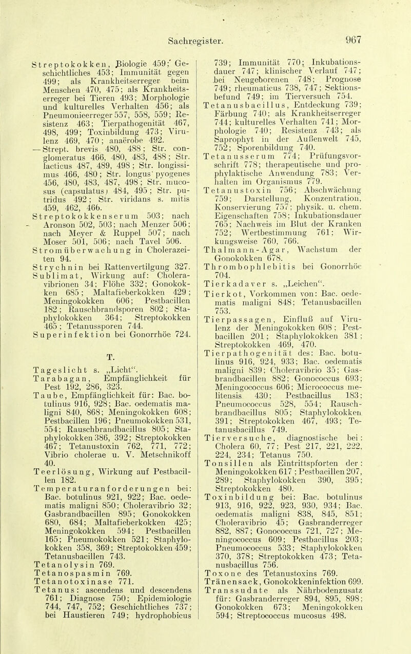 Sachrej Streptokokken, ßiologie 459;' Ge- schichtliches 453; Immunität gegen 499; als Krankheitserreger beim Menschen 470, 475; als Krankheits- erreger bei Tieren 493; Morphologie und kulturelles Verhalten 456; als ■ Pneumonieerreger 557, 558, 559; Re- sistenz 463: Tierpathogenität 467, 498, 499; Toxinbildung 473; Viru- lenz 469, 470; anaerobe 492. — Strept. brevis 480, 488; Str. con- glomeratus 466, 480, 483, 488; Str. lacticus 487, 489, 498; Str. longissi- mus 466, 480; Str. longus pyogenes 456, 480, 483, 487, 498; Str. muco- sus (capsulatus j 484, 495 ; Str. pu- tridus 492; Str. viridans s. mitis 459, 462, 466. Streptokokkenserum 503; nach Aronson 502, 503; nach Menzer 506; nach Meyer & Ruppel 507; nach Moser 501, 506; nach Tavel 506. _ S t r o m ü b e r w a c h u n g in Cholerazei- ten 94. Strychnin bei Ratten Vertilgung 327. Sublimat, Wirkung auf: Cholera- vibrionen 34; Flöhe 832; Gonokok- ken 685; Maltafieberkokken 429; Meningokokken 606; Pestbacillen 182 ; Kauschbrandsporen 802 ; Sta- phylokokken 364; Streptokokken 465 ; Tetanussporen 744. Superinfektion bei Gonorrhöe 724. T. Tageslicht s. „Licht. Tarabagan, Empfänglichkeit für Pest 192, 286, 323. Taube, Empfänglichkeit für: Bac. bo- tulinus 916, 928; Bac. oedematis ma- ligni 840, 868; Menmgokokken 608; Pestbacillen 196; Pneumokokken 531, 554; Rauschbrandbacillus 805; Sta- phylokokken 386, 392; Streptokokken 467; Tetauustoxin 762, 771, 772; Vibrio cholerae u. V. Metschnikoff 40. Teerlösung, Wirkung auf Pestbacil- len 182. Temperaturanforderungen bei: Bac. botulinus 921, 922; Bac. oede- matis maligni 850; Choleravibrio 32; Gasbrandbacillen 895; Gonokokken 680, 684; Maltafieberkokken 425; Meningokokken 594; Pestbacillen 165; Pneumokokken 521; Staphylo- kokken 358, 369; Streptokokken 459; Tetanusbacillen 743. Tetanolysin 769. Tetanospasmin 769. Tetanotoxinase 771. Tetanus: ascendens und descendens 761; Diagnose 750; Epidemiologie 744, 747, 752; Geschichtliches 737; bei Haustieren 749; hydrophobicus ister. 967 739; Immunität 770; Inkubations- dauer 747; klinischer Verlauf 747; bei Neugeborenen 748; Prognose 749; rheumaticus 738, 747; Sektions- befund 749; im Tierversuch 754. TetanusbaciUus, Entdeckung 739; Färbung 740; als Krankheitserreger 744; kulturelles Verhalten 741; Mor- phologie 740; Resistenz 743; als Saprophyt in der Außenwelt 745, 752; Sporeubildung 740. Tetanusserum 774; Prüfungsvor- schrift 778; therapeutische und pro- pliylaktische Anwendung 783; Ver- halten im Organismus 779. Tetauustoxin 756; Abschwächung 759; Darstellung, Konzentration, Konservierung 757; physik. u. ehem. Eigenschaften 758; Inkubationsdauer 765; Nachvreis im Blut der Kranken 752; Wertbestimmung 761; Wir- kungsweise 760, 766. T h a 1 m a n n - A g a r, Wachstum der Gonokokken 678. Thrombophlebitis bei Gonorrhöe 704. Tierkadaver s. „Leiclien. Tierkot, Vorkommen von: Bac. oede- matis maligni 848; Tetanusbacillen 753. Tierp assagen , Einfluß auf Viru- lenz der Meningokokken 608 ; Pest- bacillen 201; Staphylokokken 381 : Streptokokken 469, 470. Tierpathogenität des: Bac. botu- linus 916, 924, 933; Bac. oedematis maligni 839; Choleravibrio 35; Gas- brandbacillen 882; Gonococcus 693; Meningococcus 606; Micrococcus nie- litensis 430; Pestbacillus 183: Pneumococcus 528, 554; Rausch- brandbacillus 805; Staphylokokken, 391; Streptokokken 467, 493; Te- tanusbaciUus 749. Tierversuche, diagnostische bei: Cholera 60, 77; Pest 217, 221, 222, 224, 234; Tetanus 750. Tonsillen als Eintrittspforten der: Meningokokken 617 ; Pestbacillen 207, 289; Staphylokokken 390, 395; Streptokokken 480. Toxinbildung bei: Bac. botulinus 913, 916, 922, 923, 930, 934; Bac. oedematis maligni 838, 845, 851; Choleravibrio 45; Gasbranderreger 882, 887; Gonococcus 721, 727; Me- ningococcus 609; Pestbacillus 203; Pneumococcus 533; Staphylokokken 370, 378; Streptokokken 473; Teta- nusbaciUus 756. T o X o n e des Tetanustoxins 769. Tränensack, Gonokokkeninfektion 699. Transsudate als Nährbodenzusatz für: Gasbranderreger 894, 895, 898: Gonokokken 673; Meningokokken 594; Streptococcus mucosus 498.