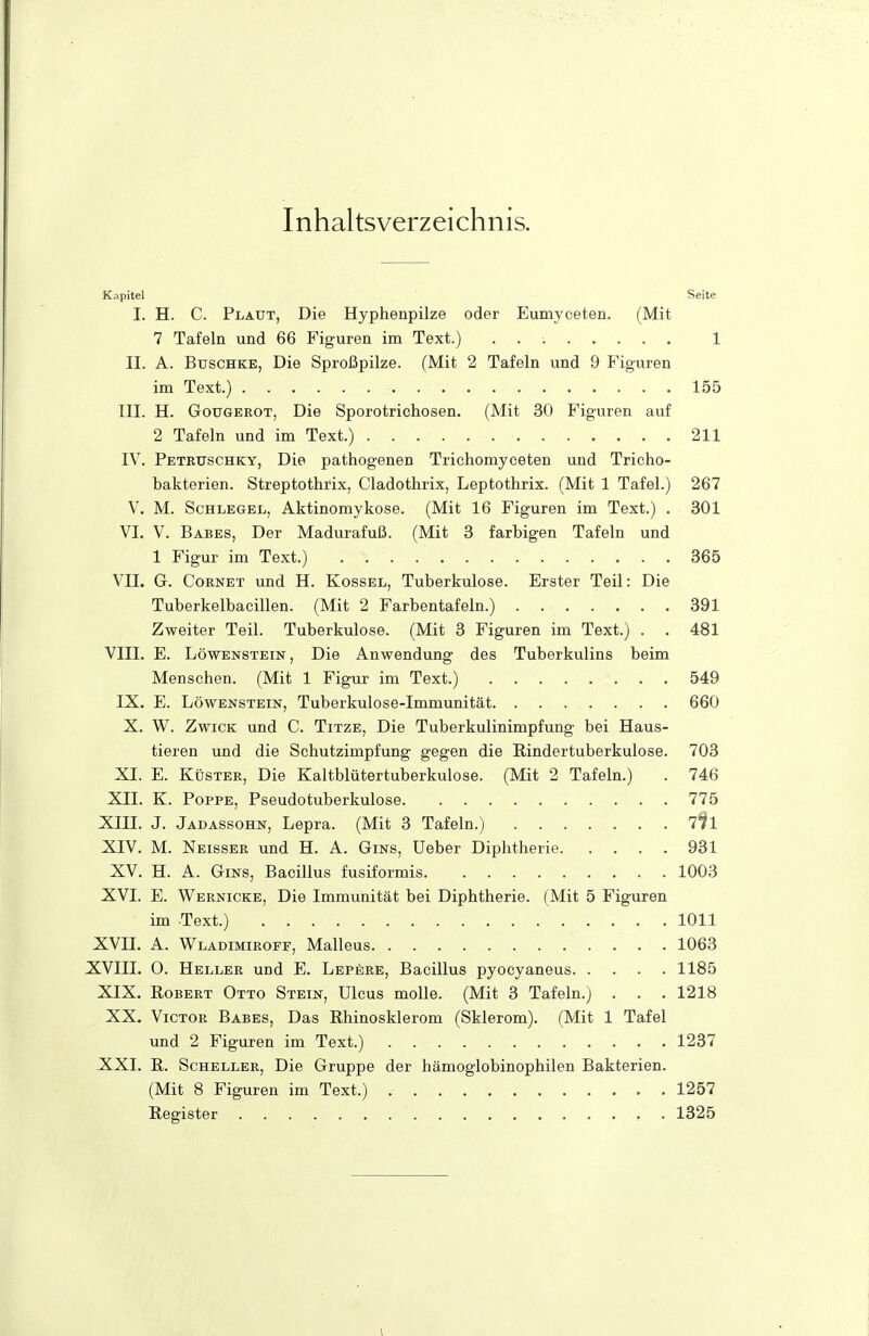 Inhaltsverzeichnis. Kapitel Seite I. H. C. Plaut, Die Hyphenpilze oder Eumyceten. (Mit 7 Tafeln und 66 Figuren im Text.) . . : 1 II. A. BuscHKE, Die Sproßpilze. (Mit 2 Tafeln und 9 t^iguren im Text.) 155 III. H. Gougerot, Die Sporotrichosen. (Mit 30 Figuren auf 2 Tafeln und im Text.) 211 IV. Peteuschky, Die pathogenen Trichomyceten und Tricho- bakterien. Streptothrix, Cladothrix, Leptothrix. (Mit 1 Tafel.) 267 V. M. Schlegel, Aktinomykose. (Mit 16 Figuren im Text.) . 301 VI. V. Babes, Der Madurafuß. (Mit 3 farbigen Tafeln und 1 Figur im Text.) 365 VII. G. CoßNET und H. Kossel, Tuberkulose. Erster Teil: Die Tuberkelbacillen. (Mit 2 Farbentafeln.) 391 Zweiter Teil. Tuberkulose. (Mit 3 Figuren im Text.) . . 481 VIII. E. Löwenstein, Die Anwendung des Tuberkulins beim Menschen. (Mit 1 Figur im Text.) 549 IX. E. Löwenstein, Tuberkulose-Immunität 660 X. W. Zwick und C. Titze, Die Tuberkulinimpfung bei Haus- tieren und die Schutzimpfung gegen die Rindertuberkulose. 703 XI. E. Küster, Die Kaltblütertuberkulose. (Mit 2 Tafeln.) . 746 XII. K. Poppe, Pseudotuberkulose 775 XIIL J. Jadassohn, Lepra. (Mit 3 Tafeln.) 771 XIV. M. Neisser und H. A. Gins, Ueber Diphtherie 931 XV. H. A. Gins, Bacillus fusiformis 1003 XVI. E. Wernicke, Die Immunität bei Diphtherie. (Mit 5 Figuren im Text.) 1011 XVII. A. Wladimiroff, Malleus 1063 XVIII. O. Heller und E. Lepere, Bacillus pyocyaneus 1185 XIX. Robert Otto Stein, Ulcus moUe. (Mit 3 Tafeln.) . . . 1218 XX. Victor Babes, Das Rhinosklerom (Sklerom). (Mit 1 Tafel und 2 Figuren im Text.) 1237 XXI. R. Scheller, Die Gruppe der hämoglobinophilen Bakterien. (Mit 8 Figuren im Text.) 1257 Register 1325