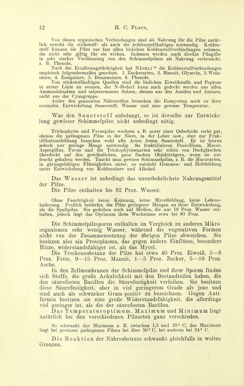 Vou diesen organischen Verbindungen sind als Nalirung für die Pilze natür- lich sowohl die Stickstoff- als auch die kohlenstoffhaltigen notwendig. Kohlen- stoff können die Pilze aus fast allen löslichen Kohlenstoff Verbindungen nehmen, die nicht sehr giftig für sie wirken. Indessen werden auch direkte Pilzgifte in sehr starker Verdünnung von den Schimmelpilzen als Nahrung verbraucht, z. B. Phenole. Nach der Ernährungstüchtigkeit hat Nägeli die Kohlenstoffverbindungen empirisch folgendermaßen geordnet. 1. Zuckerarten, 2. Mannit, Glyzerin, S.Wein- säure, 4. Essigsäure, 5. Benzoesäure, 6. Phenole. Von stickstoffhaltigen Quellen sind die löslichen Eiweißstoffe und Peptone in erster Linie zu nennen, der N-Bedarf kann auch gedeckt werden aus allen Ammoniaksalzen und salpetersauren Salzen, ebenso aus den Amiden und Aminen, nicht aus der Cyangruppe. Außer den genannten Nährstoffen brauchen die Eumyceten noch zu ihrer normalen Entwickelung Sauerstoff, Wasser und eine gewisse Temperatur. Was den Sauerstoff anbelangt, so ist derselbe zur Entwicke- lung gewisser Schimmelpilze nicht unbedingt nötig. Trichophytie und Favuspilze wachsen z. B. unter einer Oelschicht recht gut, ebenso die pathogenen Pilze in der Niere, in der Leber usw., aber zur Fruk- tifikationsbildung brauchen wohl alle Arten freien Sauerstoff. Es ist hierzu jedoch nur geringe Menge notwendig. So fruktifizieren Penicillium, Mucor, Aspergillus, Favus und die Trichophytieenarten sehr schön von Deckgläschen überdeckt auf den gewöhnlichen, ganz flachen Objektträgern, wenn sie nur feucht gehalten werden. Taucht man gewisse Schimmelpilze, z. B. die Mucorarten. in gärungsfähigen Flüssigkeiten unter, so entsteht Gemmen- und Hefebildung unter Entwickelung von Kohlensäure und Alkohol. Das Wasser ist unbedingt das unentbehrlichste Nahrungsmittel der Pilze. Die Pilze enthalten bis 92 Proz. Wasser. Ohne Feuchtigkeit keine Keimung, keine Mycelbildung, keine Lebens- äußerung. Freilich bedürfen die Pilze geringerer Mengen zu ihrer Entwickelung, als die Spaltpilze. Sie gedeihen noch auf Medien, die nur 10 Proz. Wasser ent- halten, jedoch liegt das Optimum ihres Wachstums etwa bei 80 Proz. Die Schimmelpilzsporen enthalten im Vergleich zu anderen Mikro- organismen sehr wenig Wasser, während die vegetativen Formen nicht von der Zusammensetzung der übrigen Pilze abweichen. Sie besitzen also ein Protoplasma, das gegen äußere Einflüsse, besonders Hitze, widerstandsfähiger ist, als das Mycel. Die Trockensubstanz der Pilze hat etwa 40 Proz. Eiweiß, 3—8 Proz. Fette, 9—15 Proz. Mannit, 1—5 Proz. Zucker, 5—10 Proz. Asche. In den Zellmembranen der Schimmelpilze und ihrer Sporen finden sich Stoffe, die große Aehnlichkeit mit den Bestandteilen haben, die den säurefesten Bacillen die Säurefestigkeit verleihen. Sie besitzen diese Säurefestigkeit, aber in viel geringerem Grade als jene und sind auch als schwächer Gram-positiv zu bezeichnen. Gegen Anti- formin besitzen sie eine große Widerstandsfähigkeit, die allerdings viel geringer ist, als die der säurefesten Bacillen. Das Temperaturoptimum, Maximum und Minimum liegt natürlich bei den verschiedenen Pilzarten ganz verschieden. So schwankt das Minimum z. B. zwischen 1,5 und 30 C, das Maximum liegt bei gewissen pathogenen Pilzen bei über 50 C, bei anderen bei 24 C. Die Eeaktion der Nährsubstrate schwankt gleichfalls in weiten Grenzen.