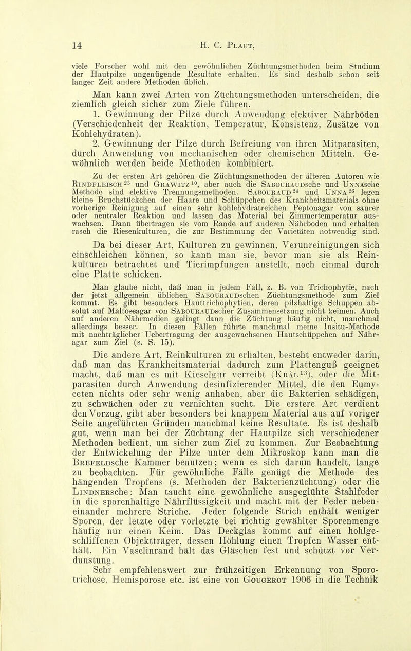 viele Forscher wohl mit deu gewöhnlichen Züchtungsniethodeu bemi Studium der Hautpilze ungenügende Hesultate erhalten. Es sind deshalb schon seit langer Zeit andere Methoden üblich. Man kann zwei Arten von Züchtungsmethoden unterscheiden, die ziemlich gleich sicher zum Ziele führen. 1. Gewinnung der Pilze durch Anwendung elektiver Nährböden (Verschiedenheit der Reaktion, Temperatur, Konsistenz, Zusätze von Kohlehydraten). 2. Gewinnung der Pilze durch Befreiung von ihren Mitparasiten, durch Anwendung von mechanischen oder chemischen Mitteln. Ge- wöhnlich werden beide Methoden kombiniert. Zu der ersten Art gehören die Züchtungsmethoden der älteren Autoren wie Rindfleisches und Grawitz^o, aber auch die SABOuRAUDsche und UNNAsche Methode sind elektive Trennungsmethoden. Sabouraud und Unna legen kleine Bruchstückcheu der Haare und Schüppchen des Krankheitsmaterials ohne vorherige Reinigung auf einen sehr kohlehydratreichen Peptonagar von saurer oder neutraler Reaktion und lassen das Material bei Zimmertemperatur aus- wachsen. Dann übertragen sie vom Rande auf anderen Nährboden und erhalten rasch die Riesenkulturen, die zur Bestimmung der Varietäten notwendig sind. Da bei dieser Art, Kulturen zu gewinnen, Verunreinigungen sich einschleichen können, so kann man sie, bevor man sie als Rein- kulturen betrachtet und Tierimpfungen anstellt, noch einmal durch eine Platte schicken. Man glaube nicht, daß man in jedem Fall, z. B. von Trichophytie, nach der jetzt allgemein üblichen SABOüRAUDschen Züchtungsmethode zum Ziel kommt. Es gibt besonders Hauttrichophytien, deren pilzhaltige Schuppen ab- solut auf Maltoseagar von SABOURAUDscher Zusammensetzung nicht keimen. Auch auf anderen Nährmedien gelingt dann die Züchtung häufig nicht, manchmal allerdings besser. In diesen Fällen führte manchmal meine Insitu-Methode mit nachträglicher Uebertragung der ausgewachsenen Hautschüppchen auf Nähr- agar zum Ziel (s. S. 15). Die andere Art, Reinkulturen zu erhalten, besteht entweder darin, daß man das Krankheitsmaterial dadurch zum Plattenguß geeignet macht, daß man es mit Kieselgur verreibt (KralI-^j^ oder die Mit- parasiten durch Anwendung desinfizierender Mittel, die den Eumy- ceten nichts oder sehr wenig anhaben, aber die Bakterien schädigen, zu schwächen oder zu vernichten sucht. Die erstere Art verdient den Vorzug, gibt aber besonders bei knappem Material aus auf voriger Seite angeführten Gründen manchmal keine Resultate. Es ist deshalb gut, wenn man bei der Züchtung der Hautpilze sich verschiedener Methoden bedient, um sicher zum Ziel zu kommen. Zur Beobachtung der Entwickelung der Pilze unter dem Mikroskop kann man die BREFELDsche Kammer benutzen; wenn es sich darum handelt, lange zu beobachten. Für gewöhnliche Fälle genügt die Methode des hängenden Tropfens (s. Methoden der Bakterienzüchtung) oder die LiNDNERsche: Man taucht eine gewöhnliche ausgeglühte Stahlfeder in die sporenhaltige Nährflüssigkeit und macht mit der Feder neben- einander mehrere Striche. Jeder folgende Strich enthält weniger Sporen, der letzte oder vorletzte bei richtig gewählter Sporenmenge häufig nur einen Keim. Das Deckglas kommt auf einen hohlge- schliffenen Objektträger, dessen Höhlung einen Tropfen AVasser ent- hält. Ein Vaselinrand hält das Gläschen fest und schützt vor Ver- dunstung. Sehr empfehlenswert zur frühzeitigen Erkennung von Sporo- trichose, Hemisporose etc. ist eine von Gougerot 1906 in die Technik