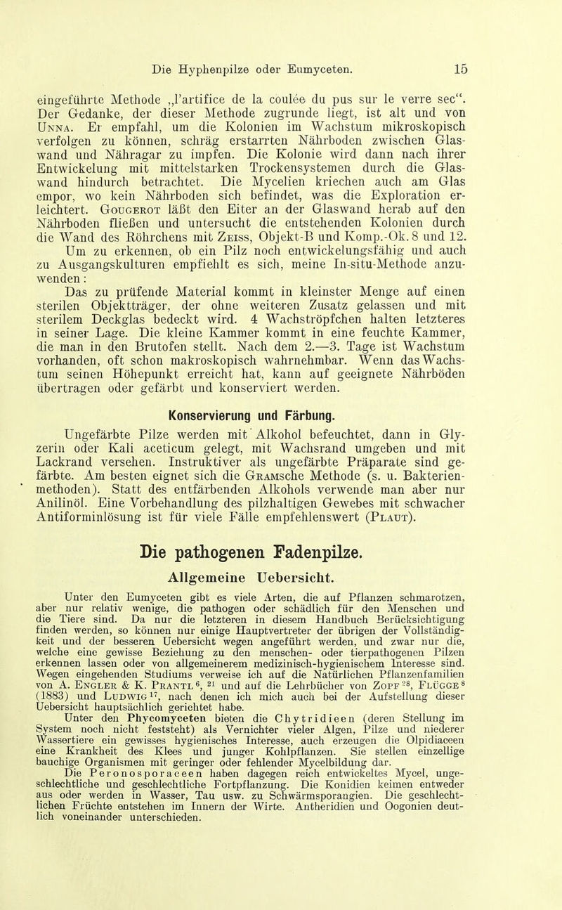 eingeführte Methode ,,rartifice de la coulee du pus sur le verre sec. Der Gedanke, der dieser Methode zugrunde liegt, ist alt und von Unna. Er empfahl, um die Kolonien im Wachstum mikroskopisch verfolgen zu können, schräg erstarrten Nährboden zwischen Glas- wand und Nähragar zu impfen. Die Kolonie wird dann nach ihrer Entwickelung mit mittelstarken Trockensystemen durch die Glas- wand hindurch betrachtet. Die Mycelien kriechen auch am Glas empor, wo kein Nährboden sich befindet, was die Exploration er- leichtert. GorGEROT läßt den Eiter an der Glaswand herab auf den Nährboden fließen und untersucht die entstehenden Kolonien durch die Wand des Röhrchens mit Zeiss, Objekt-B und Komp.-Ok. 8 und 12. Um zu erkennen, ob ein Pilz noch entwickelungsfähig und auch zu Ausgangskulturen empfiehlt es sich, meine In-situ-Methode anzu- wenden : Das zu prüfende Material kommt in kleinster Menge auf einen sterilen Objektträger, der ohne weiteren Zusatz gelassen und mit sterilem Deckglas bedeckt wird. 4 Wachströpfchen halten letzteres in seiner Lage. Die kleine Elammer kommt in eine feuchte Kammer, die man in den Brutofen stellt. Nach dem 2.—'3. Tage ist Wachstum vorhanden, oft schon makroskopisch wahrnehmbar. Wenn das Wachs- tum seinen Höhepunkt erreicht hat, kann auf geeignete Nährböden übertragen oder gefärbt und konserviert werden. Konservierung und Färbung. Ungefärbte Pilze werden mit Alkohol befeuchtet, dann in Gly- zerin oder Kali aceticum gelegt, mit Wachsrand umgeben und mit Lackrand versehen. Instruktiver als ungefärbte Präparate sind ge- färbte. Am besten eignet sich die GRAMsche Methode (s. u. Bakterien- methoden). Statt des entfärbenden Alkohols verwende man aber nur Anilinöl. Eine Vorbehandlung des pilzhaltigen Gewebes mit schwacher Antiforminlösung ist für viele Fälle empfehlenswert (Plaut). Die pathogenen Fadenpilze. Allgemeine Uebersicht. Unter den Eumyceten gibt es viele Arten, die auf Pflanzen sclimarotzen, aber nur relativ wenige, die pathogen oder sctiädlich für den Menschen und die Tiere sind. Da nur die letzteren in diesem Handbuch Berücksichtigung finden werden, so können nur einige Hauptvertreter der übrigen der Vollständig- keit und der besseren Uebersicht wegen angeführt werden, und zwar nur die, welche eine gewisse Beziehung zu den menschen- oder tierpathogenen Pilzen erkennen lassen oder von allgemeinerem medizinisch-hygienischem Interesse sind. Wegen eingehenden Studiums verweise ich auf die Natürlichen Pflanzenfamilien von A. Engler & K. Prantl^, 21 und auf die Lehrbücher von Zopf^-*, Flügge ^ (1883) und Ludwig, nach denen ich mich auch bei der Aufstellung dieser Uebersicht hauptsächlich gerichtet habe. Unter den Phycomyceteii bieten die Chytridieen (deren Stellung im System noch nicht feststeht) als Vernichter vieler Algen, Pilze und niederer Wassertiere ein gewisses hygienisches Interesse, auch erzeugen die Olpidiaceen eine Krankheit des Klees und junger Kohlpflanzen. Sie stellen einzellige bauchige Organismen mit geringer oder fehlender Mycelbildung dar. Die Peronosporaceen haben dagegen reich entwickeltes Mycel, unge- schlechtliche und geschlechtliche Fortpflanzung. Die Konidien keimen entweder aus oder werden in Wasser, Tau usw. zu Schwärmsporangien. Die geschlecht- lichen Früchte entstehen im Innern der Wirte. Antheridien und Oogonien deut- lich voneinander unterschieden.