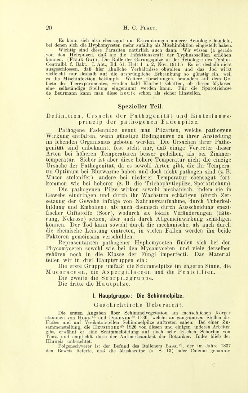 Es kann sich also ebensogut um Erkrankungen anderer Aetiologie handeln, bei denen sich die Hyphomyceten mehr zufällig als Mischinfektion eingestellt haben. Wichtig sind diese Parasiten natürlich auch dann. Wir wissen ja gerade . von den Hefepilzen, daß sie die Infektionskraft der Typhusbacillen erhöhen können. (Felix Gall, Die Rolle der Gärungspilze in der Aetiologie des Typhus. Centralbl. f. Bakt., I.Abt., Bd. 61, Heft 1 u. 2, Nov. 1911.) Es ist deshalb nicht ausgeschlossen, daß hier ähnliche Verhältnisse obwalten und das Jod wirkt vielleicht nur deshalb auf die ursprüngliche Erkrankung so günstig ein, weil es die Mischinfektion bekämpft. Weitere Forschungen, besonders auf dem Ge- biete des Tierexperimentes, werden bald Klarheit schaffen, ob diesen Mykosen eine selbständige Stellung eingeräumt werden kann. Für die Sporotrichose de Beurmann kann man diese heute schon als sicher hinstellen. Spezieller Teil. Definition, Ursache der Pathogenität und Einteilungs- prinzip der pathogenen Fadenpilze. Pathogene Fadenpilze nennt man Pilzarten, welche pathogene Wirkung entfalten, wenn günstige Bedingungen zu ihrer Ansiedlung im lebenden Organismus geboten werden. Die Ursachen ihrer Patho- genität sind unbekannt, fest steht nur, daß einige Vertreter dieser Arten bei höheren Temperaturen besser gedeihen, als bei Zimmer- temperatur. Sicher ist aber diese höhere Temperatur nicht die einzige Ursache der Pathogenität, da es sowohl Arten gibt, die ihr Tempera- tur-Optimum bei Blutwärme haben und doch nicht pathogen sind (z. B. Mucor stolonifer), andere bei niederer Temperatur ebensogut fort- kommen wie bei höherer (z. B. die Trichophytiepilze, Sporotrichum). Die pathogenen Pilze wirken sowohl mechanisch, indem sie in Gewebe eindringen und durch ihr Wachstum schädigen (durch Zer- setzung der Gewebe infolge von Nahrungsaufnahme, durch Tuberkel- bildung und Embolien), als auch chemisch durch Ausscheidung spezi- fischer Giftstoffe (Soor), wodurch sie lokale Veränderungen (Eite- rung, Nekrose) setzen, aber auch durch Allgemeinwirkung schädigen können. Der Tod kann sowohl durch die mechanische, als auch durch die chemische Leistung eintreten, in vielen Fällen werden ihn beide Faktoren gemeinsam verschulden. Repräsentanten pathogener Hyphomyceten finden sich bei den Phycomyceten sowohl wie bei den Mycomyce'ten, und viele derselben gehören noch in die Klasse der Fungi imperfecta Das Material teilen wir in drei Hauptgruppen ein: Die erste Gruppe umfaßt die Schimmelpilze im engeren Sinne, die Mucoraceen, die Aspergillaceen und die Penicillien. Die zweite die Soorpilzgruppe. Die dritte die Hautpilze. I. Hauptgruppe: Die Schimmelpilze. Geschichtliche Uebersicht. Die ersten Angaben über Schimmelvegetation am menschlichen Körper stammen von Horn*'' und Degener1736, welche an gangränösen Stellen des Fußes und auf Vesikatorstellen Schimmelpilze auftreten sahen. Bei einer Zu- sammenstellung, die Heusinger *5 1826 von diesen und einigen anderen Arbeiten gibt, erwähnt er eine Schimmelbildung auf noch sehr frischen Schorfen von Tinea und empfiehlt diese der Aufmerksamkeit der Botaniker. Indes blieb der Hinweis unbeachtet. Folgenschwerer ist der Befund des Italieners Bassins, der im Jahre 1837 den Beweis lieferte, daß die Muskardine (s. S. 13) oder Calcino genannte