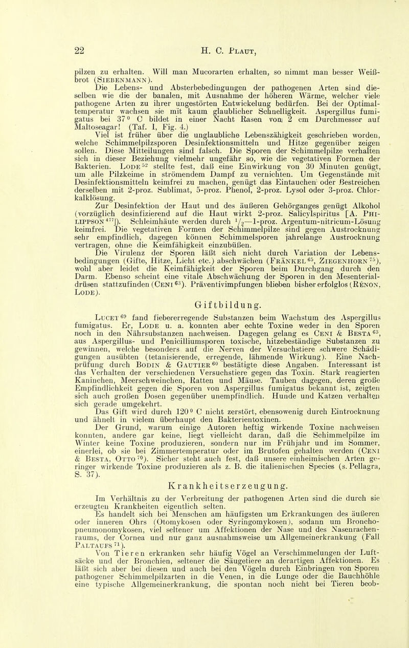 pilzen zu erhalten. Will man Mucorarten erhalten, so nimmt man besser Weiß- brot (Siebenmann). Die Lebens- und Absterbebedinguugen der pathogenen Arten sind die- selben wie die der banalen, mit Ausnahme der höheren Wärme, welcher viele pathogene Arten zu ihrer ungestörten Entwickelung bedürfen. Bei der Optimal- temperatur wachsen sie mit kaum glaublicher Schnelligkeit. Aspergillus fumi- gatus bei 37 C bildet in einer Nacht Rasen vooi 2 cm Durchmesser auf Maltoseagar! (Taf. 1, Fig. 4.) Viel ist früher über die unglaubliche Lebenszähigkeit geschrieben worden, welche Schimmelpilzsporen Desinfektionsmitteln und Hitze gegenüber zeigen sollen. Diese Mitteilungen sind falsch. Die Sporen der Schimmelpilze verhalten sich in dieser Beziehung vielmehr ungefähr so, wie die vegetativen Formen der Bakterien. Lode^^ stellte fest, daß eine Einwirkung von 30 Minuten genügt, um alle Pilzkeime in strömendem Dampf zu vernichten. Um Gegenstände mit Desinfektionsmitteln keimfrei zu machen, genügt das Eintauchen' oder .Bestreichen derselben mit 2-proz. Sublimat, 5-proz. Phenol, 2-proz. Lysol oder 3-proz. Chlor- kalklösung. Zur Desinfektion der Haut und des äußeren Gehörganges genügt Alkohol (vorzüglich desinfizierend auf die Haut wirkt 2-proz. Salicylspiritus [A. Pm- LiPPSON*J). Schleimhäute werden durch i/o—1-proz. Argentum-nitricuni-Lösuug keimfrei. Die vegetativen Formen der Schimmelpilze sind gegen Austrocknung sehr empfindlich, dagegen können Schimmelsporen jahrelange Austrocknung vertragen, ohne die Keimfähigkeit einzubüßen. Die Virulenz der Sporen läßt sich nicht durch Variation der Lebens- bedingungen (Gifte, Hitze, Licht etc.) abschwächen (Frankel Ziegenhorn'^), wohl aber leidet die Keimfähigkeit der Sporen beim Durchgang durch den Darm. Ebenso scheint eine vitale Abschwächung der Sporen in den Mesenterial- drüsen stattzufinden (Ceni^'). Präventivimpfungen blieben bisher erfolglos (Renon, LODE ). Giftbildung. LucET^ä fand fiebererregende Substanzen beim Wachstum des Aspergillus fumigatus. Er, Lode u. a. konnten aber echte Toxine weder in den Sporen noch m den Nährsubstanzen nachweisen. Dagegen gelang es Ceni & Besta aus Aspergillus- und Penicilliumsporen toxische, hitzebeständige Substanzen zu gewinnen, welche besonders auf die Nerven der Versuchstiere schwere Schädi- gungen ausübten (tetanisierende, erregende, lähmende Wirkung). Eine Nach- prüfung durch BoDiN & Gautier bestätigte diese Angaben. Interessant ist das Verhalten der verschiedenen Versuchstiere gegen das Toxin. Stark reagierten Kaninchen, Meerschweinchen, Ratten und Mäuse. Tauben dagegen, deren große Empfindlichkeit gegen die Sporen von Aspergillus fumigatus bekannt ist, zeigten sich auch großen Dosen gegenüber unempfindlich. Hunde und Katzen verhalten sich gerade umgekehrt. Das Gift wird durch 120° C nicht zerstört, ebensowenig durch Eintrocknung und ähnelt in vielem überhaupt den Bakterientoxinen. Der Grund, warum einige Autoren heftig wirkende Toxine nachweisen konnten, andere gar keine, liegt vielleicht daran, daß die Schimmelpilze im Winter keine Toxine produzieren, sondern nur im Frühjahr und im Sommer, einerlei, ob sie bei Zimmertemperatur oder im Brutofen gehalten werden (Ceni & Besta, Otto ). Sicher steht auch fest, daß unsere einheimischen Arten ge- ringer wirkende Toxine produzieren als z. B. die italienischen Speeles (s. Pellagra, S. 37). Krankheitserzeugung. Im Verhältnis zu der Verbreitung der pathogenen Arten sind die durch sie erzeugten Krankheiten eigentlich selten. Es handelt sich bei Menschen am häufigsten um Erkrankungen des äußeren oder inneren Ohrs (Otomykosen oder Syringomykosen), sodann um Broncho- pneumonoraykosen, viel seltener um Affektionen der Nase und des Nasenrachen- raums, der Cornea und nur ganz ausnahmsweise um Allgemeinerkrankung (Fall Paltaufs '1). Von Tieren erkranken sehr häufig Vögel an Versehimmelungen der Luft- säcke und der Bronchien, seltener die Säugetiere an derartigen Affektionen. Es läßt sich aber bei diesen und auch bei den Vögeln durch Einbringen von Sporen pathogener Schimmelpilzarten in die Venen, in die Lunge oder die Bauchhöhle eine typische Allgemeinerkrankung, die spontan noch nicht bei Tieren beob-