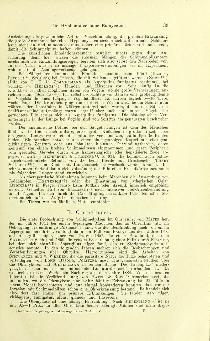 Ansiedelung die gewöhnliche Art der Verschimmelung, die primäre Erkrankung die große Ausnahme darstellt. Hyphomycetea siedeln sich auf normaler Schleim- haut nicht an und mindestens muß daher eine primäre Läsion vorhanden sein, damit die Schimmelpilze haften können. Die künstlichen Inhalationsversuche beweisen nichts gegen diese An- schauung, denn hier wirken die enormen Mengen der Schimmelpilzsporen mechanisch als Entzündungserreger, bereiten sich also selbst den Nährboden vor. in der Natur werden so massige Pilzsporenverstaubungen wie im Experiment wohl nie in die Atmungswerkzeuge gelangen. Bei Säugetieren kommt die Krankheit spontan beim Pferd (Pech RivoLTA Schütz), bei Ochsen, die mit Schlempe gefüttert werden (Zürn^o^), (Pilz von 0. E. R. Zimmermann als Aspergillus fumigatus bestimmt), bei Schafen (v. Hellens ^^), Hunden und Hirschen vor. Sehr häufig ist die Krankheit bei allen möglichen Arten von Vögeln, wo sie große Verheerungen an- richten kann (Schütz 1^*^). Ich selbst beobachtete vor Jahren eine große Epidemie im Vogelstande eines Leipziger Vogelhändlers. Es starben täglich 5—10 Tiere, wochenlang. Die Krankheit ging von exotischen Vögeln aus, die im Schiffsraum während der Ueberfahrt in Käfigen untergebracht waren, die in der Nähe der Schiffsmaschine aufgehängt waren, ergriff aber auch einheimische Vögel. Der gezüchtete Pilz erwies sich als Aspergillus fumigatus. Die histologischen Ver- änderungen in der Lunge bei Vögeln sind von Schütz am genauesten beschrieben worden. Der anatomische Befund bei den Säugetierlungen ist dem des Menschen ähnlich. Es finden sich miliare, erbsengroße Knötchen in großer Anzahl über die ^anze Lunge verbreitet, die, mitunter verschmolzen, wallnußgroße Knoten bilden. Sie bestehen entweder aus einer bindegewebigen Kapsel mit eiterigem, pilzhaltigem Zentrum oder aus lobulären kleinsten Entzündungsherden, deren Zentrum von einem breiten Schimmelrasen eingenommen und deren Peripherie vom gesunden Gewebe durch eine hämorrhagische oder hepatisierte Zone ab- gegrenzt wird (Friedbergek & Fröhner^^^ S. 93). Es kommen auch patho- logisch-anatomische Befunde vor, die beim Pferde mit Brustseuche (Thary & Lucet 1°°), beim Rinde mit Lungenseuche verwechselt werden können. Bei sehr akutem Verlauf kann sich vollständig das Bild einer Fremdkörperpneumonie mit folgendem Lungenbrand entwickeln. Als therapeutische Maßnahmen kommen beim Menschen die Anwendung von Joddämpfen (Herterich ^^) oder die Einatmung von ätherischen Oelen (Sticker in Frage, ebenso kann Jodkali oder Arsenik innerlich empfohlen werden. Geheilter Fall von Baccasani nach intensiver Jod-Arsenbehandlung in 14 Tagen. Bei den durch die Beschäftigung erkrankten Patienten ist selbst- verständlich auf das Aufgeben derselben zu dringen. Bei Tieren werden ähnliche Mittel empfohlen. B. Otomykosen. Die erste Beobachtung von Schimmelpilzen im Ohr rührt von Mayer her, der im Jahre 1844 bei einem 8-jährigen Mädchen, das an Ohrenfluß litt, im Gehörgang cystenförmige Pilzmassen fand, die der Beschreibung nach von einem Aspergillus herrührten, es folgt dann ein Fall von Pacini aus dem Jahre 1851 mit Aspergillus niger, einer von Grove 1857, der einen Pilz fand, der dem MAYERschen glich und 1859 die genaue Beschreibung eines Falls durch Kramer, bei dem sich ebenfalls Aspergillus niger fand, den er Sterigmatocystis ant- acustica nannte. In den folgenden Jahren mehren sich die Beobachtungen und Veröffentlichungen über Ohrpilze. Hervorzuheben sind die Arbeiten von Schwartze und v. Wreden, die die parasitäre Natur der Pilze behaupteten und verteidigten, von Boke, Bezold, Politzer usw. Die genauesten Studien über die Ohrmykosen hat Silbermänn in seinem Buche „Die Fadenpilze nieder- gelegt, in dem auch eine umfassende Literaturübersicht vorhanden ist. Es existiert zu diesem Werke ein Nachtrag aus dem Jahre 1888. Von der neueren Literatur ist die Veröffentlichung von Hatch & Row bemerkenswert, die in Indien, wo die Ohrmykose eine sehr häufige Erkrankung ist, 22 Fälle in einem Monat beobachteten und nur einmal konstatieren konnten, daß vor der Invasion mit Schimmelpilzen schon eine Ohrerkrankung bestand. Es handelt sich also dort fast immer um primäre Erkrankungen. Sie fanden Asp. niger, viridescens, fumigatus, albus, glaucus und flavescens. Die Otomykose ist eine häufige Erkrankung. Nach Siebenmann ist sie mit 0,5—1 Proz. an allen Ohrenkrankheiten beteiligt, Männer sind mehr dispo- Handbuch der pathogenen Mikroorganismen. 2. Aufl. V. 3