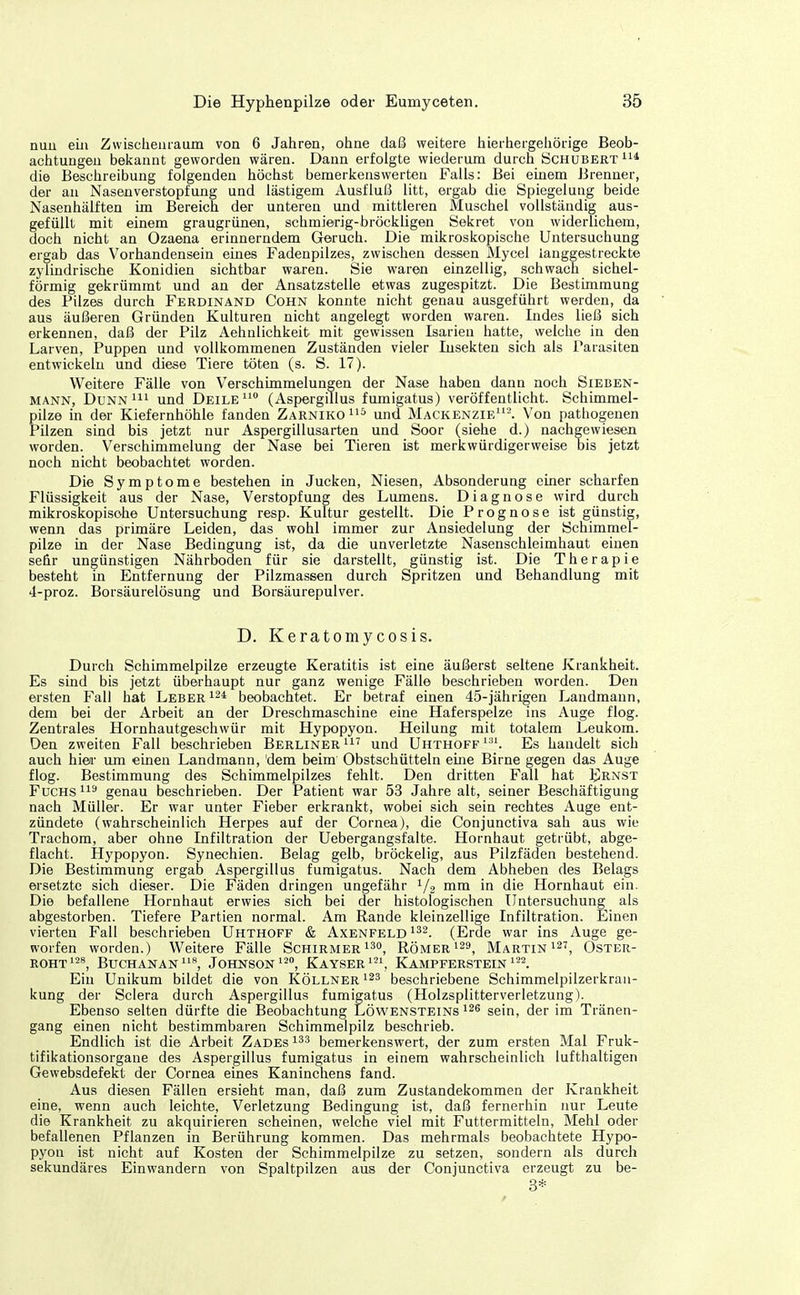 nun eüi Zwischenraum von 6 Jahren, ohne daß weitere hierhergehörige Beob- achtungen bekannt geworden wären. Dann erfolgte wiederum durch Schubert die Beschreibung folgenden höchst bemerkenswerten Falls: Bei einem Brenner, der an Nasenverstopfung und lästigem Ausfluß litt, ergab die Spiegelung beide Nasenhälften im Bereich der unteren und mittleren Muschel vollständig aus- gefüllt mit einem graugrünen, schmierig-bröckligen Sekret von widerlichem, doch nicht an Ozaena erinnerndem Geruch. Die mikroskopische Untersuchung ergab das Vorhandensein eines Fadenpilzes, zwischen dessen Mycel langgestreckte zylindrische Konidien sichtbar waren. Sie waren einzellig, .schwach sichel- förmig gekrümmt und an der Ansatzstelle etwas zugespitzt. Die Bestimmung des Pilzes durch Ferdinand Cohn konnte nicht genau ausgeführt werden, da aus äußeren Gründen Kulturen nicht angelegt worden waren. Indes ließ sich erkennen, daß der Pilz Aehnlichkeit mit gewissen Isarien hatte, welche in den Larven, Puppen und vollkommenen Zuständen vieler Insekten sich als Parasiten entwickeln und diese Tiere töten (s. S. 17). Weitere Fälle von Verschimmelungen der Nase haben dann noch Sieben- mann, DuNN m und Deile^* (Aspergillus fumigatus) veröffentlicht. Schimmel- pilze in der Kiefernhöhle fanden ZarnikoI'^ und Mackenzie'. Von pathogenen Pilzen sind bis jetzt nur Aspergillusarten und Soor (siehe d.) nachgewiesen worden. Verschimmelung der Nase bei Tieren ist merkwürdigerweise bis jetzt noch nicht beobachtet worden. Die Symptome bestehen in Jucken, Niesen, Absonderung einer scharfen Flüssigkeit aus der Nase, Verstopfung des Lumens. Diagnose wird durch mikroskopisohe Untersuchung resp. Kultur gestellt. Die Prognose ist günstig, wenn das primäre Leiden, das wohl immer zur Ansiedelung der Schimmel- pilze in der Nase Bedingung ist, da die unverletzte Nasenschleimhaut einen selir ungünstigen Nährboden für sie darstellt, günstig ist. Die Therapie besteht in Entfernung der Pilzmassen durch Spritzen und Behandlung mit 4-proz. Borsäurelösung und Borsäurepulver. D. Keratomycosis. Durch Schimmelpilze erzeugte Keratitis ist eine äußerst seltene Krankheit. Es sind bis jetzt überhaupt nur ganz wenige Fälle beschrieben worden. Den ersten Fall hat Leber beobachtet. Er betraf einen 45-jährigen Landmann, dem bei der Arbeit an der Dreschmaschine eine Haferspelze ins Auge flog. Zentrales Hornhautgeschwür mit Hypopyon. Heilung mit totalem Leukom. Den zweiten Fall beschrieben Berliner und Uhthoff'. Es handelt sich auch hiea- um emen Landmann, dem beim Obstschütteln eine Birne gegen das Auge flog. Bestimmung des Schimmelpilzes fehlt. Den dritten Fall hat Ernst Fuchs genau beschrieben. Der Patient war 53 Jahre alt, seiner Beschäftigung nach Müller. Er war unter Fieber erkrankt, wobei sich sein rechtes Auge ent- zündete (wahrscheinlich Herpes auf der Cornea), die Conjunctiva sah aus wie Trachom, aber ohne Infiltration der Uebergangsfalte. Hornhaut getrübt, abge- flacht. Hypopyon. Synechien. Belag gelb, bröckelig, aus Pilzfäden bestehend. Die Bestimmung ergab Aspergillus fumigatus. Nach dem Abheben des Belags ersetzte sich dieser. Die Fäden dringen ungefähr i/g mm in die Hornhaut ein. Die befallene Hornhaut erwies sich bei der histologischen Untersuchung als abgestorben. Tiefere Partien normal. Am Rande kleinzellige Infiltration. Einen vierten Fall beschrieben Uhthoff & Axenfeld^^^. (Erde war ins Auge ge- worfen worden.) Weitere Fälle Schirmer i^, Römer ^^9^ Martin 127^ Oster- rohti^8, Buchanan^^**, Johnson ^'^^ Kayser^, Kampferstein ''^2. Ein Unikum bildet die von Köllner beschriebene Schimmelpilzerkrau- kung der Sclera durch Aspergillus fumigatus (Holzsplitterverletzung). Ebenso selten dürfte die Beobachtung Löwensteins 126 sein, der im Tränen- gang einen nicht bestimmbaren Schimmelpilz beschrieb. Endlich ist die Arbeit Zades bemerkenswert, der zum ersten Mal Fruk- tifikationsorgane des Aspergillus fumigatus in einem wahrscheinlich lufthaltigen Gewebsdefekt der Cornea eines Kaninchens fand. Aus diesen Fällen ersieht man, daß zum Zustandekommen der Krankheit eine, wenn auch leichte, Verletzung Bedingung ist, daß fernerhin nur Leute die Krankheit zu akquirieren scheinen, welche viel mit Futtermitteln, Mehl oder befallenen Pflanzen in Berührung kommen. Das mehrmals beobachtete Hypo- pyon ist nicht auf Kosten der Schimmelpilze zu setzen, sondern als durch sekundäres Einwandern von Spaltpilzen aus der Conjunctiva erzeugt zu be- 3*