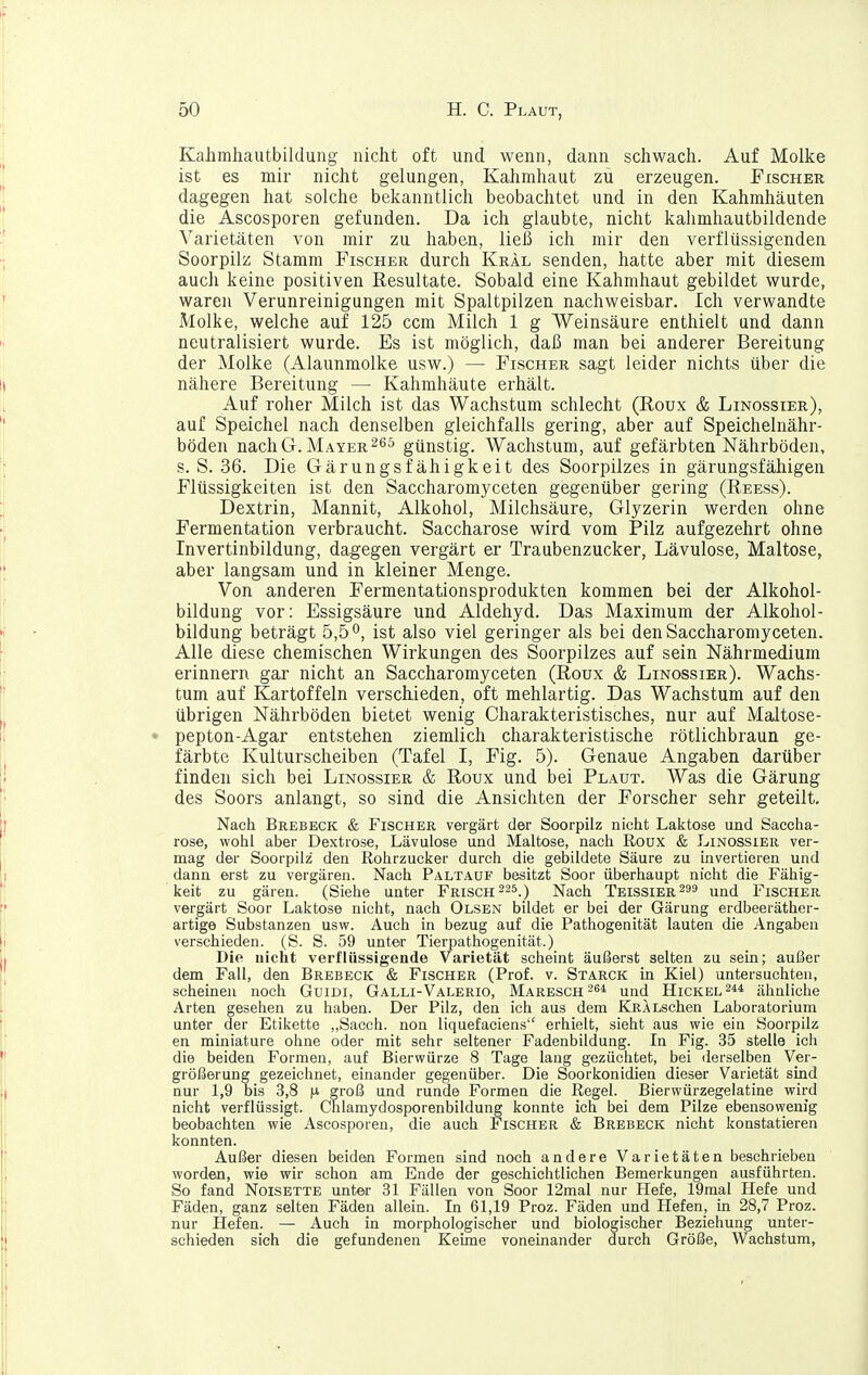 Kahmhautbildung nicht oft und wenn, dann schwach. Auf Molke ist es mir nicht gelungen, Kahmhaut zu erzeugen. Fischer dagegen hat solche bekanntlich beobachtet und in den Kahmhäuten die Ascosporen gefunden. Da ich glaubte, nicht kahmhautbildende Varietäten von mir zu haben, ließ ich mir den verflüssigenden Soorpilz Stamm Fischer durch Kral senden, hatte aber mit diesem auch keine positiven Resultate. Sobald eine Kahmhaut gebildet wurde, waren Verunreinigungen mit Spaltpilzen nachweisbar. Ich verwandte Molke, welche auf 125 ccm Milch 1 g Weinsäure enthielt und dann neutralisiert wurde. Es ist möglich, daß man bei anderer Bereitung der Molke (Alaunmolke usw.) — Fischer sagt leider nichts über die nähere Bereitung — Kahmhäute erhält. Auf roher Milch ist das Wachstum schlecht (Roux & Linossier), auf Speichel nach denselben gleichfalls gering, aber auf Speichelnähr- böden nach G.Mayer günstig. Wachstum, auf gefärbten Nährböden, s.S. 36. Die Gärungsfähigkeit des Soorpilzes in gärungsfähigen Flüssigkeiten ist den Saccharomyceten gegenüber gering (Reess). Dextrin, Mannit, Alkohol, Milchsäure, Glyzerin werden ohne Fermentation verbraucht. Saccharose wird vom Pilz aufgezehrt ohne Invertinbildung, dagegen vergärt er Traubenzucker, Lävulose, Maltose, aber langsam und in kleiner Menge. Von anderen Fermentationsprodukten kommen bei der Alkohol- bildung vor: Essigsäure und Aldehyd. Das Maximum der Alkohol- bildung beträgt 5,5°, ist also viel geringer als bei den Saccharomyceten. Alle diese chemischen Wirkungen des Soorpilzes auf sein Nährmedium erinnern gar nicht an Saccharomyceten (Roux & Linossier). Wachs- tum auf Kartoffeln verschieden, oft mehlartig. Das Wachstum auf den übrigen Nährböden bietet wenig Charakteristisches, nur auf Maltose- pepton-Agar entstehen ziemlich charakteristische rötlichbraun ge- färbte Kulturscheiben (Tafel I, Fig. 5). Genaue Angaben darüber finden sich bei Linossier & Roux und bei Plaut. Was die Gärung des Soors anlangt, so sind die Ansichten der Forscher sehr geteilt. Nach Brebeck & Fischer vergärt der Soorpilz nicht Laktose und Saccha- rose, wohl aber Dextrose, Lävulose und Maltose, nach Roux & Linossier ver- mag der Soorpilz den Rohrzucker durch die gebildete Säure zu invertieren und dann erst zu vergären. Nach Paltauf besitzt Soor überhaupt nicht die Fähig- keit zu gären. (Siehe unter Frisch 225.) Nach Teissier^ss und Fischer vergärt Soor Laktose nicht, nach Olsen bildet er bei der Gärung erdbeeräther- artige Substanzen usw. Auch in bezug auf die Pathogenität lauten die Angaben verschieden. (S. S. 59 unter Tierpathogenität.) Die nicht verflüssigende Varietät scheint äußerst selten zu sein; außer dem Fall, den Brebeck & Fischer (Prof. v. Starck in Kiel) untersuchten, scheinen noch GuiDi, Galli-Valerio, Maresch^si und HiCKEL^i* ähnliche Arten gesehen zu haben. Der Pilz, den ich aus dem KRALschen Laboratorium unter der Etikette „Sacch. non liquefaciens erhielt, sieht aus wie ein Soorpilz en miniature ohne oder mit sehr seltener Fadenbildung. In Fig. 35 stelle ich die beiden Formen, auf Bierwürze 8 Tage lang gezüchtet, bei derselben Ver- größerung gezeichnet, einander gegenüber. Die Soorkonidien dieser Varietät sind nur 1,9 bis 3,8 groß und runde Formen die Regel. Bierwürzegelatine wird nicht verflüssigt. Chlamydosporenbildung konnte ich bei dem Pilze ebensowenig beobachten wie Ascosporen, die auch Fischer & Brebeck nicht konstatieren konnten. Außer diesen beiden Formen sind noch andere Varietäten beschrieben worden, wie wir schon am Ende der geschichtlichen Bemerkungen ausführten. So fand Noisette unter 31 Fällen von Soor 12mal nur Hefe, 19mal Hefe und Fäden, ganz selten Fäden allein. In 61,19 Proz. Fäden und Hefen, in 28,7 Proz. nur Hefen. — Auch in morphologischer und biologischer Beziehung unter- schieden sich die gefundenen Keime voneinander durch Größe, Wachstum,