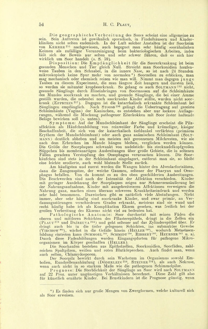 Die geographische Verbreitung des Soors scheint eine allgemeine zu sein. Sein Auftreten ist gewöhnlich sporadisch, in Findelhäusern und Kinder- kliniken nicht selten endemisch. In der Luft solcher Anstalten ist der Soorkeim von Kehrer nachgewiesen, auch begegnet man sehr häufig soorähulichen Keimen als zufälliger Verunreinigung beim bakteriologischen Arbeiten, indes läßt sich dei' Beweis nur selten und sehr schwer führen, daß es sich hier wirklich um Soor handelt (s. S. 59). Disposition: Die Empfänglichkeit für die Soorerkrankung ist beim gesunden Menschen und Tier gleich Null. Streicht man Soorkonidien haufen- weise Tauben in den Schnabel, in die innere Nase, so ist nach 24 Stunden mikroskopisch keine Spur mehr von normalen *) Soorzellen zu erblicken, man mag mechanisch oder chemisch reizen wie man will. Nimmt man dagegen junge Tauben zu diesem Experiment, die man längere Zeit hungern und dursten ließ, so werden sie mitunter kropfsoorkrank. So gelang es auch Soltmann nicht, gesunde Säuglinge durch Hineinbringen von Soormassen auf die Schleimhäute des Mundes soorkrank zu machen, und gesunde Säuglinge, die bei einer Amme gestillt wurden, die nebenbei noch soorkranke Kinder stillte, wurden nicht soor- krank (Eppstein 217). Dagegen ist die katarrhalisch erkrankte Schleimhaut bei Säuglingen empfänglich. Nach Stooss^^^ gelingt die Uebertragung auf gereizte Schleimhäute (Vagina) der Kaninchen, es entstehen aber nur lockere Auflage- rungen, während die Mischung pathogener Eiterkokkeu mit Soor fester haftende Beläge bewirken soll (s. unten). Symptome: Auf der Mundschleimhaut der Säuglinge erscheint die Pilz- affektion als Häufchenbildung von rein weißer Farbe und krümeliger, käsiger Beschaffenheit, die sich von der katarrhalisch tiefdunkel verfärbten (primäres Erythem der Mundschleimhaut) oder auch ganz anämischen Schleimhaut (Solt- mann) deutlich abheben und am meisten mit geronnenen Milchresten, wie sie nach dem Erbrechen im Munde hängen bleiben, verglichen werden können. Die Größe der Soorplaques schwankt von nadelstich- bis stecknadelkopfgroßen Stippchen bis membranartigen Ausbreitungen über große Gebiete, die in seltenen Fällen geradezu Verstopfung des Oesophagus verursachen können. Die Soor- häufchen sind stets in der Schleimhaut eingelagert, entfernt man sie, so bleibt eine leichte erodierte, auch wohl blutende Stelle zurück. Am häufigsten und zuerst werden die Wangen hinter den Alveolarfortsätzen, dann die Zungenspitze, der weiche Gaumen, seltener der Pharynx und Oeso- phagus befallen. Von da kommt es zu den oben geschilderten Ausbreitungen. Die Beschwerden sind nach der Intensität der Affektion verschieden. Kinder mit geringer Ausdehnung der Soorplaques zeigen nur Schmerzensäußerung bei der Nahrungsaufnahme, Kinder mit ausgebreiteteren Affektionen verweigern die Nahrung ganz, machen einen überaus schweren Krankheitseindruck und werden sehr bald benommen. Dazwischen gibt es natürlich viele Abstufungen. Nicht immer, aber sehr häufig sind soorkranke Kinder, und zwar primär, an Ver- dauungsstörungen verschiedenen Grades erkrankt, meistens sind sie wund und recht häufig habe ich als Komplikation Ekzem gesehen, was freilich bei der großen Verbreitung des Ekzems nicht viel zu bedeuten hat. Pathologische Anatomie: Soor durchsetzt mit semen Fäden die oberen und mittleren Schichten des Pflasterepithels, dringt in die Zellen ein (Plaut und Daireuva^i^) und geht seltener auf das Zylinderepithel über. Er dringt auch bis in die tiefer gelegenen Schichten, ins submuköse Gewebe (ViRCHOW'^), wächst in die Gefäße hinein (Heller-*), wodurch Metastasen- bildimg eintreten kann (SchmoreSchmidtEibbert Heubner^*^ u. a). Durch diese Fadenbildungen werden Eingangspforten für pathogene Mikro- organismen im Körper geschaffen (Heller). Die Soorhaufen bestehen aus Epithelzellen, Soorkonidien, Soorfäden, zahl- reichen Spaltpilzen, weißen und roten Blutkörperchen. Auch findet man, wenn auch selten, Chlamydosporen. Der Soorpilz bewirkt durch sein Wachstum im Organismus sowohl Em- bolien, Rundzellenanhäufung (Döderlein ^le, Steiner 29^), als auch Nekrose, wenn auch nicht in so starkem Maße wie die pathogenen Schimmelpilze. Prognose: Die Sterblichkeit der Säuglinge an Soor wird nach Soltmann auf 22 Proz. unter ungünstigen Verhältnissen berechnet. Diese Zahl gilt also für künstlich ernährte Kinder. Bei Brustkindern ist die Prognose günstig, wenn *) Es finden sich nur große Mengen von Zwergformen, welche kulturell sich als Soor erweisen.