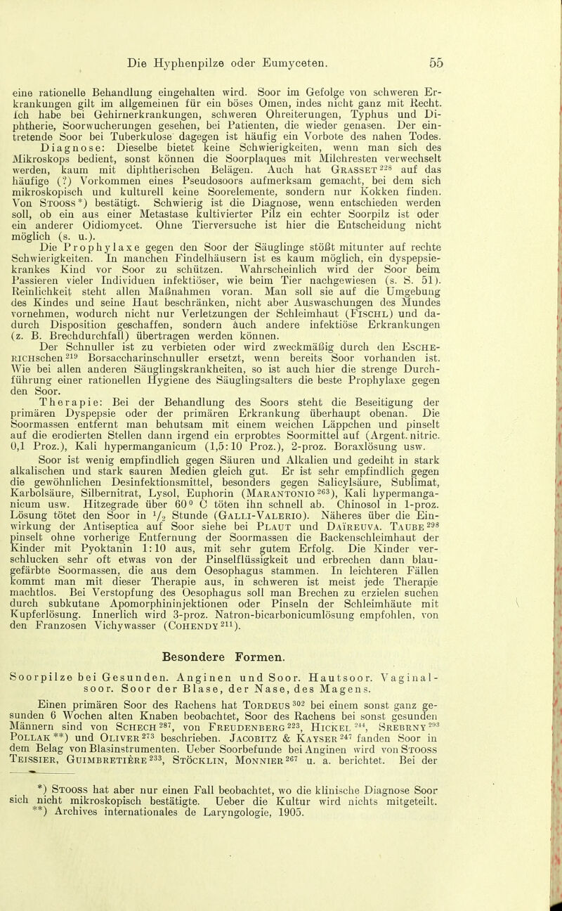 eiue rationelle Behandluag eingehalten wird. Soor im Gefolge von schweren Er- krankungen gilt im allgemeinen für ein böses Omen, indes nicht ganz mit Recht, ich habe bei Gehirnerkrankungen, schweren Ohreiterungen, Typhus und Di- phtherie, Öoorwucherungen gesehen, bei Patienten, die wieder genasen. Der ein- tretende Soor bei Tuberkulose dagegen ist häufig ein Vorbote des nahen Todes. Diagnose: Dieselbe bietet keine Schwierigkeiten, wenn man sich des Mikroskops bedient, sonst können die Soorplaques mit Milchresten verwechselt werden, kaum mit diphtherischen Belägen. Auch hat Grasset--* auf das häufige (?) Vorkommen eines Pseudosoors aufmerksam gemacht, bei dem sich mikroskopisch und kulturell keine Soorelemente, sondern nur Kokken finden. Von Stooss*) bestätigt. Schwierig ist die Diagnose, wenn entschieden Averden soll, ob ein aus einer Metastase kultivierter Pilz ein echter Soorpilz ist oder ein anderer Oidiomycet. Ohne Tierversuche ist hier die Entscheidung nicht möglich (s. u.). Die Prophylaxe gegen den Soor der Säuglinge stößt mitunter auf rechte Schwierigkeiten. In manchen Findelhäusern ist es kaum möglich, ein dyspepsie- krankes Kind vor Soor zu schützen. Wahrscheinlich wird der Soor beim Passieren vieler Individuen infektiöser, wie beim Tier nachgewiesen (s. S. 51). Reinlichkeit steht allen Maßnahmen voran. Man soll sie auf die Umgebung des Kindes und seine Haut beschränken, nicht aber Auswaschungen des Mundes vornehmen, wodurch nicht nur Verletzungen der Schleimhaut (Fischl) und da- durch Disposition geschaffen, sondern auch andere infektiöse Erkrankungen (z. B. Brechdurchfall) übertragen werden können. Der Schnuller ist zu verbieten oder wird zweckmäßig durch den Esche- RiCHschen^is Borsaccharinschnuller ersetzt, wenn bereits Soor vorhanden ist. Wie bei allen anderen Säuglingskrankheiten, so ist auch hier die strenge Durch- führung einer rationellen Hygiene des Säuglingsalters die beste Prophylaxe gegen den Soor. Therapie: Bei der Behandlung des Soors steht die Beseitigung der primären Dyspepsie oder der primären Erkrankung überhaupt obenan. Die Soormassen entfernt man behutsam mit einem weichen Läppchen und pinselt auf die erodierten Stellen dann irgend ein erprobtes Soormittel auf (Argent. nitric. 0,1 Proz.), Kali hypermanganicum (1,5:10 Proz.), 2-proz. Boraxlösung usw. Soor ist wenig empfindlich gegen Säuren und Alkalien und gedeiht in stark alkalischen und stark sauren Medien gleich gut. Er ist sehr empfindlich gegen die gewöhnlichen Desinfektionsmittel, besonders gegen Salicylsäure, Sublimat, Karbolsäure, Silbernitrat, Lysol, Euphorin (Marantonio ^63)^ I<^ali hypermanga- nicum usw. Hitzegrade über 60° C töten ihn schnell ab. Chinosol in 1-proz. Lösung tötet den Soor in 1/2 Stunde (Galli-Valerio). Näheres über die Ein- wirkung der Antiseptica auf Soor siehe bei Plaut und Daireuva. Taube pinselt ohne vorherige Entfernung der Soormassen die Backenschleimhaut der Kinder mit Pyoktanin 1:10 aus, mit sehr gutem Erfolg. Die Kinder ver- schlucken sehr oft etwas von der Pinselflüssigkeit und erbrechen dann blau- gefärbte Soormassen, die aus dem Oesophagus stammen. In leichteren Fällen kommt man mit dieser Therapie aus, in schweren ist meist jede Therapüe machtlos. Bei Verstopfung des Oesophagus soll man Brechen zu erzielen suchen durch subkutane Apomorphininjektionen oder Pinseln der Schleimhäute mit Kupferlösung. Innerlich wird 3-proz. Natron-bicarbonicumlösung empfohlen, von den Franzosen Vichywasser (Cohendy Besondere Formen. Soorpilze bei Gesunden. Anginen und Soor. Hautsoor. Vaginal- soor. Soor der Blase, der Nase, des Magens. Einen primären Soor des Rachens hat Tordeus bei einem sonst ganz ge- sunden 6 Wochen alten Knaben beobachtet, Soor des Rachens bei sonst gesunden Männern sind von Scheck ^87^ von Freudenberg ^23^ HickelSrebrny^^^ PoLLAK**) und Oliver 273 beschrieben. Jacobitz & Kayser^*' fanden Soor in dem Belag von Blasinstrumenten. Ueber Soorbefunde bei Anginen wird von Stooss Teissier, Guimbretiere233, Stöcklin, Monnier267 u. a. berichtet. Bei der *) Stooss hat aber nur einen Fall beobachtet, wo die klinische Diagnose Soor sich nicht mikroskopisch bestätigte. Ueber die Kultur wird nichts mitgeteilt. **) Archives internationales de Laryngologie, 1905.