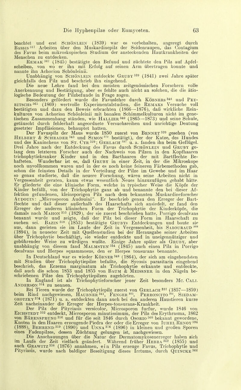 beachtet und erst Schönlein (1839) war es vorbehalten, angeregt durch Bassis Arbeiten über den Muskardinepilz der Seidenraupen, das Contagium des Favus beim mikroskopischen Studium der ansteckenden Hautkrankheiten der Menschen zu entdecken. ßEMAK^s (1845) bestätigte den Befund und züchtete den Pilz auf Apfel- scheiben, von wo er ihn mit Erfolg auf seinen Arm übertragen konnte und nannte ihn Achoriou Schönleinii. Unabhängig von Schönlein entdeckte Gruey^ss (1841) zwei Jahre später gleichfalls den Pilz und beschrieb ihn eingehend. Die neue Lehre fand bei den meisten zeitgenössischen Forschern volle Anerkennung und Bestätigung, aber es fehlte auch nicht an solchen, die die ätio- logische Bedeutung der Pilzbefunde in Frage zogen. Besonders gefördert wurde die Favuslehre durch Köbners Pey- RiTSCHs363 (1869) wertvolle Experimentalstudien, die Remaks Versuche voll bestätigten und dazu den Beweis erbrachten (1866—1876), daß wirkliche Rein- kulturen von Achorion Schönleinii mit banalen Schimmelkulturen nicht im gene- tischen Zusammenhang ständen, wie Hallier^* (1865—1873) und seine Schule, getäuscht durch fehlerhaft angeordnete Versuchsreihen und unrichtige Deutung gesetzter Impfläsionen, behauptet hatten. Der Favuspilz der Maus wurde 1850 zuerst von Bennet gesehen (von Helbert & Schräder und Simon ^''^ bestätigt), der der Katze, des Hundes und des Kaninchens von St. Cyr ; Gerlach u. a. fanden ihn beim Geflügel. Drei Jahre nach der Entdeckung des Favus durch Schönlein und Gruby ge- lang dem letzteren Forscher auch der Nachweis von Pilzen in den Kopfhaaren trichophytiekranker Kinder und in den Barthaaren der mit Bartflechte Be- hafteten. Wunderbar ist es, daß Gruby in einer Zeit, in der die Mikroskope noch unvollkommen waren und in der es noch keine feineren Färbemethoden gab, schon die feinsten Details in der Verteilung der Pilze im Gewebe und im ifaar so genau studierte, daß die neuere Forschung, wären seine Arbeiten nicht in Vergessenheit geraten, kaum etwas wesentlich Neues hinzuzufügen gehabt hätte. Er gliederte die eine klinische Form, welche in typischer Weise die Köpfe der Kinder befällt, von der Trichophytie ganz ab und benannte den bei dieser Af- fektion gefundenen, kleinsporigen Pilz nach dem bekannten Muskardineforscher Audouin: „Microsporon Audouini. Er beschrieb genau den Erreger der Bart- flechte und daß dieser außerhalb des Haarschafts sich ansiedelt, er fand den Erreger der anderen klinischen Form der Trichophytie der Kinderköpfe, die damals nach Mahon (1829), der sie zuerst beschrieben hatte, Porrigo decalvans benannt wurde und zeigte, daß der Pilz bei dieser Form im Haarschaft zu suchen sei. Bazin 3i8 (1853) bestätigte Grubys Entdeckungen und baute sie aus, dann gerieten sie im Laufe der Zeit in Vergessenheit, bis Sabouraüd (1894), in neuester Zeit mit Quellenstudien bei der Herausgabe seiner Arbeiten über Trichophytie beschäftigt, sie wieder entdeckte und in uneigennütziger und gebührender Weise zu würdigen wußte. Einige Jahre später als Gruby, aber unabhängig von diesem fand Malmsten354 (1845) auch einen Pilz in Porrigo decalvans und Herpes squammosus, den er Herpes tonsurans benannte. In Deutschland war es wieder Köbner348 (1864), der sich am eingehendsten mit Studien über Trichophytiepilze befaßte, die Sycosis parasitaria eingehend beschrieb, das Eczema marginatum als Trichophytie erkannte und entdeckte, daß auch die schon 1853 und 1855 von Baum & Meissner in den Nägeln be- schriebenen Pilze den Trichophytiepilzen zugehörten. In England ist als Trichophytieforscher jener Zeit besonders Mc. Call Anderson 31^ zu nennen. Bei Tieren wurde der Trichophytiepilz zuerst von Gerlach 337 (1857—1859) beim Rind nachgewiesen. Haubner 3*1, Fenger Perroncito ^^^ Siedam- grotzky374 (1871) u. a. entdeckten dann auch bei den anderen Haustieren kurze Zeit nacheinander die Erreger der Herpes-tonsurans-Krankheit. Der Pilz der Pityriasis versicolor, Microsporon furfur, wurde 1846 von Eichstedt 332 entdeckt, Microsporon minutissimum, der Pilz des Erythrasma, 1862 von Bärensprung 31« und für die seit 1846 durch Osorio 36o bekannt gewordene, Knoten in den Haaren erzeugende Piedra der oder die Erreger von Iuhel Renoy (1888), Behrend319 (1890) und Unna 3^6 (1896) in kleinen und großen Sporen eines Fadenpilzes, dessen Züchtung gelungen ist, nachgewiesen. Die Anschauungen über die Natur der Dermatomykosenerreger haben sich im Laufe der Zeit vielfach geändert. Während früher Hebra342 (1855) und auch _GraWITZ 338 (187 6) annahmen, ein Pilz erzeuge Favus, Trichophytie und Pityriasis, wurde nach baldiger Beseitigung dieses Irrtums, durch Quincke 36«