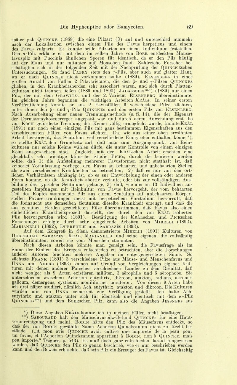 später gab Quincke (1888) die eine Pilzart (ß) auf und unterschied nunmehr nach der Lokalisation zwischen einem Pilz des Favus herpeticus und einem des Favus vulgaris. Er konnte beide Pilzarten an einem Individuum feststellen. Den a-Pilz erklärte er mit dem im selben Jahre von Boer entdeckten Mäuse- favuspilz mit Puccinia ähnlichen Sporen für identisch, da er den Pilz häufig auf der Maus und nur mitunter aiif Menschen fand. Zahlreiche Forscher be- schäftigten sich in der folgenden Zeit mit der Nachprüfung der Quinck Eschen Untersuchungen. So fand Fabry stets den f-P'üz, aber auch auf glatter Haut, wo er nach Quincke nicht vorkommen sollte (1889), Elsenberg in einer großen Anzahl von Fällen 2 Pilzvarietäten, die den ß- und y-Pilzen Quinckes glichen, in den Krankheitsherden sehr assoziiert waren, und sich durch Platteu- kulturen nicht trennen ließen (1889 und 1890), Jadassohn 3*5) (1889) nur einen Püz, der mit dem Grawitzs und der 2. Varietät Elsenberg übereinstimmte. Im gleichen Jahre begannen die wichtigen Arbeiten Krals. In seiner ersten Veröffentlichung konnte er aus 2 Favusfällen 6 verschiedene Pilze züchten, unter ihnen den ß- und -(-Pilz Quinckes und den ersten Pilz von Elsenberg. Nach Ausarbeitung einer neuen Trennungsmethode (s. S. 14), die der Eigenart der Dermatomykosenerreger angepaßt war und durch deren Anwendung erst die von Koch geforderte Trennung der Keime völlig ermöglicht wurde, konnte Kral (1891) nur noch einen einzigen Pilz mit ganz bestimmten Eigenschaften aus den verschiedensten Fällen von Favus züchten. Da, wie aus seiner oben erwähnten Arbeit hervorgeht, das Scutulum viel verschiedene Eumyceten enthalten könne*), so stellte Kjral den Grundsatz auf, daß man zum Ausgangspunkt von Rein- kulturen nur solche Keime wählen dürfe, die unter Kontrolle von einem einzigen Keim ausgewachsen sind. Zugleich mit der KRÄLschen Arbeit erschien eine gleichfalls sehr wichtige klinische Studie Picks, durch die bewiesen werden sollte, daß 1) die Aufstellung mehrerer Favusformen nicht statthaft ist, daß keinerlei Veranlassung vorliege, den Favus an behaarten und unbehaarten Stellen als zwei verschiedene Krankheiten zu betrachten; 2) daß es nur von den ört- lichen Verhältnissen abhängig ist, ob es zur Entwickelung der einen oder anderen Form komme, ob die Krankheit abortiv verlaufe, oder bis zur vollständigen Aus- bildung des typischen Scutulums gelange, 3) daß, wie aus an 13 Individuen an- gestellten Impfungen mit Reinkultur von Favus hervorgeht, der vom behaarten Teil des Kopfes stammende Pilz aus einem Scutulum auf unbehaarten Körper- stellen Favuserkrankungen meist mit herpetischem Vorstadium hervorruft, daß die Reinzucht aus demselben Scutulum dieselbe Krankheit erzeugt, und daß die aus genuinen Herden gezüchteten Pilze übereinstimmen, daß Favus also einen einheitlichen Krankheitsprozeß darstellt, der durch den von Kral isolierten Pilz hervorgerufen wird (1891). Bestätigung der KRÄLschen und PiCKschen Forschungen erfolgte durch sehr eingehende Arbeiten von Mibelli (1892), Marianelli (1892), Dubreuilh und Sabrazes (1893). Auf dem Kongreß in Siena demonstrierte Mibelli (1891) Kulturen von Dubreuilh, Sabrazes, Kral, Marianelli und seine eigenen, die vollständig übereinstimmten, soweit sie vom Menschen stammten. Nach diesen Arbeiten könnte man geneigt sein, die Favusfrage als im Sinne der Einheit des Erregers entschieden zu betrachten, aber die Forschungen anderer Autoren brachten mehrere Angaben im entgegengesetzten Sinne. So züchtete Frank (1891) 3 verschiedene Pilze aus Mäuse- und Menschenfavus und Unna und Neebe (1893) kamen auf Grund von Vergleichungen eigener Kul- turen mit denen anderer Forscher verschiedener Länder zu dem Resultat, daß nicht weniger als 9 Arten existieren müßten, 3 aerophile und 6 aerophobe. Sie unterschieden zwischen: Achorion eutythrix, dikroon, atakton, radians, akrome- galicum, demergens, cysticum, moniliforme, tarsiferon. Von diesen 9 Arten habe ich drei näher studiert, nämlich Ach. eutythrix, atakton und dikroon. Die Kulturen wurden mir von Unna seinerzeit zur Verfügung gestellt. Ich halte Ach. eutythrix und atakton unter sieh für identisch und identisch mit dem a-Pilz Quinckes**) und dem BoERschen Pilz, kann also die Angaben Jessners aus *) Diese Angaben Krals konnte ich in meinen Fällen nicht bestätigen. **) Sabouraud hält den Mäusefavuspilz-Befund Quinckes für eine Haut- verunreinigung und meint, Bodin hätte den Pilz des Mäusefavus entdeckt, so daß der von Bodin gewählte Name Achorion Quinckeanum nicht zu Recht be- stände. („A mon avis Quincke avait cultive une impurete de la peau pour un favus, et l'Achorion Quinckeanum appartient ä Bodin, non ä Quincke, mais peu importe. Teignes, p. 543). Es muß doch ganz entschieden darauf hingewiesen werden, daß Quincke den Pilz so genau beschrieb, wie er nur beschrieben werden kann und den Beweis erbrachte, daß sein Pilz ein Erzeuger des Favus ist. Gleichzeitig