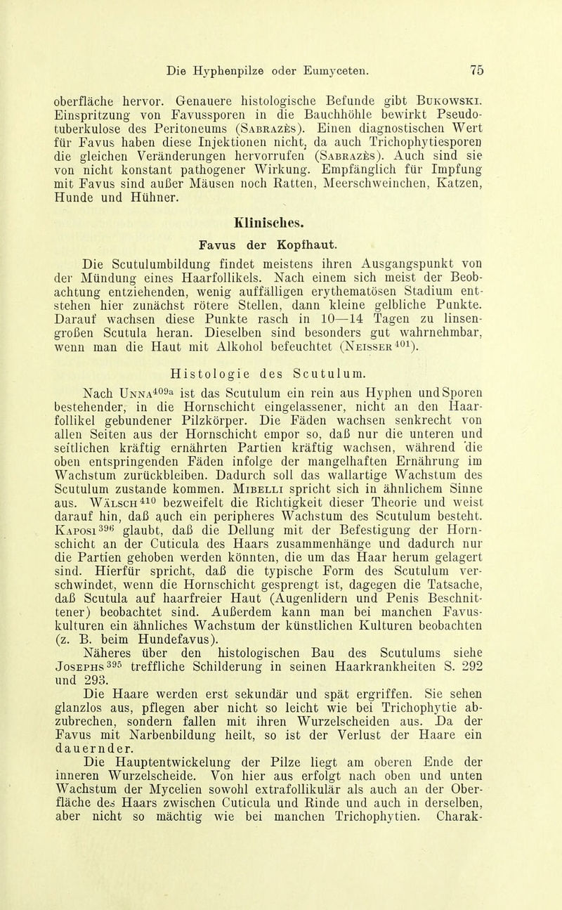 Oberfläche hervor. Genauere histologische Befunde gibt Bukowski. Einspritzung von Favussporen in die Bauchhöhle bewirkt Pseudo- tuberkulose des Peritoneums (SabrazI;s). Einen diagnostischen Wert für Favus haben diese Injektionen nichtj da auch Trichophytiesporen die gleichen Veränderungen hervorrufen (Sabraz£;s). Auch sind sie von nicht konstant pathogener Wirkung. Empfänglich für Impfung mit Favus sind außer Mäusen noch Ratten, Meerschweinchen, Katzen, Hunde und Hühner. Klinisches. Favus der Kopfhaut. Die Scutulumbildung findet meistens ihren Ausgangspunkt von der Mündung eines Haarfollikels. Nach einem sich meist der Beob- achtung entziehenden, wenig auffälligen erythematösen Stadium ent- stehen hier zunächst rötere Stellen, dann kleine gelbliche Punkte. Darauf wachsen diese Punkte rasch in 10—14 Tagen zu linsen- großen Scutula heran. Dieselben sind besonders gut wahrnehmbar, wenn man die Haut mit Alkohol befeuchtet (Neisser'^oi). Histologie des Scutulum. Nach ÜNNA^o^a ist das Scutulum ein rein aus Hyphen und Sporen bestehender, in die Hornschicht eingelassener, nicht an den Haar- follikel gebundener Pilzkörper. Die Fäden wachsen senkrecht von allen Seiten aus der Hornschicht empor so, daß nur die unteren und seitlichen kräftig ernährten Partien kräftig wachsen, während 'die oben entspringenden Fäden infolge der mangelhaften Ernährung im Wachstum zurückbleiben. Dadurch soll das wallartige Wachstum des Scutulum zustande kommen. Mibelli spricht sich in ähnlichem Sinne aus. Wälsch^i*^ bezweifelt die Richtigkeit dieser Theorie und weist darauf hin, daß auch ein peripheres Wachstum des Scutulum besteht. Kaposi 39« glaubt, daß die Dellung mit der Befestigung der Horn- schicht an der Cuticula des Haars zusammenhänge und dadurch nur die Partien gehoben werden könnten, die um das Haar herum gelagert sind. Hierfür spricht, daß die typische Form des Scutulum ver- schwindet, wenn die Hornschicht gesprengt ist, dagegen die Tatsache, daß Scutula auf haarfreier Haut (Augenlidern und Penis Beschnit- tener) beobachtet sind. Außerdem kann man bei manchen Favus- kulturen ein ähnliches Wachstum der künstlichen Kulturen beobachten (z. B. beim Hundefavus). Näheres über den histologischen Bau des Scutulums siehe Josephs 39''' treffliche Schilderung in seinen Haarkrankheiten S. 292 und 293. Die Haare werden erst sekundär und spät ergriffen. Sie sehen glanzlos aus, pflegen aber nicht so leicht wie bei Trichophytie ab- zubrechen, sondern fallen mit ihren Wurzelscheiden aus. Da der Favus mit Narbenbildung heilt, so ist der Verlust der Haare ein dauernder. Die Hauptentwickelung der Pilze liegt am oberen Ende der inneren Wurzelscheide. Von hier aus erfolgt nach oben und unten Wachstum der Mycelien sowohl extrafollikulär als auch an der Ober- fläche des Haars zwischen Cuticula und Rinde und auch in derselben, aber nicht so mächtig wie bei manchen Trichophytien. Charak-