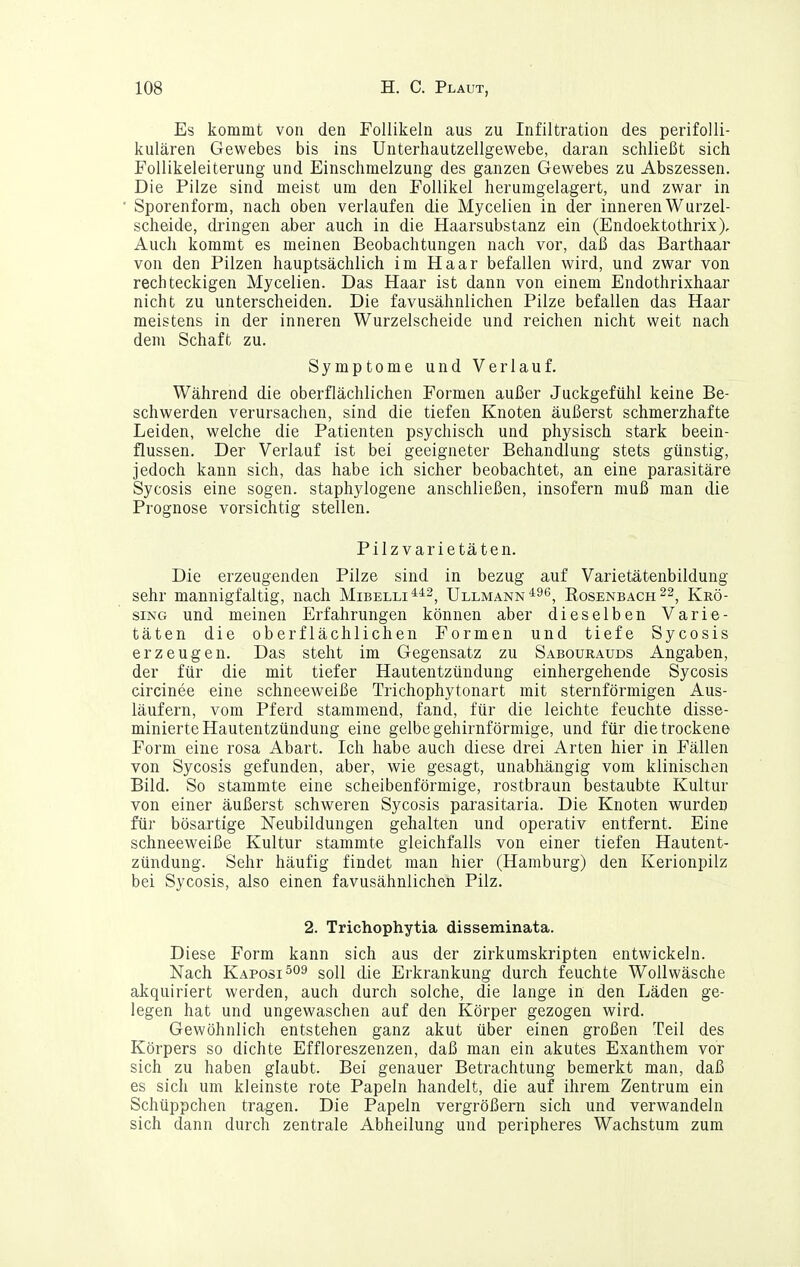 Es kommt von den Follikeln aus zu Infiltration des perifolli- kulären Gewebes bis ins Unterhautzellgewebe, daran schließt sich FoUikeleiterung und Einschmelzung des ganzen Gewebes zu Abszessen. Die Pilze sind meist um den Follikel herumgelagert, und zwar in Sporenform, nach oben verlaufen die Mycelien in der inneren Wurzel- scheide, dringen aber auch in die Haarsubstanz ein (Endoektothrix), Auch kommt es meinen Beobachtungen nach vor, daß das Barthaar von den Pilzen hauptsächlich im Haar befallen wird, und zwar von rechteckigen Mycelien. Das Haar ist dann von einem Endothrixhaar nicht zu unterscheiden. Die favusähnlichen Pilze befallen das Haar meistens in der inneren Wurzelscheide und reichen nicht weit nach dem Schaft zu. Symptome und Verlauf. Während die oberflächlichen Formen außer Juckgefühl keine Be- schwerden verursachen, sind die tiefen Knoten äußerst schmerzhafte Leiden, welche die Patienten psychisch und physisch stark beein- flussen. Der Verlauf ist bei geeigneter Behandlung stets günstig, jedoch kann sich, das habe ich sicher beobachtet, an eine parasitäre Sycosis eine sogen, staphylogene anschließen, insofern muß man die Prognose vorsichtig stellen. Pilz Varietäten. Die erzeugenden Pilze sind in bezug auf Varietätenbildung sehr mannigfaltig, nach Mibelli**^^ Ullmann^s^, Eosenbach^s^ Krö- siNG und meinen Erfahrungen können aber dieselben Varie- täten die oberflächlichen Formen und tiefe Sycosis erzeugen. Das steht im Gegensatz zu Sabourauds Angaben, der für die mit tiefer Hautentzündung einhergehende Sycosis circinee eine schneeweiße Trichophytonart mit sternförmigen Aus- läufern, vom Pferd stammend, fand, für die leichte feuchte disse- minierte Hautentzündung eine gelbe gehirnförmige, und für die trockene Form eine rosa Abart. Ich habe auch diese drei Arten hier in Fällen von Sycosis gefunden, aber, wie gesagt, unabhängig vom klinischen Bild. So stammte eine scheibenförmige, rostbraun bestaubte Kultur von einer äußerst schweren Sycosis parasitaria. Die Knoten wurden für bösartige Neubildungen gehalten und operativ entfernt. Eine schneeweiße Kultur stammte gleichfalls von einer tiefen Hautent- zündung. Sehr häufig findet man hier (Hamburg) den Kerionpilz bei Sycosis, also einen favusähnlichen Pilz. 2. Trichophytia disseminata. Diese Form kann sich aus der zirkumskripten entwickeln. Nach Kaposi soll die Erkrankung durch feuchte Wollwäsche akquiriert werden, auch durch solche, die lange in den Läden ge- legen hat und ungewaschen auf den Körper gezogen wird. Gewöhnlich entstehen ganz akut über einen großen Teil des Körpers so dichte Effloreszenzen, daß man ein akutes Exanthem vor sich zu haben glaubt. Bei genauer Betrachtung bemerkt man, daß es sich um kleinste rote Papeln handelt, die auf ihrem Zentrum ein Schüppchen tragen. Die Papeln vergrößern sich und verwandeln sich dann durch zentrale Abheilung und peripheres Wachstum zum