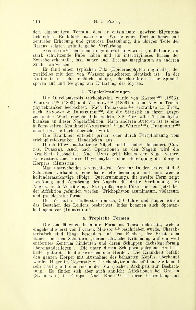 dem eigenartigen Terrain, dem er entstammte, gewisse Eigentüm- lichkeiten. Er bildete nach einer Woche einen flachen Käsen mit zentraler Erhebung und graurosa Bestaubung, die übrigen Teile des. Rasens zeigten grünlichgelbe Verfärbung. Sabouraud^os hat neuerdings darauf hingewiesen, daß Leute, die stark schwitzende Füße haben und ein intertriginöses Eccem der Zwischenzehenteile, fast immer auch Eccema marginatum an anderen Stellen aufweisen. Er fand einen typischen Pilz (Epidermophyton inguinale), der zweifellos mit dem von Wälsch gezüchteten identisch ist. In der Kultur treten sehr reichlich kolbige, sehr charakteristische Spindel- sporen auf und Neigung zur Entartung des Mycels. 4. Nägelerkrankungen. Die Onychomycosis trichophytina wurde von Kaposi^09 (1853), Meissner(1853) und VirchowSis (i856) in den Nägeln Tricho- phytiekranker beobachtet. Nach Pellizarri erkranken 13 Proz., nach Arnozan & Dubreuilh^og^ (1[q ({[q Statistik in ihrem ausge- zeichneten Werk eingehend behandeln, 8,8 Proz. aller Trichophytie- kranken an dieser Nagelaffektion. Nach anderen Autoren ist es eine äußerst seltene Krankheit (Anderson 507 und White*88)_ DubreuilhSOS meint, daß sie leicht übersehen wird. Die Krankheit entsteht primär oder durch Fortpflanzung vom trichophytiekranken Handrücken aus. Durch Pflege malträtierte Nägel sind besonders disponiert (Col- LAS, PursiIr). Auch nach Operationen an den Nägeln wird die Krankheit beobachtet. Nach Unna geht Ekzem der Nägel vorher. Es existiert auch diese Onychomykose ohne Beteiligung des übrigen Körpers (Meissner). Man unterscheidet 3 verschiedene Formen: In der ersten sind 2 Schichten vorhanden, eine harte, elfenbeinartige und eine weiche hollundermarkartige (Folge: Querkrümmung), die zweite Form zeigt Loslösung und Zerstörung des Nagels, die dritte Verdünnung des Nagels, auch Verkürzung. Nur großsporige Pilze sind bis jetzt bei der Affektion gefunden worden: Trichophyton acuminatum, violaceum und pseudocrateriforme. Der Verlauf ist äußerst chronisch, 30 Jahre und länger wurde das Bestehen des Leidens beobachtet, indes kommen auch Spontan- heilungen vor (Dubreuilh). 5. Tropische Formen. Die am längsten bekannte Form ist Tinea imbricata, welche eingehend zuerst von Patrick Manson^is beschrieben wurde. Charak- teristisch sind Ringe besonders auf dem Rücken, der Brust, dem Bauch und den Schultern, ,,deren schwache Krümmung auf ein weit entferntes Zentrum hindeuten und deren Schuppen dachziegelförmig übereinanderliegen. Die unter diesen Schuppen gelegene Haut ist heller gefärbt, als die zwischen den Herden. Die Krankheit befällt den ganzen Körper mit Ausnahme des behaarten Kopfes, überhaupt werden Haare im Gegensatz zu Trichophytie nicht befallen. Sie kommt sehr häufig auf den Inseln des Malayischen Archipels zur Beobach- tung. Es finden sich aber auch ähnliche Affektionen bei Greisen (Sabouraud) in Europa. Nach Koch517 ist diese Erkrankung auf