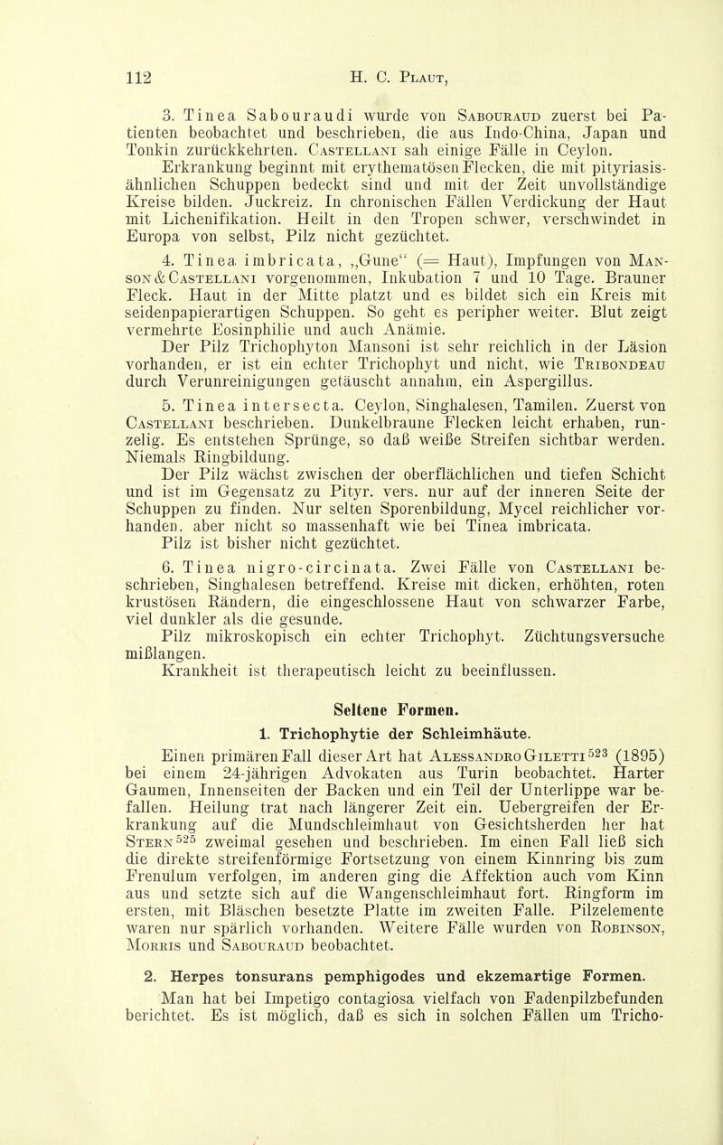 3. Tinea Sabouraudi wurde von Sabouraud zuerst bei Pa- tienten beobachtet und beschrieben, die aus Indo-China, Japan und Tonkin zurückkehrten. Castellani sah einige Fälle in Ceylon. Erkrankung beginnt mit erytheniatösen Flecken, die mit pityriasis- ähnlichen Schuppen bedeckt sind und mit der Zeit unvollständige Kreise bilden. Juckreiz. In chronischen Fällen Verdickung der Haut mit Lichenifikation. Heilt in den Tropen schwer, verschwindet in Europa von selbst, Pilz nicht gezüchtet. 4. Tinea imbricata, ,,Gune (= Haut), Impfungen von Man- SON& Castellani vorgenommen, Inkubation 7 und 10 Tage. Brauner Fleck. Haut in der Mitte platzt und es bildet sich ein Kreis mit seidenpapierartigen Schuppen. So geht es peripher weiter. Blut zeigt vermehrte Eosinphilie und auch Anämie. Der Pilz Trichophyton Mansoni ist sehr reichlich in der Läsion vorhanden, er ist ein echter Trichophyt und nicht, wie Tribondeau durch Verunreinigungen getäuscht annahm, ein Aspergillus. 5. Tinea intersecta. Ceylon, Singhalesen, Tamilen. Zuerst von Castellani beschrieben. Dunkelbraune Flecken leicht erhaben, run- zelig. Es entstehen Sprünge, so daß weiße Streifen sichtbar werden. Niemals Ringbildung. Der Pilz wächst zwischen der oberflächlichen und tiefen Schicht und ist im Gegensatz zu Pityr. vers. nur auf der inneren Seite der Schuppen zu finden. Nur selten Sporenbildung, Mycel reichlicher vor- handen, aber nicht so massenhaft wie bei Tinea imbricata. Pilz ist bisher nicht gezüchtet. 6. Tinea nigro-circinata. Zwei Fälle von Castellani be- schrieben, Singhalesen betreffend. Kreise mit dicken, erhöhten, roten krustösen Bändern, die eingeschlossene Haut von schwarzer Farbe, viel dunkler als die gesunde. Pilz mikroskopisch ein echter Trichophyt. Züchtungsversuche mißlangen. Krankheit ist therapeutisch leicht zu beeinflussen. Seltene Formen. 1. Trichophytie der Schleimhäute. Einen primären Fall dieser Art hat AlessandroGiletti^^s (1895) bei einem 24-jährigen Advokaten aus Turin beobachtet. Harter Gaumen, Innenseiten der Backen und ein Teil der Unterlippe war be- fallen. Heilung trat nach längerer Zeit ein. Uebergreifen der Er- krankung auf die Mundschleimhaut von Gesichtsherden her hat Stebn^25 zweimal gesehen und beschrieben. Im einen Fall ließ sich die direkte streifenförmige Fortsetzung von einem Kinnring bis zum Frenulum verfolgen, im anderen ging die Affektion auch vom Kinn aus und setzte sich auf die Wangenschleimhaut fort. Ringform im ersten, mit Bläschen besetzte Platte im zweiten Falle. Pilzelemente waren nur spärlich vorhanden. Weitere Fälle wurden von Robinson, Morris und Sabouraud beobachtet. 2. Herpes tonsurans pemphigodes und ekzemartige Formen. Man hat bei Impetigo contagiosa vielfach von Fadenpilzbefunden berichtet. Es ist möglich, daß es sich in solchen Fällen um Tricho-