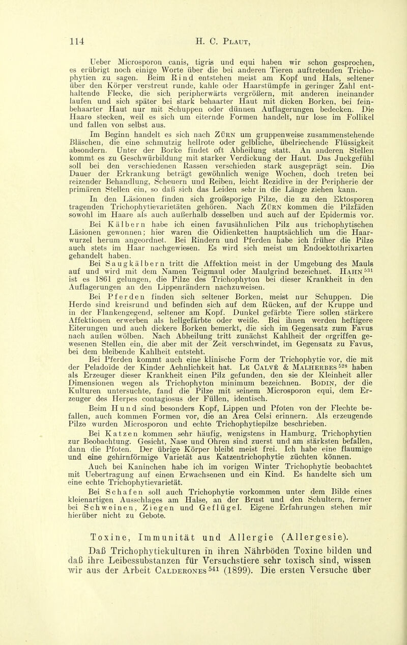 lieber Microsporon canis, tigris und equi habea wir schon gesprochen, es erübrigt noch einige Worte über die bei anderen Tieren auftretenden Tricho- phytien zu sagen. Beim Rind entstehen meist am Kopf und Hals, seltener über den Körper verstreut runde, kahle oder Haarstümpfe in geringer Zahl ent- haltende Flecke, die sich peripherwäi-ts vergrößern, mit anderen ineinander laufen und sich später bei stark behaarter Haut mit dicken Borken, bei fein- behaarter Haut nur mit Schuppen oder dünnen Auflagerungen bedecken. Die Haare stecken, weil es sich um eiternde Formen handelt, nur lose im Follikel und fallen von selbst aus. Im Beginn handelt es sich nach Zürn um gruppenweise zusammenstehende Bläschen, die eine schmutzig hellrote oder gelbliche, übelriechende Flüssigkeit absondern. Unter der Borke findet oft Abheilung statt. An anderen Stellen kommt es zu Geschwürbildung mit starker Verdickung der Haut. Das Juckgefühl soll bei den verschiedenen Rassen verschieden stark ausgeprägt sein. Dia Dauer der Erkrankung beträgt gewöhnlich wenige Wochen, doch treten bei reizender Behandlung, Scheuern und Reiben, leicht Rezidive in der Peripherie der primären Stellen ein, so daß sich das Leiden sehr in die Länge ziehen kann. In den Läsionen finden sich großsi^orige Pilze, die zu den Ektosporen tragenden Trichophytie Varietäten gehören. Nach Zürn kommen die Pilzfäden sowohl im Haare als auch außerhalb desselben und auch auf der Epidermis vor. Bei Kälbern habe ich einen favusähnlichen Pilz aus tricliophytischen Läsionen gewonnen; hier waren die Oidienketten hauptsächlich um die Haar- wurzel herum angeordnet. Bei Rindern und Pferden habe ich früher die Pilze auch stets im Haar nachgewiesen. Es wird sich meist um Endoektothrixarten gehandelt haben. Bei Saugkälbern tritt die Affektion meist in der Umgebung des Mauls auf und wird mit dem Namen Teigraaul oder Maulgrind bezeichnet. Hahn^^'^ ist es 1861 gelungen, die Pilze des Trichophyton bei dieser Krankheit in den Auflagerungen an den Lippenrändern nachzuweisen. Bei Pferden finden sich seltener Borken, meist nur Schuppen. Die Herde sind kreisrund und befinden sich auf dem Rücken, auf der Kruppe und in der Flankengegend, seltener am Kopf. Dunkel gefärbte Tiere sollen stärkere Affektionen erwerben als hellgefärbte oder weiße. Bei ihnen werden heftigere Eiterungen und auch dickere Borken bemerkt, die sich im Gegensatz zum Favus nach außen wölben. Nach Abheilung tritt zunächst Kahlheit der (irgriffen ge- wesenen Stellen ein, die aber mit der Zeit verschwindet, im Gegensatz zu Favus, bei dem bleibende Kahlheit entsteht. Bei Pferden kommt auch eine klinische Form der Trichophytie vor, die mit der Peladoide der Kinder Aehnlichkeit hat. Le Calve & Malherbes ^^s haben als Erzeuger dieser Krankheit einen Pilz gefunden, den sie der Kleinheit aller Dimensionen wegen als Trichophyton minimum bezeichnen. Bodin, der die Kulturen untersuchte, fand die Pilze mit seinem Microsporon equi, dem Er- zeuger des Herpes contagiosus der Füllen, identisch. Beim Hund sind besonders Kopf, Lippen und Pfoten von der Flechte be- fallen, auch kommen Formen vor, die an Area Celsi erinnern. Als erzeugende Pilze wurden Microsporon und echte Trichophytiepilze beschrieben. Bei Katzen kommen sehr häufig, wenigstens in Hamburg, Trichophytien zur Beobachtung. Gesicht, Nase und Ohren sind zuerst und am stärksten befallen, dann die Pfoten. Der übrige Körper bleibt meist frei. Ich habe eine flaumige und eine gehirnförmige Varietät aus Katzentrichophytie züchten können. Auch bei Kaninchen habe ich im vorigen Winter Trichophytie beobachtet mit Uebertragung auf einen Erwachsenen und ein Kind. Es handelte sich um eine echte Trichophytievarietät. Bei Schafen soll auch Trichophytie vorkommen unter dem Bilde eines kleienartigen Ausschlages am Halse, an der Brust und den Schultern, ferner bei Schweinen, Ziegen und Geflügel. Eigene Erfahrungen stehen mir hierüber nicht zu Gebote. Toxine, Immunität und Allergie (Allergesie). Daß Trichophytiekulturen in ihren Nährböden Toxine bilden und daß ihre Leibessubstanzen für Versuchstiere sehr toxisch sind, wissen wir aus der Arbeit Calderones (1899). Die ersten Versuche über