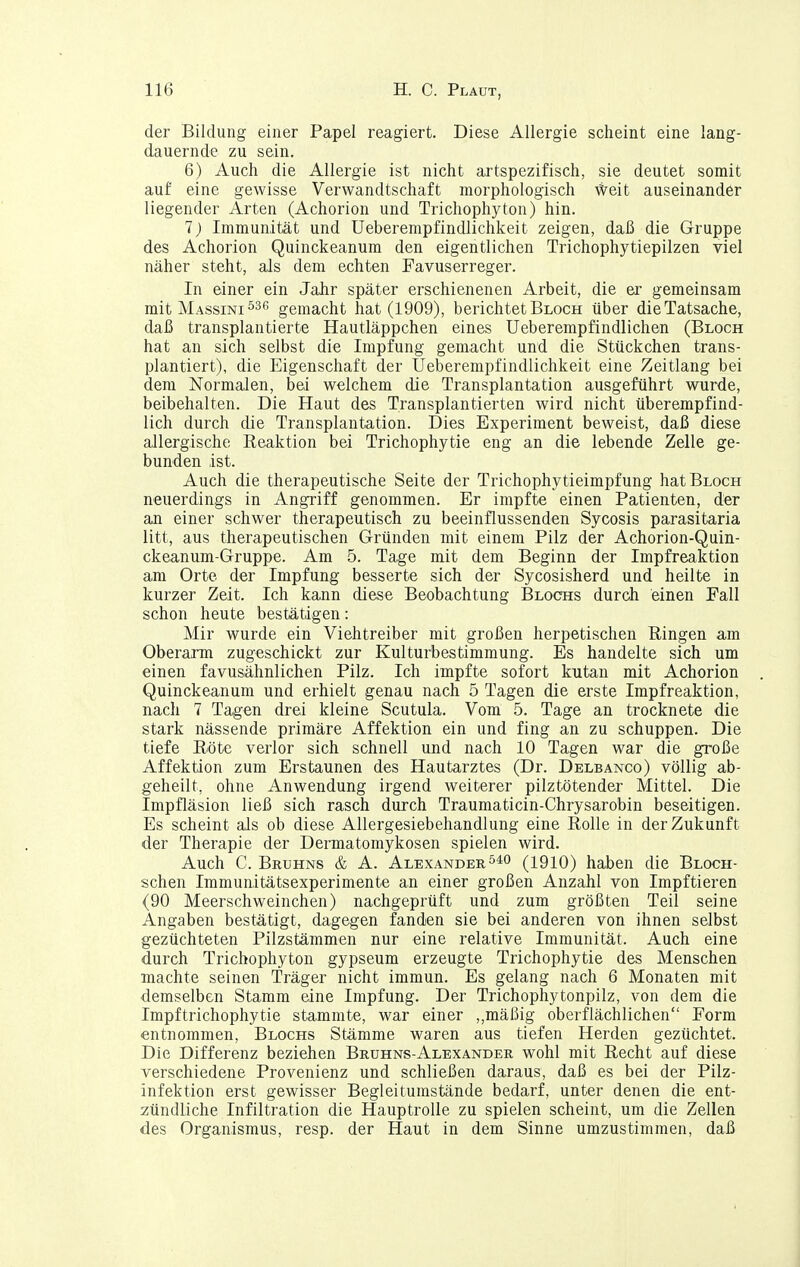 der Bildung einer Papel reagiert. Diese Allergie scheint eine lang- dauernde zu sein. 6) Auch die Allergie ist nicht artspezifisch, sie deutet somit auf eine gewisse Verwandtschaft morphologisch Weit auseinander liegender Arten (Achorion und Trichophyton) hin. 7) Immunität und Ueberempfindlichkeit zeigen, daß die Gruppe des Achorion Quinckeanum den eigentlichen Trichophytiepilzen viel näher steht, als dem echten Favuserreger. In einer ein JaJir später erschienenen Arbeit, die er gemeinsam mit Massini ^36 gemacht hat (1909), berichtet Bloch über die Tatsache, daß transplantierte Hautläppchen eines Ueberempfindlichen (Bloch hat an sich selbst die Impfung gemacht und die Stückchen trans- plantiert), die Eigenschaft der Ueberempfindlichkeit eine Zeitlang bei dem Normalen, bei welchem die Transplantation ausgeführt wurde, beibehalten. Die Haut des Transplantierten wird nicht überempfind- lich durch die Transplantation. Dies Experiment beweist, daß diese allergische Reaktion bei Trichophytie eng an die lebende Zelle ge- bunden ist. Auch die therapeutische Seite der Trichophytieimpfung hat Bloch neuerdings in Angriff genommen. Er impfte einen Patienten, der an einer schwer therapeutisch zu beeinflussenden Sycosis parasitaria litt, aus therapeutischen Gründen mit einem Pilz der Achorion-Quin- ckeanum-Gruppe. Am 5. Tage mit dem Beginn der Impfreaktion am Orte der Impfung besserte sich der Sycosisherd und heilte in kurzer Zeit. Ich kann diese Beobachtung Blochs durch einen Fall schon heute bestätigen: Mir wurde ein Viehtreiber mit großen herpetischen Ringen am Oberarm zugeschickt zur Kulturbestimmung. Es handelte sich um einen favusähnlichen Pilz. Ich impfte sofort kutan mit Achorion Quinckeanum und erhielt genau nach 5 Tagen die erste Impfreaktion, nach 7 Tagen drei kleine Scutula. Vom 5. Tage an trocknete die stark nässende primäre Affektion ein und fing an zu schuppen. Die tiefe Röte verlor sich schnell und nach 10 Tagen war die große Affektion zum Erstaunen des Hautarztes (Dr. Delbanco) völlig ab- geheilt, ohne Anwendung irgend weiterer pilztötender Mittel. Die Impfläsion ließ sich rasch durch Traumaticin-Chrysarobin beseitigen. Es scheint als ob diese AUergesiebehandlung eine Rolle in der Zukunft der Therapie der Dermatomykosen spielen wird. Auch C. Bruhns & A. Alexander (1910) haben die Bloch- schen Immunitätsexperimente an einer großen Anzahl von Impftieren (90 Meerschweinchen) nachgeprüft und zum größten Teil seine Angaben bestätigt, dagegen fanden sie bei anderen von ihnen selbst gezüchteten Pilzstämmen nur eine relative Immunität. Auch eine durch Trichophyton gypseum erzeugte Trichophytie des Menschen machte seinen Träger nicht immun. Es gelang nach 6 Monaten mit demselben Stamm eine Impfung. Der Trichophytonpilz, von dem die Impftrichophytie stammte, war einer ,,mäßig oberflächlichen Form entnommen, Blochs Stämme waren aus tiefen Herden gezüchtet. Die Differenz beziehen Bruhns-Alexander wohl mit Recht auf diese verschiedene Provenienz und schließen daraus, daß es bei der Pilz- infektion erst gewisser Begleitumstände bedarf, unter denen die ent- zündliche Infiltration die Hauptrolle zu spielen scheint, um die Zellen des Organismus, resp. der Haut in dem Sinne umzustimmen, daß