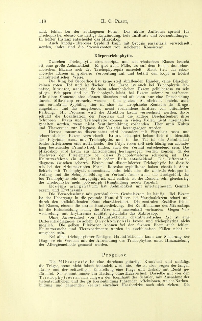 sind, fehlen bei der koifkogenen Form. Das akute Auftreten spriclit für Trichophytie, ebenso die heftige Entzündung, tiefe Infiltrate und Kerionbildungen. In letzter Instanz entscheidet das Mikroskop. Auch knotig - ulzeröses Syphilid kann mit Sycosis parasitaria verwechselt werden, indes sLud die Sycosiskuoten von weicherer Konsistenz. Körpertrichophytie. Zwischen Trichoi^hytia circumscripta und seborrhoischem Ekzem besteht oft eine große Aehnlichkeit. Es gibt auch Fälle, wo auf dem Boden des sebor- rhoischen Ekzems sich der Trichophytiepilz ansiedelt. Meist tritt das sebor- rhoische Ekzem iu größerer Verbreitung auf und befällt deu Kopf in höchst charakteristischer Weise. Der Ring bei Seborrhöe hat keine steil abfallenden Ränder, keine Bläschen, keinen roten Hof und ist flacher. Die Farbe ist auch bei Trichophytie leb- hafter, kirschrot, während sie beim seborrhoischen Ekzem gelblichrosa zu sein pflegt. Schuppen sind bei Trichophytie leicht, bei Ekzem schwer zu entfernen. Alle diese Momente aber können täuschen und oft kann nur eine Entscheidung durchs Mikroskop erbracht werden. Eine gewisse Aehnlichkeit besteht auch mit circinärem Syphilid; hier ist aber das atrophische Zentrum des Ringes eingefallen und das umgebende, meist vorhandene Infiltrat von bräunlicher Färbung. Mit Psoriasis wird die Affektion kaum verwechselt werden, davor schützt die Lokalisation der Psoriasis und die andere Beschaffenheit ihrer Schuppen. Favus und Trichophytie können in vielen Fällen nicht auseinander gehalten werden, wenn nicht Scutulumbildung vorhanden. Hier muß Kultur und Tierversuch zur Diagnose der Varietät herangezogen werden. Herpes tonsurans disseminatus wird besonders mit Pityriasis rosea und seborrhoischem Ekzem verwechselt. Riehl behauptet bekanntlich die Identität der Pityriasis rosea mit Trichophytie, und in der Tat ist die Aehnlichkeit beider Affektionen eine auffallende. Bei Pityr. rosea soll sich häufig ein monate- lang bestehender Primitivfleck finden, auch der Verlauf entscheidend sein. Das Mikroskop wird kaum zur Entscheidung herangezogen werden können, da der Nachweis der Pilzelemente bei dieser Trichophytieform schwierig ist. Das Kulturverfahren (in situ) ist in jedem Falle entscheidend. Die Differential- diagnose zwischen seborrh. Ekzem und disseminierter Trichophytie ist dieselbe wie bei der zirkumskripten Form. Roseolae syphiliticae haben ebenfalls Aehn- lichkeit mit Trichophytia disseminata, indes fehlt hier die zentrale Schuppe im Anfang und die Schuppenbildung im Verlauf, ferner auch das Juckgefühl, das bei Trichophytie sehr ausgeprägt ist, und endlich ist die Roseola sehr gleichartig, die Trichophytie mehr polymorph (Ringbildung neben Papeln). Eccema marginatum hat Aehnlichkeit mit intertriginösem Genital- ekzem und Erythrasma. Die Verwechselung mit gewöhnlichem Genitalekzem ist häufig. Bei Ekzem ist der Uebergang in die gesunde Haut diffuser, bei Marginalekzem scharf und durch den steilabfallenden Rand charakterisiert. Die zentralen Rezidive fehlen bei Ekzem, ebenso die starke Hautverdickung. Bei Zuhilfenahme des Mikroskops ist die Entscheidung leicht, die Pilze sind massenhaft vorhanden. Gegen Ver- wechselung mit Erythrasma schützt gleichfalls das Mikroskop. Ohne Anwesenheit von Hautaffektionen charakteristischer Art ist eine Differentialdiagnose zwischen Onychomycosis favosa und trichophytina nicht möglich. Die gelben Pilzkörper können bei der favöseu Form auch fehlen. Kulturversuche und Tierexperimente werden in zweifelhaften Fällen nicht zu umgehen sein. Bei allen trichophytieverdächtigen Hautaffektionen kann zur Sicherung der Diagnose ein Versuch mit der Anwendung des Trichophytius unter Hinzuziehung der Allergiemethode gemacht werden. Prognose. Die Mikrosporie ist eine durchaus gutartige Krankheit und schädigt die Träger, wenn nicht falsch behandelt wird, nie. Sie ist aber wegen der langen Dauer und der zeitweiligen Entstellung eine Plage und deshalb mit Recht ge- fürchtet. Sie kommt immer zur Heilung ohne Haarverlust. Dasselbe gilt von den Trichophytieerkrankungeu der Kopfhaut der Schüler, mit Ausnahme der tiefeutzündlichen und der zu Kerionbildung führenden Affektionen, welche Narbeu- bildung und dauernden Verlust einzelner Haarbezirke nach sich ziehen. Die