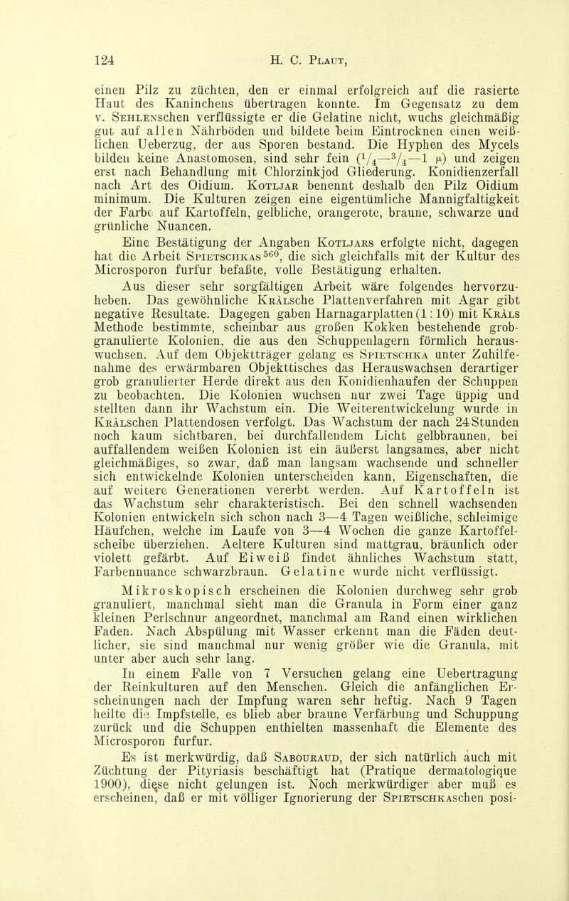 einen Pilz zu züchten, den er einmal erfolgreich auf die rasierte Haut des Kaninchens übertragen konnte. Im Gegensatz zu dem V. SEHLENSchen verflüssigte er die Gelatine nicht, wuchs gleichmäßig gut auf allen Nährböden und bildete l)eim Eintrocknen einen weiß- lichen Ueberzug, der aus Sporen bestand. Die Hyphen des Mycels bilden keine Anastomosen, sind sehr fein (i/^—^[^—1 n) und zeigen erst nach Behandlung mit Chlorzinkjod Gliederung. Konidienzerfall nach Art des Oidium. Kotljar benennt deshalb den Pilz Oidium minimum. Die Kulturen zeigen eine eigentümliche Mannigfaltigkeit der Farbe auf Kartoffeln, gelbliche, orangerote, braune, schwarze und grünliche Nuancen. Eine Bestätigung der Angaben Kotljars erfolgte nicht, dagegen hat die Arbeit Spietschkas ^eo^ die sich gleichfalls mit der Kultur des Microsporon furfur befaßte, volle Bestätigung erhalten. Aus dieser sehr sorgfältigen Arbeit wäre folgendes hervorzu- heben. Das gewöhnliche KRÄLSche Plattenverfahren mit Agar gibt negative Eesultate. Dagegen gaben Harnagarplatten(l: 10) mit Kräls Methode bestimmte, scheinbar aus großen Kokken bestehende grob- granulierte Kolonien, die aus den Schuppenlagern förmlich heraus- wuchsen. Auf dem Objektträger gelang es Spietschka unter Zuhilfe- nahme des erwärmbaren Objekttisches das Herauswachsen derartiger grob granulierter Herde direkt aus den Konidienhaufen der Schuppen zu beobachten. Die Kolonien wuchsen nur zwei Tage üppig und stellten dann ihr Wachstum ein. Die Weiterentwickelung wurde in KRALSchen Plattendosen verfolgt. Das Wachstum der nach 24 Stunden noch kaum sichtbaren, bei durchfallendem Licht gelbbraunen, bei auffallendem weißen Kolonien ist ein äußerst langsames, aber nicht gleichmäßiges, so zwar, daß man langsam wachsende und schneller sich entwickelnde Kolonien unterscheiden kann, Eigenschaften, die auf weitere Generationen vererbt werden. Auf Kartoffeln ist das Wachstum sehr charakteristisch. Bei den' schnell wachsenden Kolonien entwickeln sich schon nach 3—4 Tagen weißliche, schleimige Häufchen, welche im Laufe von 3—4 Wochen die ganze Kartoffel- scheibe überziehen. Aeltere Kulturen sind mattgrau, bräunlich oder violett gefärbt. Auf Eiweiß findet ähnliches Wachstum statt, Farbennuance schwarzbraun. Gelatine wurde nicht verflüssigt. Mikroskopisch erscheinen die Kolonien durchweg sehr grob granuliert, manchmal sieht man die Granula in Form einer ganz kleinen Perlschnur angeordnet, manchmal am Rand einen wirklichen Faden. Nach Abspülung mit Wasser erkennt man die Fäden deut- licher, sie sind manchmal nur wenig größer wie die Granula, mit unter aber auch sehr lang. In einem Falle von 7 Versuchen gelang eine Uebertragung der Reinkulturen auf den Menschen. Gleich die anfänglichen Er- scheinungen nach der Impfung waren sehr heftig. Nach 9 Tagen heilte die Impfstelle, es blieb aber braune Verfärbung und Schuppung zurück und die Schuppen enthielten massenhaft die Elemente des Microsporon furfur. Es ist merkwürdig, daß Sabouraud, der sich natürlich auch mit Züchtung der Pityriasis beschäftigt hat (Pratique dermatologique 1900), die,se nicht gelungen ist. Noch merkwürdiger aber muß es erscheinen, daß er mit völliger Ignorierung der SpiETscHKAschen posi-