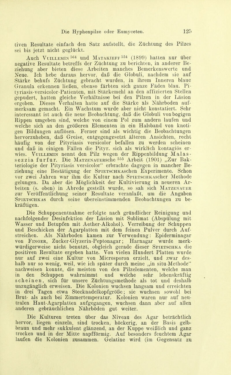 tiven Eesultate einfach den Satz aufstellt, die Züchtung des Pilzes sei bis jetzt nicht geglückt. Auch VuiLLEMiN^ß* und Matakieff554 (1899) hatten nur über negative Resultate betreffs der Züchtung zu berichten, in anderer Be- ziehung aber bieten diese Arbeiten manches Bemerkenswerte und Neue. Ich hebe daraus hervor, daß die Globuli, nachdem sie auf Stärke behufs Züchtung gebracht wurden, in ihrem Inneren blaue Granula erkennen ließen, ebenso färbten sich ganze Fäden blau. Pi- tyriasis-versicolor-Patienten, mit Stärkemehl an den affizierten Stellen gepudert, hatten gleiche Verhältnisse bei den Pilzen in der Läsion ergeben. Dieses Verhalten hatte auf die Stärke als Nährboden auf- merksam gemacht. Ein Wachstum wurde aber nicht konstatiert. Sehr interessant ist auch die neue Beobachtung, daß die Globuli von bogigen Rippen umgeben sind, welche von einem Pol zum andern laufen und welche sich an den größeren Elementen in ein Halsband von knoti- gen Bildungen auflösen. Ferner sind als wichtig die Beobachtungen hervorzuheben, daß Greise, entgegengesetzt älteren Ansichten, recht häufig von der Pityriasis versicolor befallen zu werden scheinen und daß in einigen Fällen die Pityr. sich als wirklich kontagiös er- wies. VuiLLEMiN nennt den Pilz wegen der Rippenbildung Malas- sezzia furfur. Die MAXzENAUERSche Arbeit (1901) „Zur Bak- teriologie der Pityriasis versicolor erbrachte dagegen in mancher Be- ziehung eine Bestätigung der SpiETscHKAschen Experimente. Schon vor zwei Jahren war ihm die Kultur nach SpiETscHKAScher Methode gelungen. Da aber die Möglichkeit der Kultivierung in neueren Ar- beiten (s. oben) in Abrede gestellt wui'de, so sah sich Matzenauer zur Veröffentlichung seiner Resultate veranlaßt, um die Angaben Spietschkas durch seine übereinstimmenden Beobachtungen zu be- kräftigen. Die Schuppenentnahme erfolgte nach gründlicher Reinigung und nachfolgender Desinfektion der Läsion mit Sublimat (Abspülung mit Wasser und Betupfen mit Aether-Alkohol). Verreibung der Schuppen und Beschicken der Agarplatten mit dem feinen Pulver durch Auf- streichen. Als Nährboden kamen zur Verwendung: Epiderrainagar von Finger, Zucker-Glyzerin-Peptonagar; Harnagar wurde merk- würdigerweise nicht benutzt, obgleich gerade dieser Spietschka die positiven Resultate ergeben hatte. Von vielen Hundert Platten wurde nur auf zwei eine Kultur von Microsporon erzielt, und zwar des- halb nur so wenig, weil, wie ich später durch meine „in situ-Methode nachweisen konnte, die meisten von den Pilzelementen, welche man in den Schuppen walirnimmt und welche sehr lebenskräftig scheinen, sich für unsere Züchtungsmethode als tot und deshalb unzugänglich erweisen. Die Kolonien wuchsen langsam und erreichten in drei Tagen etwa Stecknadelkopfgröße; sie wuchsen sowohl bei Brut- als auch bei Zimmertemperatur. Kolonien waren nur auf neu- tralen Haut-Agarplatten aufgegangen, wuchsen dann aber auf allen anderen gebräuchlichen Nährböden gut weiter. Die Kulturen treten über das Niveau des Agar beträchtlich hervor, liegen einzeln, sind trocken, höckerig, an der Basis gelb- braun und mehr sukkulent glänzend, an der Kuppe weißlich und ganz trocken und in der Mitte napfförmig. Auf besonders feuchtem Agar laufen die Kolonien zusammen. Gelatine wird (im Gegensatz zu