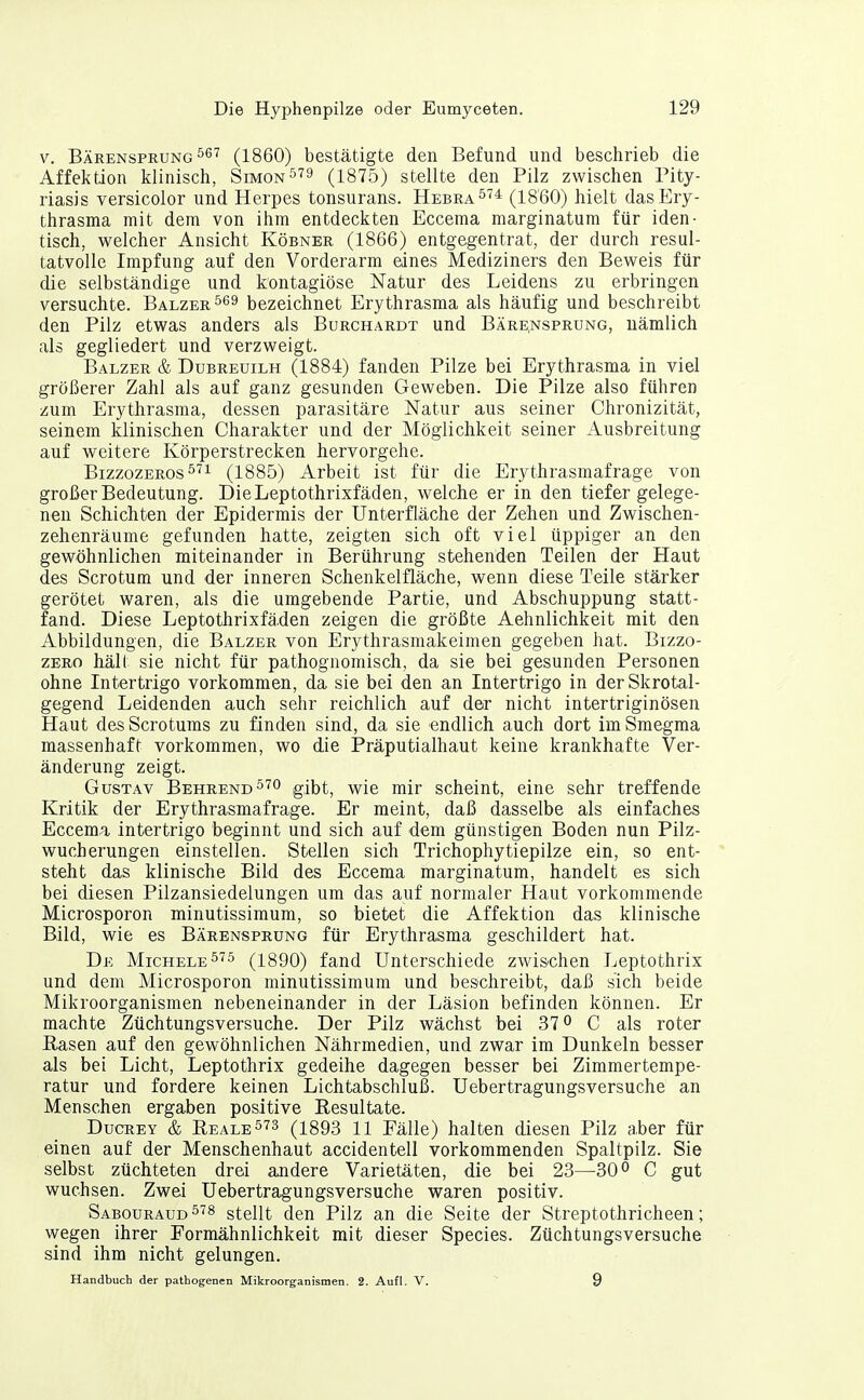 V. Bärensprung 56'^ (1860) bestätigte den Befund und beschrieb die Affektion klinisch, Simon9 (1875) stellte den Pilz zwischen Pity- riasis versicolor und Herpes tonsurans. Hebra^'^* (1860) hielt dasEry- thrasma mit dem von ihm entdeckten Eccema marginatum für iden- tisch, welcher Ansicht Körner (1866) entgegentrat, der durch resul- tatvolle Impfung auf den Vorderarm eines Mediziners den Beweis für die selbständige und kontagiöse Natur des Leidens zu erbringen versuchte. Balzer bezeichnet Erythrasma als häufig und beschreibt den Pilz etwas anders als Burchardt und Bäre.nsprüng, nämlich als gegliedert und verzweigt. Balzer & Dubreuilh (1884) fanden Pilze bei Erythrasma in viel größerer Zahl als auf ganz gesunden Geweben. Die Pilze also führen zum Erythrasma, dessen parasitäre Natur aus seiner Chronizität, seinem klinischen Charakter und der Möglichkeit seiner Ausbreitung auf weitere Körperstrecken hervorgehe. BizzozEROS^'^i (1885) Arbeit ist für die Erythrasmafrage von großer Bedeutung. DieLeptothrixfäden, welche er in den tiefer gelege- nen Schichten der Epidermis der Unterfläche der Zehen und Zwischen- zehenräume gefunden hatte, zeigten sich oft viel üppiger an den gewöhnlichen miteinander in Berührung stehenden Teilen der Haut des Scrotum und der inneren Schenkelfläche, wenn diese Teile stärker gerötet waren, als die umgebende Partie, und Abschuppung statt- fand. Diese Leptothrixfä.den zeigen die größte Aehnlichkeit mit den Abbildungen, die Balzer von Erythrasmakeimen gegeben hat. Bizzo- ZERo hält sie nicht für pathognomisch, da sie bei gesunden Personen ohne Intertrigo vorkommen, da sie bei den an Intertrigo in derSkrotal- gegend Leidenden auch sehr reichlich auf der nicht intertriginösen Haut des Scrotums zu finden sind, da sie endlich auch dort im Smegma massenhaft vorkommen, wo die Präputialhaut keine krankhafte Ver- änderung zeigt. Gustav Behrend^'^o gibt, wie mir scheint, eine sehr treffende Kritik der Erythrasmafrage. Er meint, daß dasselbe als einfaches Eccem,a Intertrigo beginnt und sich auf dem günstigen Boden nun Pilz- wucherungen einstellen. Stellen sich Trichophytiepilze ein, so ent- steht das klinische Bild des Eccema marginatum, handelt es sich bei diesen Pilzansiedelungen um das auf normaler Haut vorkommende Microsporon minutissimum, so bietet die Affektion das klinische Bild, wie es Bärensprung für Erythrasma geschildert hat. De Michele^'^5 (1890) fand Unterschiede zwischen Leptothrix und dem Microsporon minutissimum und beschreibt, daß sich beide Mikroorganismen nebeneinander in der Läsion befinden können. Er machte Züchtungsversuche. Der Pilz wächst bei 37 o C als roter Rasen auf den gewöhnlichen Nährmedien, und zwar im Dunkeln besser als bei Licht, Leptothrix gedeihe dagegen besser bei Zimmertempe- ratur und fordere keinen Lichtabschluß. Uebertragungsversuche an Menschen ergaben positive Resultate. Ducrey & Reale ^'^3 (i893 11 Fälle) halten diesen Pilz aber für einen auf der Menschenhaut accidentell vorkommenden Spaltpilz. Sie selbst züchteten drei andere Varietäten, die bei 23—30° C gut wuchsen. Zwei Uebertragungsversuche waren positiv. Sabouraud^^^ stellt den Pilz an die Seite der Streptothricheen; wegen ihrer Formähnlichkeit mit dieser Species. Züchtungsversuche sind ihm nicht gelungen. Handbuch der pathogenen Mikroorganismen. 2. Aufl. V. 9