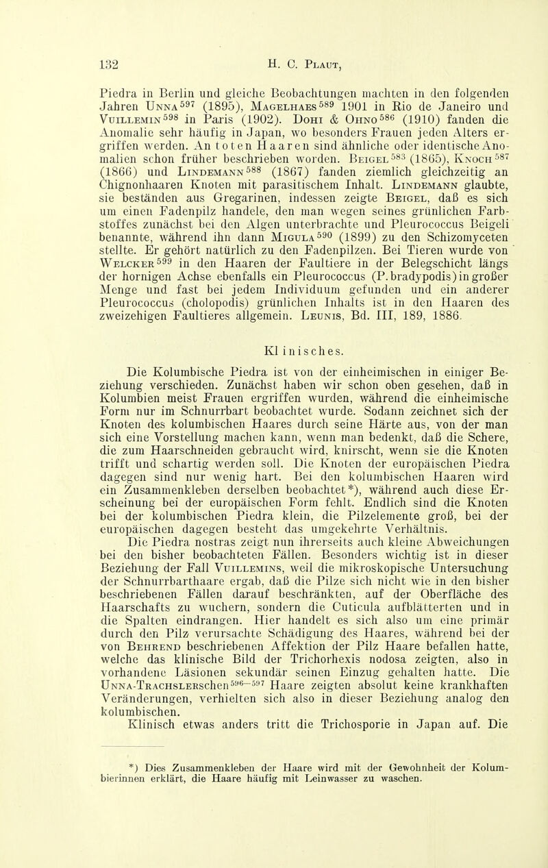 Piedra in Berlin und gleiche Beobachtungen machten in den folgenden Jahren Unna^^^ (1895), Magelhaesö89 igoi in Rio de Janeiro und Vuillemin598 in Paxis (1902). Dohi & OHNO^se (igio) fanden die Anomalie sehr häufig in Japan, wo besonders Frauen jeden Alters er- griffen werden. An toten Haaren sind ähnliche oder identische Ano- malien schon früher beschrieben worden. Beigel^^s (^x865), Knoch^^^ (1866) und Lindemann(1867) fanden ziemlich gleichzeitig an Chignonhaaren Knoten mit parasitischem Inhalt. Lindemann glaubte, sie beständen aus Gregarinen, indessen zeigte Beigel, daß es sich um einen Fadenpilz handele, den man wegen seines grünlichen Farb- stoffes zunächst bei den Algen unterbrachte und Pleurococcus Beigeli benannte, während ihn dann Migula^^o (1899) zu den Schizomyceten stellte. Er gehört natürlich zu den Fadenpilzen. Bei Tieren wurde von Welcker^^^ in den Haaren der Faultiere in der Belegschicht längs der hornigen Achse ebenfalls ein Pleurococcus (P.bradypodis) in großer Menge und fast bei jedem Individuum gefunden und ein anderer Pleurococcus (cholopodis) grünlichen Inhalts ist in den Haaren des zweizehigen Faultieres allgemein. Leunis, Bd. III, 189, 1886. Kl inisches. Die Kolumbische Piedra ist von der einheimischen in einiger Be- ziehung verschieden. Zunächst haben wir schon oben gesehen, daß in Kolumbien meist Frauen ergriffen wurden, während die einheimische Form nur im Schnurrbart beobachtet wurde. Sodann zeichnet sich der Knoten des kolumbischen Haares durch seine Härte aus, von der man sich eine Vorstellung machen kann, wenn man bedenkt, daß die Schere, die zum Haarschneiden gebraucht wird, knirscht, wenn sie die Knoten trifft und schartig werden soll. Die Knoten der europäischen Piedra dagegen sind nur wenig hart. Bei den kolumbischen Haaren wird ein Zusammenkleben derselben beobachtet*), während auch diese Er- scheinung bei der europäischen Form fehlt. Endlich sind die Knoten bei der kolumbischen Piedra klein, die Pilzeleraente groß, bei der europäischen dagegen besteht das umgekehrte Verhältnis. Die Piedra nostras zeigt nun ihrerseits auch kleine Abweichungen bei den bisher beobachteten Fällen. Besonders wichtig ist in dieser Beziehung der Fall Vuillemins, weil die mikroskopische Untersuchung der Schnurrbarthaare ergab, daß die Pilze sich nicht wie in den bisher beschriebenen Fällen darauf beschränkten, auf der Oberfläche des Haarschafts zu wuchern, sondern die Cuticula aufblätterten und in die Spalten eindrangen. Hier handelt es sich also um eine primär durch den Pilz verursachte Schädigung des Haares, während hei der von Behrend beschriebenen Affektion der Pilz Haare befallen hatte, welche das klinische Bild der Trichorhexis nodosa zeigten, also in vorhandene Läsionen sekundär seinen Einzug gehalten hatte. Die ÜNNA-TRACHSLEESchen5*^~5i'7 Haare zeigten absolut keine krankhaften Veränderungen, verhielten sich also in dieser Beziehung analog den kolumbischen. Klinisch etwas anders tritt die Trichosporie in Japan auf. Die *) Dies Zusammenkleben der Haare wird mit der Gewohnheit der Kolum- bierinnen erklärt, die Haare häufig mit Leinwasser zu waschen.