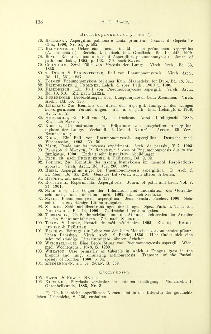 Bronchopneumonomykoseu*). 76. Baccasani, Aspergillus polmonare acuta primitiva. Gazzet. d. Ospedali e Clin., 1906, Nr. 51, p. 592. 77. Blumentritt, Ueber einen neuen im Menschen gefundenen Aspergillus (A. bronchialis). Bericht d. deutsch, bot. Gesellsch., Bd. 19, 442, 1900. 78. BoYCE, Eemarks upon a case of Aspergillus pneumonomycosis. Journ. of path. and bakt., 1892, p. 163. Zit. nach Saxer. 79. Cohnheim, Zwei Fälle von Mycosis der Lunge. Virch. Arch., Bd. 33, 1865. 80. V. Dusch & Pagenstecher, Fall von Pneumonomycosis. Virch. Arch., Bd. 11, 561, 1857. 81. Folger, Pneumouomykose bei einer Kuh. Maanedskr. for Dyre, Bd. 18, 311. 82. Friedberger & Fröhner, Lehrb. d. spez. Path., 1900 u. 1908. 83. Friedreich, Ein Fall von Pneumonomycosis aspergill. Virch. Arch., Bd. 10, 510. Zit. nach Saxeb. 84. Fürbringer, Beobachtungen über Lungenmykosen beim Menschen. Virch. Arch., Bd. 66, 330. 85. Hellens, Zur Kenntnis der durch den Aspergill. fumig. in den Lungen hervorgerufenen Veränderungen. Arb. a. d. path. Inst, flelsingfors, 1906, H. 1. u. 2. 86. Herterich, Ein Fall von Mycosis tracheae. Aerztl. Intelligenzbl., 1880. Zit. nach Saxer. 87. Kochel, Demonstration eines Präparates von ausgeheilter Aspergillus- mykose der Lunge. Verhandl. d. Ges. d. Naturf. u. Aerzte. 69. Vers. Braunschvveig. 88. KoHN, Ein Fall von Pneumonomycosis aspergillLna. Deutsche med. Wochenschr., 1893, Nr. 50. 89. Mace, Etüde sur les mycoses experiment. Arch. de parasit., T. 7, 1903. 90. Pearson & Mazyck, P. Ravenel: A case of Pneumonomycosis due to the fumigatus, 1900. Enthält sehr instruktive Abbildungen. 91. Pech, zit. nach Friedberger & Fröhner, Bd. 2, 92. 92. PoDACK, Zur Kenntnis der Aspergillusmykosen im menschl. ßespirations- apparat. Virch. Arch., Bd. 139, 260, 1895. 93. RiSEL, Aspergillus niger bei Pneumonomycosis aspergillina. D. .\rch. f. kl. Med., Bd. 85, 256. Genaues Lit.-Verz., auch älterer Arbeiten. 94. Rivolta, zit. nach Zürn, S. 359. 95. Rothwell, Experimental Aspergillosis. Journ. of path. and bact., Vol. 7, 34, 1901. 96. Salisbury, Die Folgen der Inhalation und Inokulation des Getreide- schimmels, Journ. de chimie med., 1863, zit. nach Sticker. 97. Saxer, Pneumonomycosis aspergillina. Jena, Gustav Fischer, 1900. Sehr zahlreiche zuverlässige Literaturangaben. 98. Sticker, Schimmelpilzerkrankungen der Lunge. Spez. Path. u. Ther. von Nothnagel, Bd. 14, 1900. Zahlreiche Literaturangaben. 99. Tersanchy, Die Schimraelräude und die Atmungsbeschwerden der Arbeiter in den Schwammfabriken. Zit. nach Sticker. 100. Thary & Lucet, Recueil de med. veterinaire, 1895. Zit. nach Fried- berger & Fröhner. 101. ViRCHOW, Beiträge ^ur Lehre von den beim Menschen vorkommenden pflanz- lichen Parasiten. Virch. Arch., 9 Bände, 1856. Hier findet sich eine sehr vollständige Literaturangabe älterer Arbeiten. 102. Weichselbaum, Eine Beobachtung von Pneumonomycosis aspergill. Wien, med. Wochenschr., 1878, S. 1289. 103. Wheaton, Case primarily of tubercle in which a Fungus grew in the bronchi and lung, simulating actinomycosis. Trajnsact. of the Pathol. Society of London, 1860, p. 34. 104. Zimmermann, zit. bei Zürn, S. 359. Otomykosen. 105. Hatch & Row s. Nr. 66. 106. Kirchner, Pityriasis versicolor im äußeren Gehörgang. Monatsschr. f. Ohrenheilkunde, 1885, Nr. 8. *) Die hier nicht angeführten Namen sind in der Literatur der geschicht- lichen Uebersicht, S. 136, enthalten.