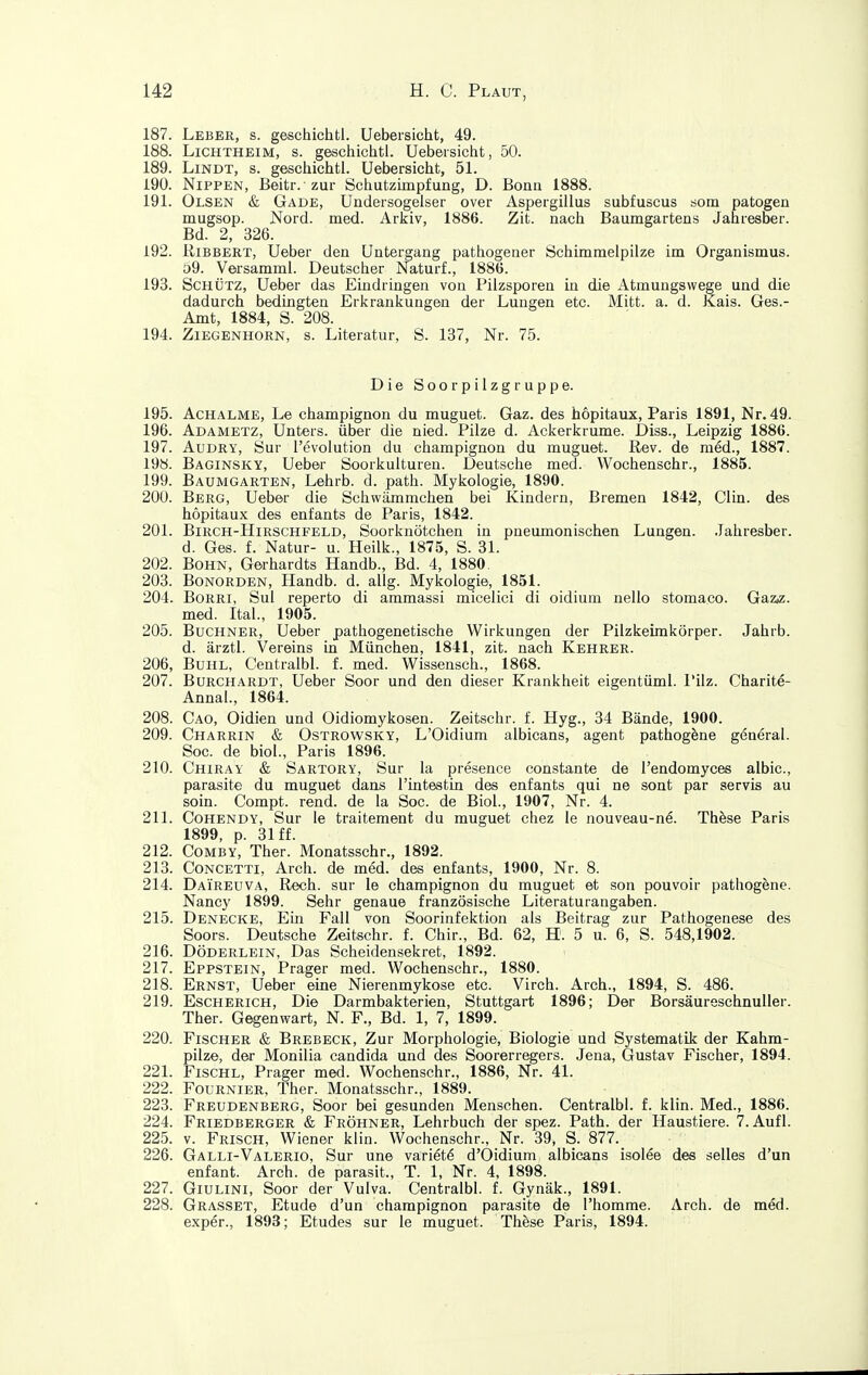 187. Leber, s. geschichtl. Uebersicht, 49. 188. Lichtheim, s. geschichtl. Uebersicht, 50. 189. LiNDT, s. geschichtl. Uebersicht, 51. 190. Nippen, Beitr. zur Schutzimpfung, D. Bona 1888. 191. Olsen & Gade, Undersogelser over Aspergillus subfuscus som patogen mugsop. Nord. med. Arkiv, 1886. Zit. nach Baumgartens Jahresber. Bd. 2, 326. 192. RiBBERT, Ueber den Untergang pathogener Schimmelpilze im Organismus. £)9. Versamml. Deutscher Naturf., 1886. 193. Schütz, Ueber das Eindringen von Pilzsporen in die Atmungswege und die dadurch bedingten Erkrankungen der Lungen etc. Mitt. a. d. Kais. Ges.- Amt, 1884, S. 208. 194. Ziegenhorn, s. Literatur, S. 137, Nr. 75. Die Soorpilzgruppe. 195. Achalme, Le Champignon du muguet. Gaz. des hopitaux, Paris 1891, Nr. 49. 196. Adametz, Unters, über die nied. Pilze d. Ackerkrume. Diss., Leipzig 1886. 197. AuDRY, Sur Tevolution du Champignon du muguet. Rev. de med., 1887. 198. Baginsky, Ueber Soorkulturen. Deutsche med. Wochenschr., 1885. 199. Baumgarten, Lehrb. d. path. Mykologie, 1890. 20U. Berg, Ueber die Schwämmchen bei Kindern, Bremen 1842, Clin, des hopitaux des enfants de Paris, 1842. 201. Birch-Hirschfeld, Soorknötchen in pneumonischen Lungen. Jahresber. d. Ges. f. Natur- u. Heilk., 1875, S. 31. 202. BoHN, Gerhardts Handb., Bd. 4, 1880. 203. Bonorden, Handb. d. allg. Mykologie, 1851. 204. Borri, Sul reperto di ammassi micelici di oidium nello stomaco. GaziZ. med. Ital., 1905. 205. Buchner, Ueber pathogenetische Wirkungen der Pilzkeirakörper. Jahrb. d. ärztl. Vereins in München, 1841, zit. nach Kehrer. 206. Buhl, Centralbl. f. med. Wissensch., 1868. 207. Burchardt, Ueber Soor und den dieser Krankheit eigentüml. I'ilz. Charite- Annal., 1864. 208. Cao, Oidien und Oidiomykosen. Zeitschr. f. Hyg., 34 Bände, 1900. 209. Charrin & OsTROWSKY, L'Oidium albicans, agent pathog^ne general. Soc. de biol., Paris 1896. 210. Chiray & Sartory, Sur la presence constante de l'endomyces aibic, parasite du muguet dans rintestin des enfants qui ne sont par servis au soin. Compt. rend. de la Soc. de Biol., 1907, Nr. 4. 211. Cohendy, Sur le traitement du muguet chez le nouveau-n€. Th&se Paris 1899, p. 31 ff. 212. Comby, Ther. Monatsschr., 1892. 213. Concetti, Arch. de med. des enfants, 1900, Nr. 8. 214. Daireuva, Rech, sur le Champignon du muguet et son pouvoir pathogene. Nancy 1899. Sehr genaue französische Literaturangaben. 215. Denecke, Ein Fall von Soorinfektion als Beitrag zur Pathogenese des Soors. Deutsche Zeitschr. f. Chir., Bd. 62, H. 5 u. 6, S. 548,1902. 216. Döderlein, Das Scheidensekret, 1892. 217. Eppstein, Prager med. Wochenschr., 1880. 218. Ernst, Ueber eine Nierenmykose etc. Virch. Arch., 1894, S. 486. 219. Escherich, Die Darmbakterien, Stuttgart 1896; Der Borsäureschnuller. Ther. Gegenwart, N. F., Bd. 1, 7, 1899. 220. Fischer & Brebeck, Zur Morphologie, Biologie und Systematik der Kahm- pilze, der Monilia Candida und des Soorerregers. Jena, Gustav Fischer, 1894. 221. FiscHL, Prager med. Wochenschr., 1886, Nr. 41. 222. Fournier, Ther. Monatsschr., 1889. 223. Freudenberg, Soor bei gesunden Menschen. Centralbl. f. klin. Med., 1886. 224. Friedberger & Fröhner, Lehrbuch der spez. Path. der Haustiere. 7. Aufl. 225. V. Frisch, Wiener klin. Wochenschr., Nr. 39, S. 877. 226. Galli-Valerio, Sur une varietö d'Oidium albicans isolee des selles d'un enfant. Arch. de parasit., T. 1, Nr. 4, 1898. 227. Giulini, Soor der Vulva. Centralbl. f. Gynäk., 1891. 228. Grasset, Etüde d'un Champignon parasite de l'homme. Arch. de med. exper., 1893; Etudes sur le muguet. These Paris, 1894.