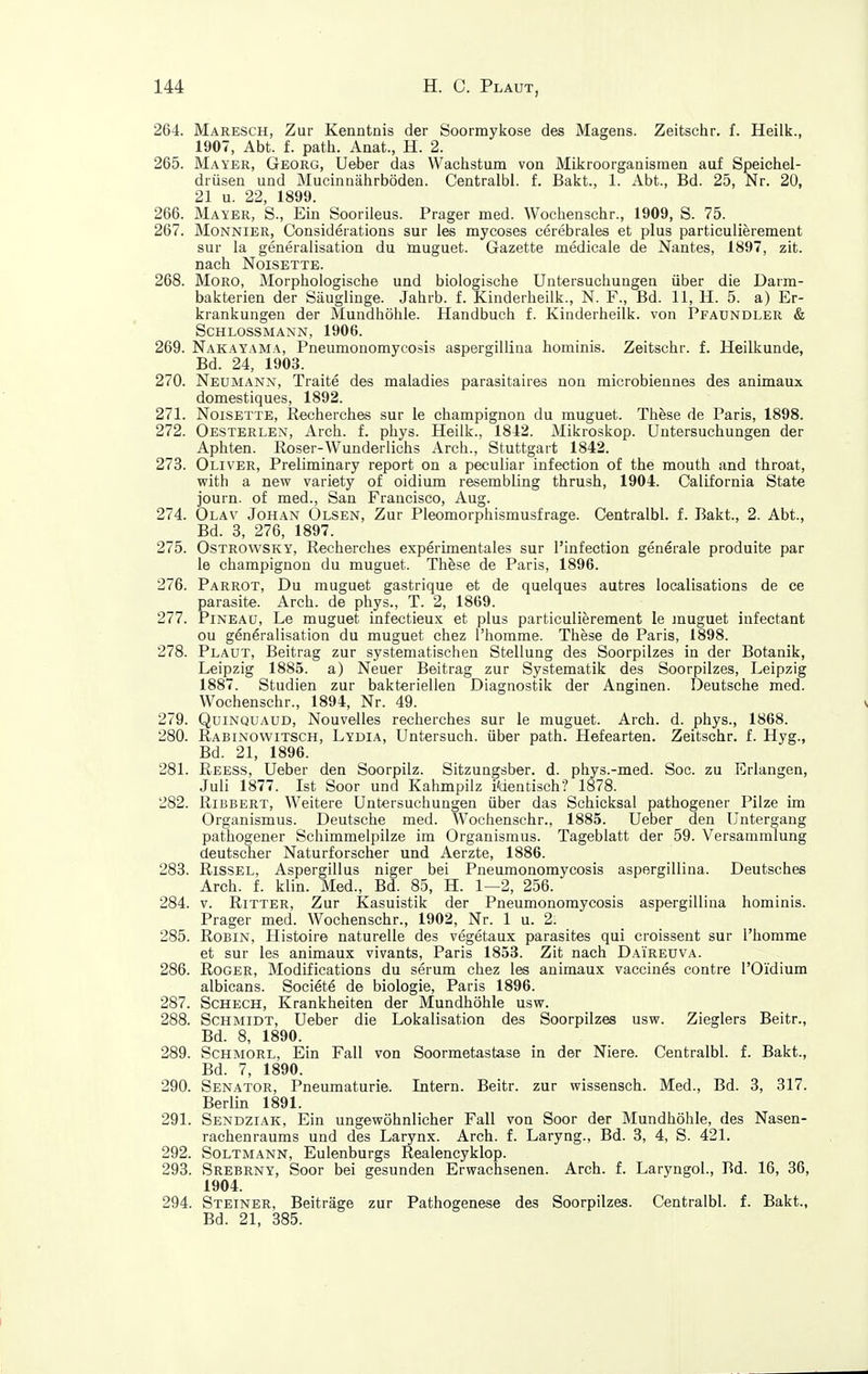 264. Maresch, Zur Kenntnis der Soormykose des Magens. Zeitschr. f. Heilk., 1907, Abt. f. path. Anat., H. 2. 265. Mayer, Georg, Ueber das Wachstum von Mikroorganismen auf Speichel- drüsen und Mucinnährböden. Centralbi. f. Bakt., 1. Abt., Bd. 25, Nr. 20, 21 u. 22, 1899. 266. Mayer, S., Ein Sooriieus. Prager med. Wochenschr., 1909, S. 75. 267. Monnier, Considerations sur les mycoses cerebrales et plus particulierement sur la generaiisation du muguet. Gazette medicale de Nantes, 1897, zit. nach Noisette. 268. Moro, Morphologische und biologische Untersuchungen über die Darm- bakterien der Säuglinge. Jahrb. f. Kinderlieilk., N. F., Bd. 11, H. 5. a) Er- krankungen der Mundhöhle. Handbuch f. Kinderheilk. von Pfaundler & Schlossmann, 1906. 269. Nakayama, Pneumonomycosis aspergilliua hominis. Zeitschr. f. Heilkunde, Bd. 24, 1903. 270. Neumann, Traite des maladies parasitaires non microbiennes des animaux domestiques, 1892. 271. Noisette, Recherches sur le Champignon du muguet. These de Paris, 1898. 272. Oesterlen, Arch. f. phys. Heilk., 1812. Mikroskop. Untersuchungen der Aphten. Roser-Wunderlichs Arch., Stuttgart 1842. 273. Oliver, Preliminary report on a peculiar infection of the mouth and throat, with a new variety of oidium resembling thrush, 1904. California State journ. of med., San Francisco, Aug. 274. Olav Johan Olsen, Zur Pleomorphismusfrage. Centralbi. f. Bakt., 2. Abt., Bd. 3, 276, 1897. 275. OsTROWSKY, Recherches experimentales sur l'infection generale produite par le Champignon du muguet. These de Paris, 1896. 276. Parrot, Du muguet gastrique et de quelques autres localisations de ce parasite. Arch. de phys., T. 2, 1869. 277. Pineaü, Le muguet infectieux et plus particulierement le muguet infectant ou generaiisation du muguet chez I'liomme. These de Paris, 1898. 278. Plaut, Beitrag zur systematischen Stellung des Soorpilzes in der Botanik, Leipzig 1885. a) Neuer Beitrag zur Systematik des Soorpilzes, Leipzig 1887. Studien zur bakteriellen Diagnostik der Anginen. Deutsche med. Wochenschr., 1894, Nr. 49. 279. QuiNQUAüD, Nouvelles recherches sur le muguet. Arch. d. phys., 1868. 280. Rabinowitsch, Lydia, Untersuch, über path. Hefearten. Zeitschr. f. Hyg., Bd. 21, 1896. 281. Reess, Ueber den Soorpilz. Sitzungsber. d. phys.-med. Soc. zu Erlangen, Juli 1877. Ist Soor und Kahmpilz i'dentisch? 1878. 282. RiBBERT, Weitere Untersuchungen über das Schicksal pathogener Pilze im Organismus. Deutsche med. Wochenschr., 1885. Ueber den Untergang pathogener Schimmelpilze im Organismus. Tageblatt der 59. Versammlung deutscher Naturforscher und Aerzte, 1886. 283. RisSEL, Aspergillus niger bei Pneumonomycosis aspergillina. Deutsches Arch. f. klin. Med., Bd. 85, H. 1—2, 256. 284. V. Ritter, Zur Kasuistik der Pneumonomycosis aspergillina hominis. Prager med. Wochenschr., 1902, Nr. 1 u. 2. 285. Robin, Histoire naturelle des vegetaux parasites qui croissent sur l'homme et sur les animaux vivants, Paris 1853. Zit nach Daireuva. 286. Roger, Modifications du serum chez les animaux vaccines contre l'O'idium albicans. Societe de biologie, Paris 1896. 287. Scheck, Krankheiten der Mundhöhle usw. 288. Schmidt, Ueber die Lokalisation des Soorpilzes usw. Zieglers Beitr., Bd. 8, 1890. 289. ScHMORL, Ein Fall von Soormetastase in der Niere. Centralbi. f. Bakt., Bd. 7, 1890. 290. Senator, Pneumaturie. Intern. Beitr. zur wissensch. Med., Bd. 3, 317. Berlin 1891. 291. Sendziak, Ein ungewöhnlicher Fall von Soor der Mundhöhle, des Nasen- rachenraums und des Larynx. Arch. f. Laryng., Bd. 3, 4, S. 421. 292. SoLTMANN, Eulenburgs Realencyklop. 293. Srebrny, Soor bei gesunden Erwachsenen. Arch. f. Laryngol., Bd. 16, 36, 1904. 294. Steiner, Beiträge zur Pathogenese des Soorpilzes. Centralbi. f. Bakt., Bd. 21, 385.