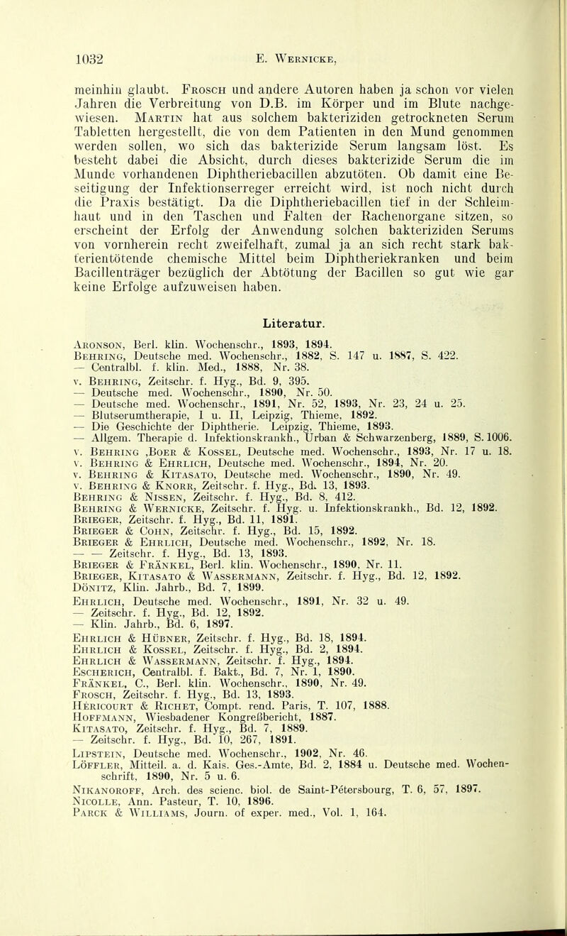 meinhin glaubt. Frosch und andere Autoren haben ja schon vor vielen Jahren die Verbreitung von D.B. im Körper und im Blute nachge- wiesen. Martin hat aus solchem bakteriziden getrockneten Serum Tabletten hergestellt, die von dem Patienten in den Mund genommen werden sollen, wo sich das bakterizide Serum langsam löst. Es besteht dabei die Absicht, durch dieses bakterizide Serum die im Munde vorhandenen Diphtheriebacillen abzutöten. Ob damit eine Be- seitigung der Infektionserreger erreicht wird, ist noch nicht durch die Praxis bestätigt. Da die Diphtheriebacillen tief in der Schleim- haut und in den Taschen und Falten der Rachenorgane sitzen, so erscheint der Erfolg der Anwendung solchen bakteriziden Serums von vornherein recht zweifelhaft, zumal ja an sich recht stark bak- terientötende chemische Mittel beim Diphtheriekranken und beim Bacillenträger bezüglich der Abtötung der Bacillen so gut wie gar keine Erfolge aufzuweisen haben. Literatur. Aronson, Berl. klin. Wochenschr., 1893, 1894. Behring, Deutsche med. Wochenschr., 1882, S. 147 u. 1887, S. 422. — Centralbi. f. klin. Med., 1888, Nr. 38. V. Behring, Zeitschr. f. Hyg., Bd. 9, 395. — Deutsche med. Wochenschr., 1890, Nr. 50. — Deutsche med. Wochenschr., 1891, Nr. 52, 1893, Nr. 23, 24 u. 25. — Blutserumtherapie, 1 u. II, Leipzig, Thieme, 1892. — Die Geschichte der Diphtherie. Leipzig, Thieme, 1893. — Allgem. Therapie d. Infektionskrankh., Urban & Schwarzenberg, 1889, S. 1006. V. Behring ,Boer & Kossel, Deutsche med. Wochenschr., 1893, Nr. 17 u. 18. V. Behring & Ehrlich, Deutsche med. Wochenschr., 1894, Nr. 20. V. Behring & Kitasato, Deutsclie med. Wochenschr., 1890, Nr. 49. V. Behring & Knorr, Zeitschr. f. Hyg., Bdi 13, 1893. Behring & Nissen, Zeitschr. f. Hyg., Bd. 8, 412. Behring & Wernicke, Zeitschr. f. Hyg. u. Infektionskrankh., Bd. 12, 1892. Brieger, Zeitschr. f. Hyg., Bd. 11, 1891. Brieger & Cohn, Zeitschr. f. Hyg., Bd. 15, 1892. Brieger & Ehrlich, Deutsche med. Wochenschr., 1892, Nr. 18. Zeitschr. f. Hyg., Bd. 13, 1893. Brieger & Frankel, Berl. klin. Wochenschr., 1890, Nr. 11. Brieger, Kitasato & Wassermann, Zeitschr. f. Hyg., Bd. 12, 1892. DÖNiTZ, Klin. Jahrb., Bd. 7, 1899. Ehrlich, Deutsche med. Wochenschr., 1891, Nr. 32 u. 49. — Zeitschr. f. Hyg., Bd. 12, 1892. — Klin. Jahrb., Bd. 6, 1897. Ehrlich & Hübner, Zeitschr. f. Hyg., Bd. 18, 1894. Ehrlich & Kossel, Zeitschr. f. Hyg., Bd. 2, 1894. Ehrlich & Wassermann, Zeitschr. f. Hyg., 1894. Escherich, Centralbi. f. Bakt., Bd. 7, Nr. 1, 1890. Frankel. C, Berl. kirn. AVochenschr., 1890, Nr. 49. Frosch, Zeitschr. f. Hyg., Bd. 13, 1893. Hericourt & Richet, Compt. rend. Paris, T. 107, 1888. Hoffmann, Wiesbadener Kongreßbericht, 1887. Kitasato, Zeitschr. f. Hyg., Bd. 7, 1889. — Zeitschr. f. Hyg., Bd. 10, 267, 1891. LiPSTEiN, Deutsche med. Wochenschr., 1902, Nr. 46. Löffler, Mitteil. a. d. Kais. Ges.-Amte, Bd. 2, 1884 u. Deutsche med. Wochen- schrift, 1890, Nr. 5 u. 6. NiKANOROFF, Arch. des scienc. biol. de Saint-Petersbourg, T. 6, 57, 1897. NicoLLE, Ann. Pasteur, T. 10, 1896. Parck & Williams, Journ. of exper. med.. Vol. 1, 164.
