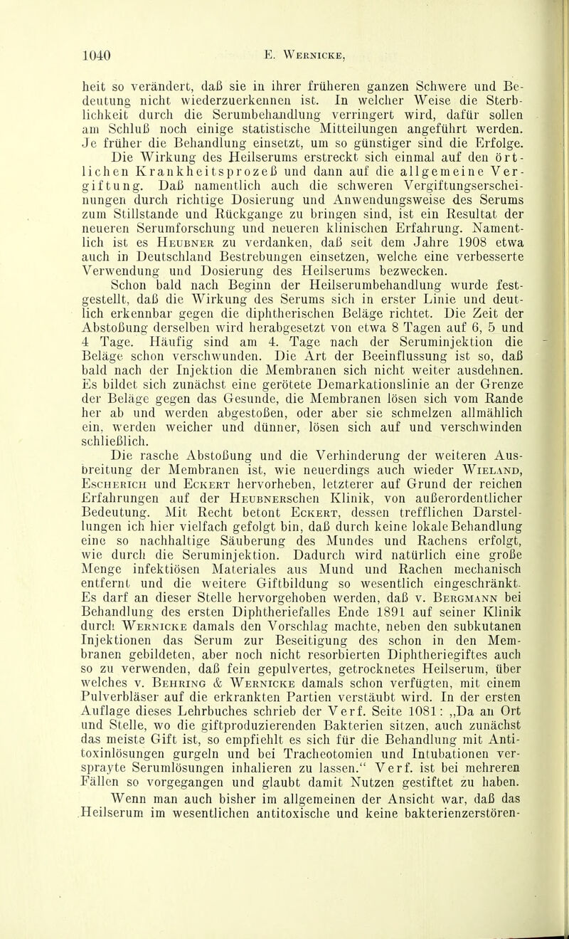 heit so verändert, daß sie in ihrer früheren ganzen Schwere und Be- deutung nicht wiederzuerkennen ist. In welcher Weise die Sterb- lichkeit durch die Serunibehandlung verringert wird, dafür sollen am Schluß noch einige statistische Mitteilungen angeführt werden. Je früher die Behandlung einsetzt, um so günstiger sind die Erfolge. Die Wirkung des Heilserums erstreckt sich einmal auf den ört- lichen Krankheitsprozeß und dann auf die allgemeine Ver- giftung. Daß namentlich auch die schweren Vergiftungserschei- nungen durch richtige Dosierung und Anwendungsweise des Serums zum Stillstande und Rückgange zu bringen sind, ist ein Resultat der neueren Serumforschung und neueren klinischen Erfahrung. Nament- lich ist es Heubner zu verdanken, daß seit dem Jahre 1908 etwa auch in Deutschland Bestrebungen einsetzen, welche eine verbesserte Verwendung und Dosierung des Heilserums bezwecken. Schon bald nach Beginn der Heilserumbehandlung wurde fest- gestellt, daß die Wirkung des Serums sich in erster Linie und deut- lich erkennbar gegen die diphtherischen Beläge richtet. Die Zeit der Abstoßung derselben wird herabgesetzt von etwa 8 Tagen auf 6, 5 und 4 Tage. Häufig sind am 4. Tage nach der Seruminjektion die Beläge schon verschwunden. Die Art der Beeinflussung ist so, daß bald nach der Injektion die Membranen sich nicht weiter ausdehnen. Es bildet sich zunächst eine gerötete Demarkationslinie an der Grenze der Beläge gegen das Gesunde, die Membranen lösen sich vom Rande her ab und werden abgestoßen, oder aber sie schmelzen allmählich ein, werden weicher und dünner, lösen sich auf und verschwinden schließlich. Die rasche Abstoßung und die Verhinderung der weiteren Aus- breitung der Membranen ist, wie neuerdings auch wieder Wieland, Escherich und Eckert hervorheben, letzterer auf Grund der reichen Erfahrungen auf der HEUBNERSchen Klinik, von außerordentlicher Bedeutung. Mit Recht betont Eckert, dessen trefflichen Darstel- lungen ich hier vielfach gefolgt bin, daß durch keine lokale Behandlung eine so nachhaltige Säuberung des Mundes und Rachens erfolgt, wie durch die Seruminjektion. Dadurch wird natürlich eine große Menge infektiösen Materiales aus Mund und Rachen mechanisch entfernt und die weitere Giftbildung so wesentlich eingeschränkt. Es darf an dieser Stelle hervorgehoben werden, daß v. Bergmann bei Behandlung des ersten Diphtheriefalles Ende 1891 auf seiner Klinik durcli Wernicke damals den Vorschlag machte, neben den subkutanen Injektionen das Serum zur Beseitigung des schon in den Mem- branen gebildeten, aber noch nicht resorbierten Diphtheriegiftes auch so zu verwenden, daß fein gepulvertes, getrocknetes Heilserum, über welches v. Behring & Wernicke damals schon verfügten, mit einem Pulverbläser auf die erkrankten Partien verstäubt wird. In der ersten Auflage dieses Lehrbuches schrieb der Verf. Seite 1081: ,,Da an Ort und Stelle, wo die giftproduzierenden Bakterien sitzen, auch zunächst das meiste Gift ist, so empfiehlt es sich für die Behandlung mit Anti- toxinlösungen gurgeln und bei Tracheotomien und Intubationen ver- sprayte Serumlösungen inhalieren zu lassen. Verf. ist bei mehreren Fällen so vorgegangen und glaubt damit Nutzen gestiftet zu haben. Wenn man auch bisher im allgemeinen der Ansicht war, daß das .Heilserum im wesentlichen antitoxische und keine bakterienzerstören-