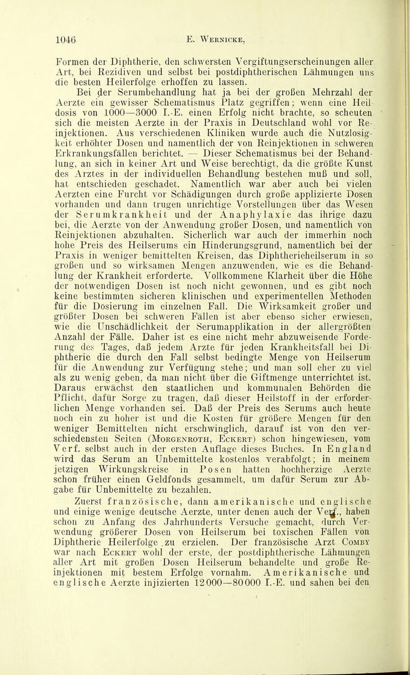 Formen der Diphtherie, den schwersten Vergiftungserscheinungen aller Art, bei Rezidiven und selbst bei postdiphtherischen Lähmungen uns die besten Heilerfolge erhoffen zu lassen. Bei iler Serumbehandlung hat ja bei der großen Mehrzahl der Aerzte ein gewisser Schematismus Platz gegriffen; wenn eine Heil dosis von 1000—3000 I.-E. einen Erfolg nicht brachte, so scheuten sich die meisten Aerzte in der Praxis in Deutschland wohl vor Re- injektionen. Aus verschiedenen Kliniken wurde auch die Nutzlosig- keit erhöhter Dosen und namentlich der von Reinjektionen in schweren Erkrankungsfällen berichtet. — Dieser Schematismus bei der Behand- lung, an sich in keiner Art und Weise berechtigt, da die größte Kunst des Arztes in der individuellen Behandlung bestehen muß und soll, hat entschieden geschadet. Namentlich war aber auch bei vielen Aerzten eine Furcht vor Schädigungen durch große applizierte Dosen vorhanden und dann trugen unrichtige Vorstellungen über das Wesen der Serumkrankheit und der Anaphylaxie das ihrige dazu bei, die Aerzte von der Anwendung großer Dosen, und namentlich von Reinjektionen abzuhalten. Sicherlich war auch der immerhin noch hohe Preis des Heilserums ein Hinderungsgrund, namentlich bei der Praxis in weniger bemittelten Kreisen, das Diphtherieheilserum in so großen und so wirksamen Mengen anzuwenden, wie es die Behand- lung der Krankheit erforderte. Vollkommene Klarheit über die Höhe der notwendigen Dosen ist noch nicht gewonnen, und es gibt noch keine bestimmten sicheren klinischen und experimentellen Methoden für die Dosierung im einzelnen Fall. Die Wirksamkeit großer und größter Dosen bei schweren Fällen ist aber ebenso sicher erwiesen, wie die Unschädlichkeit der Serumapplikation in der allergrößten Anzahl der Fälle. Daher ist es eine nicht mehr abzuweisende Forde- rung des Tages, daß jedem Arzte für jeden Krankheitsfall bei Di- phtherie die durch den Fall selbst bedingte Menge von Heilserum für die Anwendung zur Verfügung stehe; und man soll eher zu viel als zu wenig geben, da man nicht über die Giftmenge unterrichtet ist. Daraus erwächst den staatlichen und kommunalen Behörden die Pflicht, dafür Sorge zu tragen, daß dieser Heilstoff in der erforder- lichen Menge vorhanden sei. Daß der Preis des Serums auch heute noch ein zu hoher ist und die Kosten für größere Mengen für den weniger Bemittelten nicht erschwinglich, darauf ist von den ver- schiedensten Seiten (Morgenroth, Eckert) schon hingewiesen, vom Verf. selbst auch in der ersten Auflage dieses Buches. In England wird das Serum an Unbemittelte kostenlos verabfolgt; in meinem jetzigen Wirkungskreise in Posen hatten hochherzige Aerzte schon früher einen Geldfonds gesammelt, um dafür Serum zur Ab- gabe für Unbemittelte zu bezahlen. Zuerst französische, dann amerikanische und englische und einige wenige deutsche Aerzte, unter denen auch der Ve:;^., haben schon zu Anfang des Jahrhunderts Versuche gemacht, durch Ver- wendung größerer Dosen von Heilserum bei toxischen Fällen von Diphtherie Heilerfolge .zu erzielen. Der französische Arzt Comby war nach Eckert wohl der erste, der postdiphtherische Lähmungen aller Art mit großen Dosen Heilserum behandelte und große Re- injektionen mit bestem Erfolge vornahm. Amerikanische und englische Aerzte injizierten 12000—80000 L-E. und sahen bei den