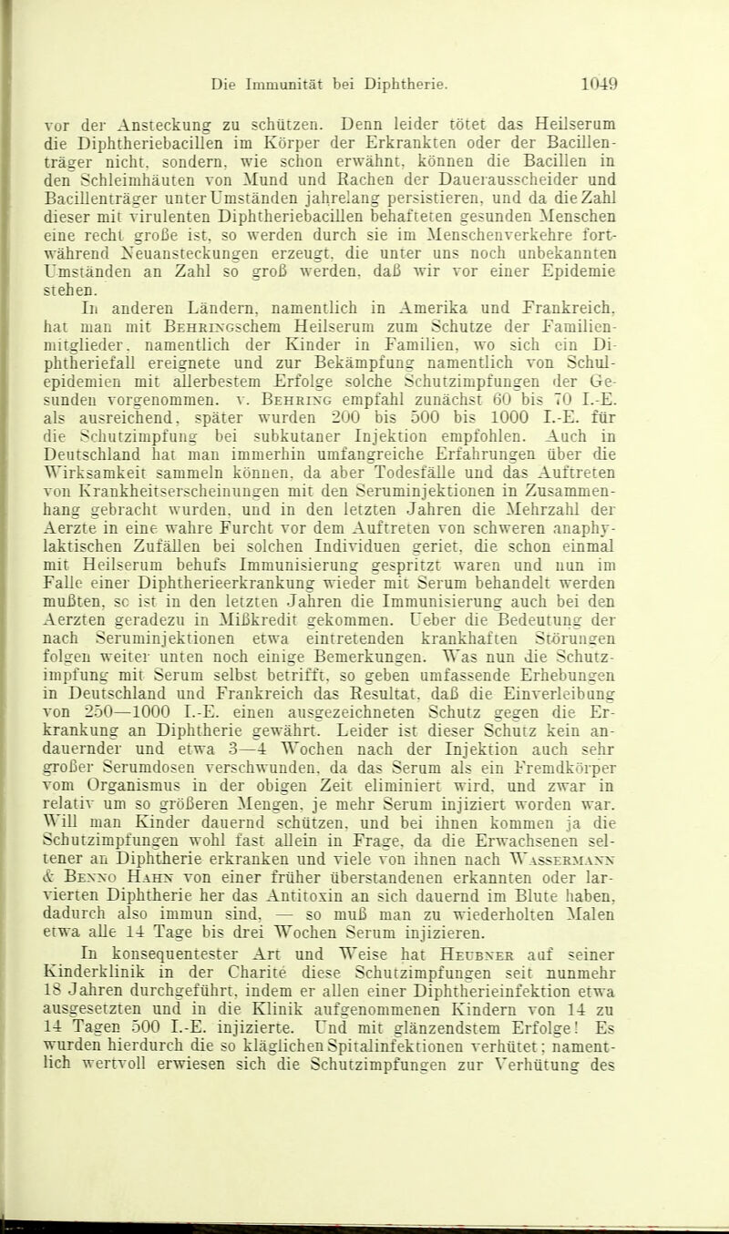 vor der Ansteckung zu schützen. Denn leider tötet das Heilserum die Diphtheriebacillen im Körper der Erkrankten oder der Bacillen- träger nicht, sondern, wie schon erwähnt, können die Bacillen in den Schleimhäuten von Mund und Rachen der Dauerausscheider und Bacillenträger unter Umständen jahrelang persistieren, und da die Zahl dieser mit virulenten Diphtheriebacillen behafteten gesunden Menschen eine recht große ist. so werden durch sie im Menschenverkehre fort- während Xeuansteckungen erzeugt, die unter uns noch unbekannten Umständen an Zahl so groß werden, daß wir vor einer Epidemie stehen. Iii anderen Ländern, namentlich in Amerika und Frankreich, hat man mit BEHEi>-Gschem Heilserum zum Schutze der Familien- mitglieder, namentlich der Kinder in Familien, wo sich ein Di- phtheriefall ereignete und zur Bekämpfung namentlich von Schul- epidemien mit allerbestem Erfolge solche Schutzimpfungen der Ge- sunden vorgenommen, v. Behring empfahl zunächst 60 bis TO L-E. als ausreichend, später wurden 200 bis 500 bis 1000 I.-E. für die Schutzimpfung bei subkutaner Injektion empfohlen. Auch in Deutschland hat man immerhin umfangreiche Erfahrungen über die Wirksamkeit sammeln können, da aber Todesfälle und das Auftreten von Krankheitserscheinungen mit den Seruminjektionen in Zusammen- hang gebracht wurden, und in den letzten Jahren die Mehrzahl der Aerzte in eine wahre Furcht vor dem Auftreten von schweren anaphy- laktischen Zufällen bei solchen Individuen geriet, die schon einmal mit Heilserum behufs Immunisierung gespritzt waren und nun im Falle einer Diphtherieerkrankung wieder mit Serum behandelt werden mußten, sc ist in den letzten Jahren die Immunisierung auch bei den Aerzten geradezu in Mißkredit gekommen. Ueber die Bedeutung der nach Seruminjektionen etwa eintretenden krankhaften St-ö runden folgen weiter unten noch einige Bemerkungen. T\'as nun die Schutz- impfung mit Serum selbst betrifft, so geben umfassende Erhebungen in Deutschland und Frankreich das Eesultai, daß die Einverleibung von 2.50—1000 I.-E. einen ausgezeichneten Schutz gegen die Er- krankung an Diphtherie gewährt. Leider ist dieser Schutz kein an- dauernder und etwa 3—4 Wochen nach der Injektion auch sehr großer Serumdosen verschwunden, da das Serum als ein Fremdkörper vom Organismus in der obigen Zeit eliminiert wird, und zwar in relativ um so größeren Mengen, je mehr Serum injiziert worden war. WiU man Kinder dauernd schützen, und bei ihnen kommen ja die Schutzimpfungen wohl fast allein in Frage, da die Erwachsenen sel- tener an Diphtherie erkranken und viele von ihnen nach Wassermaxx & Bexxo Hahn von einer früher überstandenen erkannten oder lar- vierten Diphtherie her das Antitoxin an sich dauernd im Blute haben, dadurch also immun sind. — so muß man zu wiederholten Malen etwa alle 14 Tage bis drei Wochen Serum injizieren. In konsequentester Art und Weise hat Hecexek auf seiner Kinderklinik in der Charite diese Schutzimpfungen seit nunmehr 18 Jahren durchgeführt, indem er allen einer Diphtherieinfektion etwa ausgesetzten und in die Klinik aufgenommenen Kindern von 14 zu 14 Tagen 500 I.-E. injizierte. Und mit glänzendstem Erfolge! Es wurden hierdurch die so kläglichen Spitalinfektionen verhütet: nament- lich wertvoll erwiesen sich die Schutzimpfungen zur Verhütung des