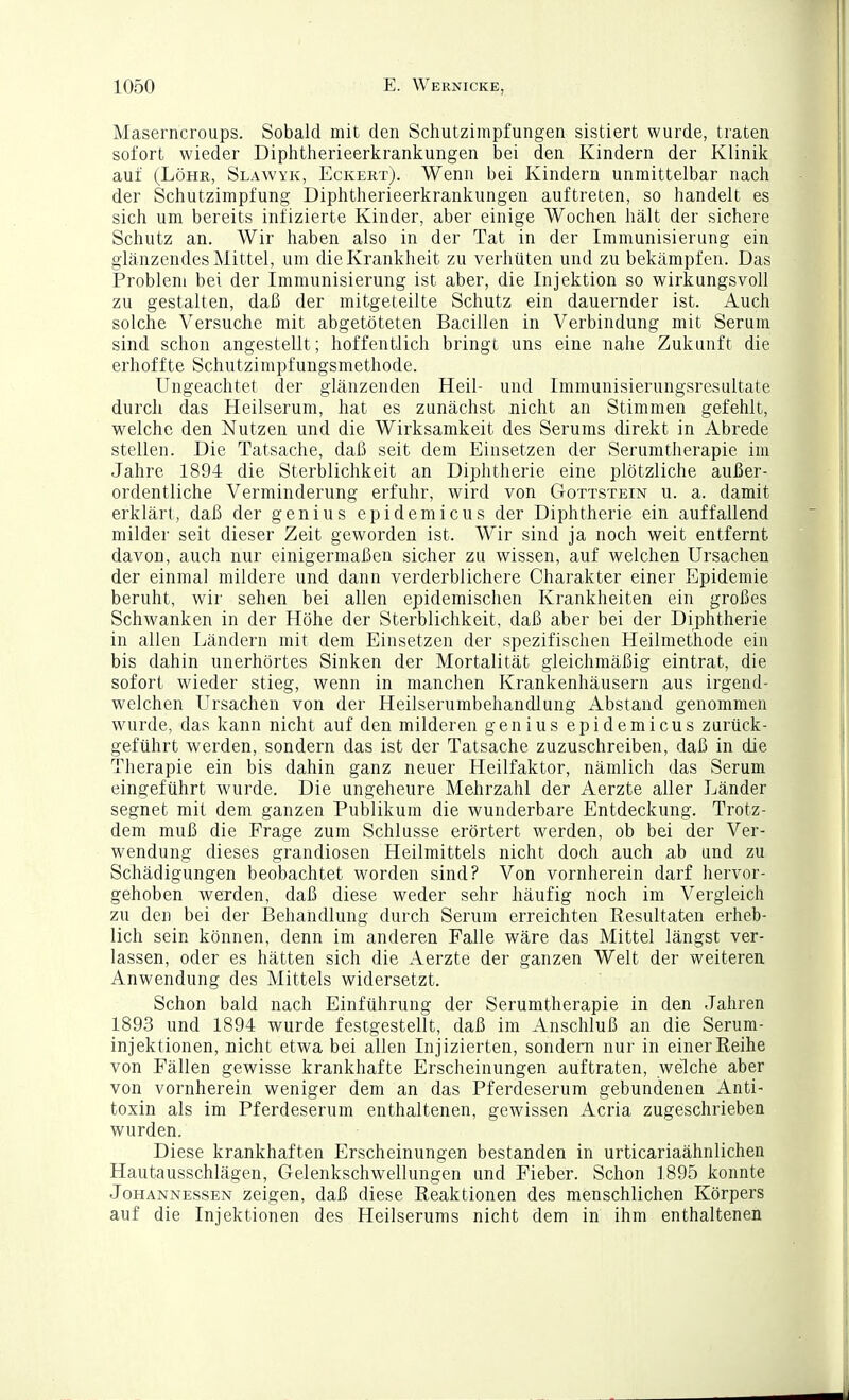 Maserncroups. Sobald mit den Schutzimpfungen sistiert wurde, traten sofort wieder Diphtlierieerkrankungen bei den Kindern der Klinik auf (Lohr, Slawyk, Eckert). Wenn bei Kindern unmittelbar nach der Schutzimpfung Diphtherieerkrankungen auftreten, so handelt es sich um bereits infizierte Kinder, aber einige Wochen hält der sichere Schutz an. Wir haben also in der Tat in der Immunisierung ein glänzendes Mittel, um die Krankheit zu verhüten und zu bekämpfen. Das Problem bei der Immunisierung ist aber, die Injektion so wirkungsvoll zu gestalten, daß der mitgeteilte Schutz ein dauernder ist. Auch solche Versuche mit abgetöteten Bacillen in Verbindung mit Serum sind schon angestellt; hoffentlich bringt uns eine nahe Zukunft die erhoffte Schutzimpfungsmethode. Ungeachtet der glänzenden Heil- und Immunisierungsresultate durch das Heilserum, hat es zunächst nicht an Stimmen gefehlt, welche den Nutzen und die Wirksamkeit des Serums direkt in Abrede stellen. Die Tatsache, daß seit dem Einsetzen der Serumtherapie im Jahre 1894 die Sterblichkeit an Diphtherie eine plötzliche außer- ordentliche Verminderung erfuhr, wird von Gottstein u. a. damit erklärt, daß der genius epidemicus der Diphtherie ein auffallend milder seit dieser Zeit geworden ist. Wir sind ja noch weit entfernt davon, auch nur einigermaßen sicher zu wissen, auf welchen Ursachen der einmal mildere und dann verderblichere Charakter einer Epidemie beruht, wir sehen bei allen epidemischen Krankheiten ein großes Schwanken in der Höhe der Sterblichkeit, daß aber bei der Diphtherie in allen Ländern mit dem Einsetzen der spezifischen Heilmethode ein bis dahin unerhörtes Sinken der Mortalität gleichmäßig eintrat, die sofort wieder stieg, wenn in manchen Krankenhäusern aus irgend- welchen Ursachen von der Heilserumbehandlung Abstand genommen wurde, das kann nicht auf den milderen genius epidemicus zurück- geführt werden, sondern das ist der Tatsache zuzuschreiben, daß in die Therapie ein bis dahin ganz neuer Heilfaktor, nämlich das Serum eingeführt wurde. Die ungeheure Mehrzahl der Aerzte aller Länder segnet mit dem ganzen Publikum die wunderbare Entdeckung. Trotz- dem muß die Frage zum Schlüsse erörtert werden, ob bei der Ver- wendung dieses grandiosen Heilmittels nicht doch auch ab und zu Schädigungen beobachtet worden sind? Von vornherein darf hervor- gehoben werden, daß diese weder sehr häufig noch im Vergleich zu den bei der Behandlung durch Serum erreichten Resultaten erheb- lich sein können, denn im anderen Falle wäre das Mittel längst ver- lassen, oder es hätten sich die Aerzte der ganzen Welt der weiteren Anwendung des Mittels widersetzt. Schon bald nach Einführung der Serumtherapie in den Jahren 1893 und 1894 wurde festgestellt, daß im Anschluß an die Serum- injektionen, nicht etwa bei allen Injizierten, sondern nur in einer Reihe von Fällen gewisse krankhafte Erscheinungen auftraten, welche aber von vornherein weniger dem an das Pferdeserura gebundenen Anti- toxin als im Pferdeserum enthaltenen, gewissen Acria zugeschrieben wurden. Diese krankhaften Erscheinungen bestanden in urticariaähnlichen Hautausschlägen, Gelenkschwellungen und Fieber. Schon 1895 konnte Johannessen zeigen, daß diese Reaktionen des menschlichen Körpers auf die Injektionen des Heilserums nicht dem in ihm enthaltenen