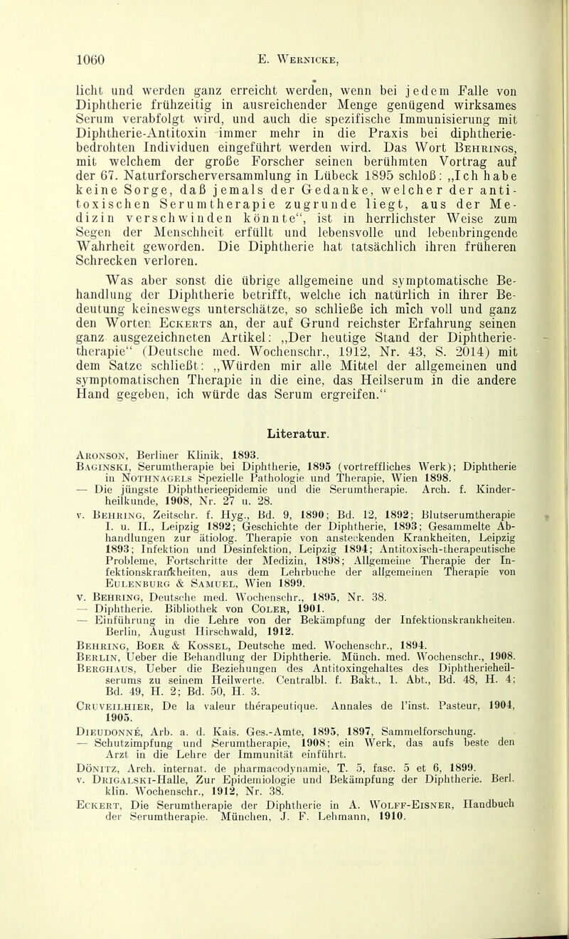 • licht und werden ganz erreicht werden, wenn bei jedem Falle von Diphtherie frühzeitig in ausreichender Menge genügend wirksames Serum verabfolgt wird, und auch die spezifische Immunisierung mit Diphtherie-Antitoxin immer mehr in die Praxis bei diphtherie- bedrohten Individuen eingeführt werden wird. Das Wort Behrings, mit welchem der große Forscher seinen berühmten Vortrag auf der 67. Naturforscherversammlung in Lübeck 1895 schloß: „Ich habe keine Sorge, daß jemals der Gedanke, welcher der anti- toxischen Serumtherapie zugrunde liegt, aus der Me- dizin verschwinden könnte, ist m herrlichster Weise zum Segen der Menschheit erfüllt und lebensvolle und lebeiibringende Wahrheit geworden. Die Diphtherie hat tatsächlich ihren früheren Schrecken verloren. Was aber sonst die übrige allgemeine und symptomatische Be- handlung der Diphtherie betrifft, welche ich natürlich in ihrer Be- deutung keineswegs unterschätze, so schließe ich mich voll und ganz den Worten Eckerts an, der auf Grund reichster Erfahrung seinen ganz ausgezeichneten Artikel: ,,Der heutige Stand der Diphtherie- therapie (Deutsche med. Wochenschr., 1912, Nr. 43, S. 2014) mit dem Satze schließt: ,,Würden mir alle Mittel der allgemeinen und symptomatischen Therapie in die eine, das Heilserum in die andere Hand gegeben, ich würde das Serum ergreifen. Literatur. Aronson, Berliner Klinik, 1893. Baginski, Serumtlierapie bei Diphtherie, 1895 (vortreffliches Werk); Diphtherie iu NOTHNAGEL!? iSpezielle Pathologie und Therapie, Wien 1898. — Die jüngste Diphtherieepidemie und die Seruratherapie. Arch. f. Kinder- heilkunde, 1908, Nr. 27 u. 28. V. Behring, Zeitschr. f. Hyg., Bd. 9, 1890; Bd. 12, 1892; Blutserumtherapie I. u. II., Leipzig 1892; Geschichte der Diphtherie, 1893; Gesammelte Ab- handlungen zur ätiolog. Therapie von ansteckenden Krankheiten, Leipzig 1893; Infektion und Desinfektion, Leipzig 1894; Antito.xisch-therapeutische Probleme, Fortschritte der Medizin, 1898; Allgemeine Therapie der In- fektionskranlfheiten, aus Üem Lehrbuche der allgemeinen Therapie von Eulenburg & Samuel, Wien 1899. V. Behring, Deutsche med. Wochenschr., 1895, Nr. 38. — Diphtherie. Bibliothek von Coler, 1901. — Einführung in die Lehre von der Bekämpfung der Infektionskrankheiten. Berlin, August Hirschwald, 1912. Behring, Boer & Kossel, Deutsche med. Wochenschr., 1894. Berlin, Ueber die Behandlung der Diphtherie. Münch, med. Wochenschr., 1908. Berghaus, Ueber die Beziehungen des Antito-xingehaltes des Diphtherieheil- serums zu seinem Heilwerte. Centralbl. f. Bakt., 1. Abt., Bd. 48, H. 4; Bd. 49, H. 2; Bd. 50, H. 3. Cruveilhier, De la valeur therapeutique. Annales de l'inst. Pasteur, 1904, 1905. Dieudonne, Arb. a. d. Kais. Ges.-Amte, 1895, 1897, Sammelforschung. — Schutzimpfung und iSerumtherapie, 1908; ein Werk, das aufs heste den Arzt in die Lehre der Immunität einführt. Dönitz, Arch. Internat, de pharmacodynamie, T. 5, fasc. 5 et 6, 1899. V. DRiGALSKi-Halle, Zur Epidemiologie und Bekämpfung der Diphtherie. Berl. klin. Wochenschr., 1912, Nr. 38. Eckert, Die Serumtherapie der Diphtherie in A. Wolff-Eisner, Handbuch der Serumtherapie. München, J. F. Lelimann, 1910.