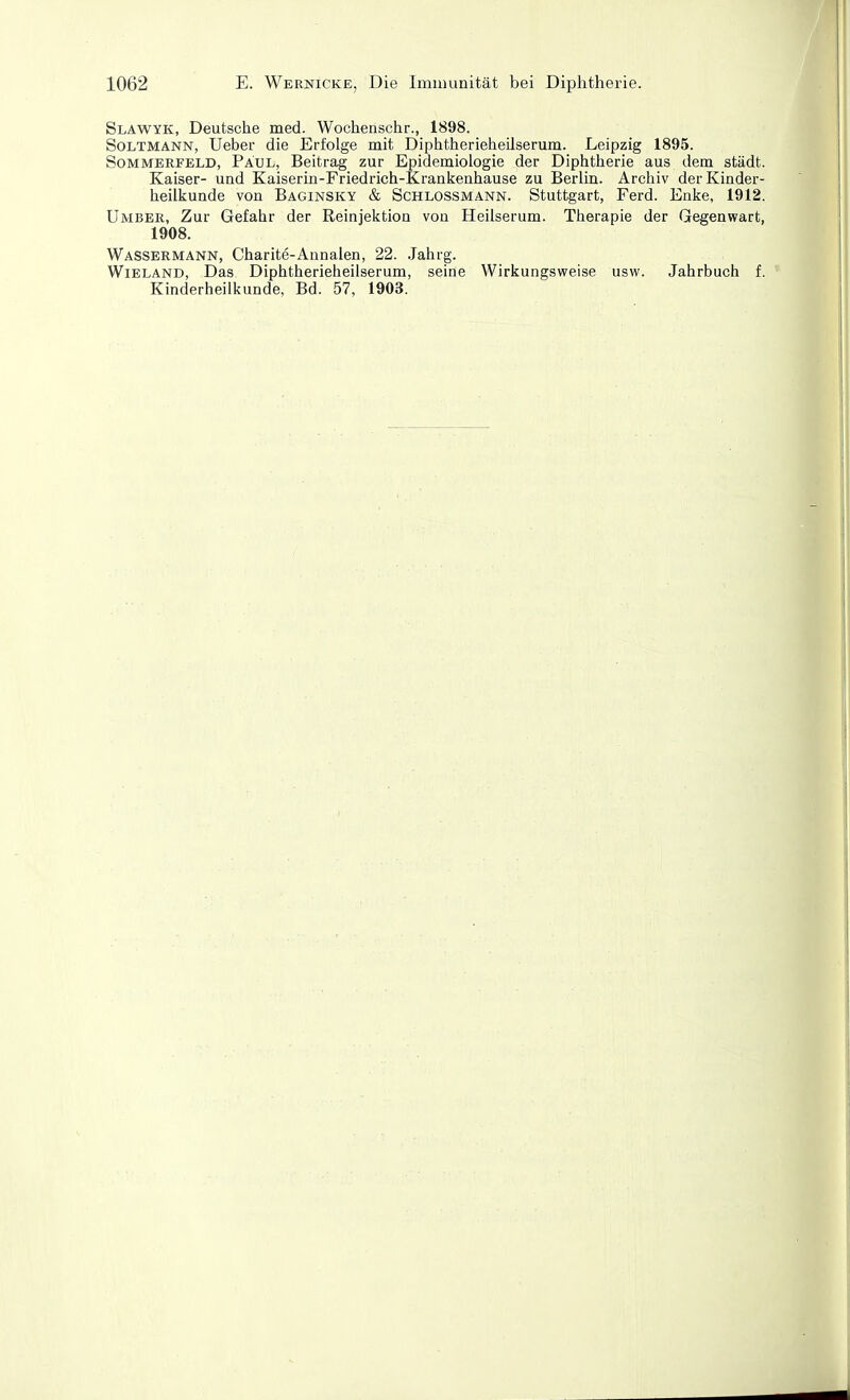 Slawyk, Deutsche med. Wochenschr., 1898. SoLTMANN, Ueber die Erfolge mit Diphtherieheüserura. Leipzig 1895. Sommerfeld, Paul, Beitrag zur Epidemiologie der Diphtherie aus dem städt. Kaiser- und Kaiserin-Friedrich-Krankenhause zu Berlin. Archiv der Kinder- heilkunde von Baginsky & Schlossmann. Stuttgart, Ferd. Enke, 1912. Umbee, Zur Gefahr der Reinjektion von Heilserum. Therapie der Gegenwart, 1908. Wassermann, Charite-Annalen, 22. .Jahrg. Wieland, Das Diphtherieheilserum, seine Wirkungsweise usw. Jahrbuch f. Kinderheilkunde, Bd. 57, 1903.