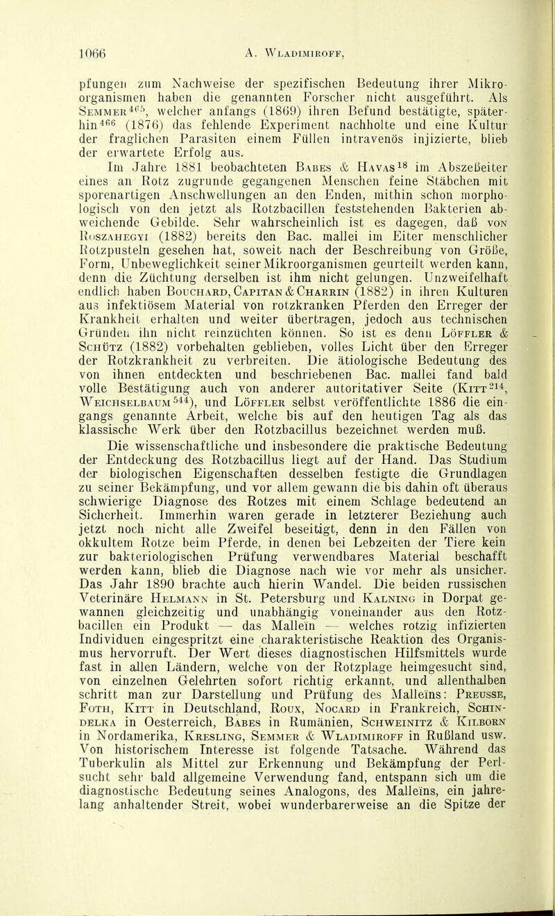 pfungeii zum Nachweise der spezifischen Bedeutung ihrer Mikro- organismen haben die genannten Forscher nicht ausgeführt. Als Semmekwelcher anfangs (1869) ihren Befund bestätigte, später- 1^11^466 (1876) das fehlende Experiment nachholte und eine Kultur der fraglichen Parasiten einem Füllen intravenös injizierte, blieb der erwartete Erfolg aus. Im Jahre 1881 beobachteten Babes & Havas^^ im Abszeßeiter eines an Rotz zugrunde gegangenen Menschen feine Stäbchen mit sporenartigen Anschwellungen an den Enden, mithin schon morpho- logisch von den jetzt als Rotzbacillen feststehenden Bakterien ab- weichende Gebilde. Sehr wahrscheinlich ist es dagegen, daß von I\oszAHEGYi (1882) bereits den Bac. mallei im Eiter menschlicher Rotzpusteln gesehen hat, soweit nach der Beschreibung von Größe, Form, Unbeweglichkeit seiner Mikroorganismen geurteilt werden kann, denn die Züchtung derselben ist ihm nicht gelungen. Unzweifelhaft endlich haben Bouchard, Capitan&Charrin (1882) in ihren Kulturen aus infektiösem Material von rotzkranken Pferden den Erreger der Krankheit erhalten und weiter übertragen, jedoch aus technischen Gründen ihn nicht reinzüchten können. So ist es denn Löffler & Schütz (1882) vorbehalten geblieben, volles Licht über den Erreger der Rotzkrankheit zu verbreiten. Die ätiologische Bedeutung des von ihnen entdeckten und beschriebenen Bac. mallei fand bald volle Bestätigung auch von anderer autoritativer Seite (Kitt-^*, Weichselbaum ^'''^), und Löffler selbst veröffentlichte 1886 die ein- gangs genannte Arbeit, welche bis auf den heutigen Tag als das klassische Werk über den Rotzbacillus bezeichnet werden muß. Die wissenschaftliche und insbesondere die praktische Bedeutung der Entdeckung des Rotzbacillus liegt auf der Hand. Das Studium der biologischen Eigenschaften desselben festigte die Grundlagen zu seiner Bekämpfung, und vor allem gewann die bis dahin oft überaus schwierige Diagnose des Rotzes mit einem Schlage bedeutend an Sicherheit. Immerhin waren gerade in letzterer Beziehung auch jetzt noch nicht alle Zweifel beseitigt, denn in den Fällen von okkultem Rotze beim Pferde, in denen bei Lebzeiten der Tiere kein zur bakteriologischen Prüfung verwendbares Material beschafft werden kann, blieb die Diagnose nach wie vor mehr als unsicher. Das Jahr 1890 brachte auch hierin Wandel. Die beiden russischen Veterinäre Helmann in St. Petersburg und Kalning in Dorpat ge- wannen gleichzeitig und unabhängig voneinander aus den Rotz- bacillen ein Produkt — das Mallein — welches rotzig infizierten Individuen eingespritzt eine charakteristische Reaktion des Organis- mus hervorruft. Der Wert dieses diagnostischen Hilfsmittels wurde fast in allen Ländern, welche von der Rotzplage heimgesucht sind, von einzelnen Gelehrten sofort richtig erkannt, und allenthalben schritt man zur Darstellung und Prüfung des Malleins: Preusse, FoTH, Kitt in Deutschland, Roux, Nocard in Frankreich, Schin- delka in Oesterreich, Babes in Rumänien, Schweinitz & Kilborn in Nordamerika, Kresling, Semmer & Wladimiroff in Rußland usw. Von historischem Interesse ist folgende Tatsache. Während das Tuberkulin als Mittel zur Erkennung und Bekämpfung der Perl- sucht sehr bald allgemeine Verwendung fand, entspann sich um die diagnostische Bedeutung seines Analogons, des Malleins, ein jahre- lang anhaltender Streit, wobei wunderbarerweise an die Spitze der