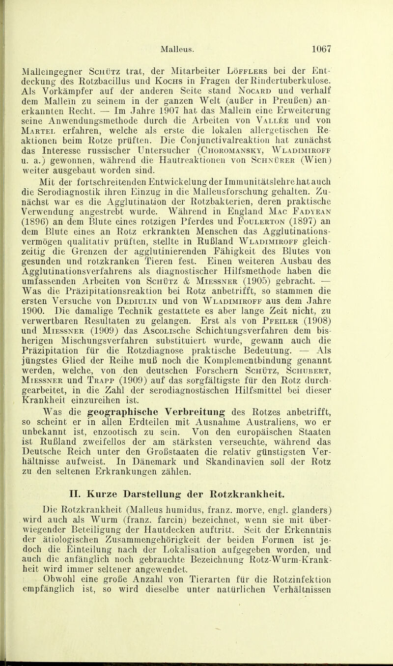 Malleingegner Schütz trat, der Mitarbeiter Löfflers bei der Ent- deckung des Rotzbacillus und Kochs in Fragen der Rindertuberkulose. Als Vorkämpfer auf der anderen Seite stand Nocard und verhalf dem Mallein zu seinem in der ganzen Welt (außer in Preußen) an- erkannten Recht. — Im Jahre 1907 hat das Mallein eine Erweiterung seine Anwendungsmethode durch die Arbeiten von Vallee und von Martel erfahren, welche als erste die lokalen allergetischen Re- aktionen beim Rotze prüften. Die Conjunctivalreaktion hat zunächst das Interesse russischer Untersucher (Choromansky, Wladimiroff u. a.) gewonnen, während die Hautreaktionen von Schnürer (Wien) weiter ausgebaut worden sind. Mit der fortschreitenden Entwickelung der Imraunitätslehrehatauch die Serodiagnostik ihren Einzug in die Malleusforschung gehalten. Zu- nächst war es die Agglutination der Rotzbakterien, deren praktische Verwendung angestrebt wurde. Während in England Mac Fadyean (1896) an dem Blute eines rotzigen Pferdes und Foulerton (1897) an dem Blute eines an Rotz erkrankten Menschen das Agglutinations- vermögen qualitativ prüften, stellte in Rußland Wladimiroff gleich- zeitig die Grenzen der agglutinierenden Fähigkeit des Blutes von gesunden und rotzkranken Tieren fest. Einen weiteren Ausbau des Agglutinationsverfahrens als diagnostischer Hilfsmethode haben die umfassenden Arbeiten von Schütz & Miessner (1905) gebracht. — Was die Präzipitationsreaktion bei Rotz anbetrifft, so stammen die ersten Versuche von Dediulin und von Wladimiroff aus dem Jahre 1900. Die damalige Technik gestattete es aber lange Zeit nicht, zu verwertbaren Resultaten zu gelangen. Erst als von Pfeiler (1908) und Miessner (1909) das AscoLische Schichtungsverfahren dem bis- herigen Mischungsverfahren substituiert wurde, gewann auch die Präzipitation für die Rotzdiagnose praktische Bedeutung. — Als jüngstes Glied der Reihe muß noch die Komplementbindung genannt werden, welche, von den deutschen Forschern Schütz, Schubert, Miessner und Trapp (1909) auf das sorgfältigste für den Rotz durch- gearbeitet, in die Zahl der serodiagnosfcischen Hilfsmittel bei dieser Krankheit einzureihen ist. Was die geographische Verbreitung des Rotzes anbetrifft, so scheint er in allen Erdteilen mit Ausnahme Australiens, wo er unbekannt ist, enzootisch zu sein. Von den europäischen Staaten ist Rußland zweifellos der am stärksten verseuchte, während das Deutsche Reich unter den Großstaaten die relativ günstigsten Ver- hältnisse aufweist. In Dänemark und Skandinavien soll der Rotz zu den seltenen Erkrankungen zählen. II. Kurze Darstellung der Rotzkranklieit. Die Rotzkrankheit (Malleus humidus, franz. morve, engl, glanders) wird auch als Wurm (franz. farcin) bezeichnet, wenn sie mit über- wiegender Beteiligung der Hautdecken auftritt. Seit der Erkenntnis der ätiologischen Zusammengehörigkeit der beiden Formen ist je- doch die Einteilung nach der Lokalisation aufgegeben worden, und auch die anfänglich noch gebrauchte Bezeichnung Rotz-Wurm-Krank- heit wird immer seltener angewendet. Obwohl eine große Anzahl von Tierarten für die Rotzinfektion empfänglich ist, so wird dieselbe unter natürlichen Verhältnissen