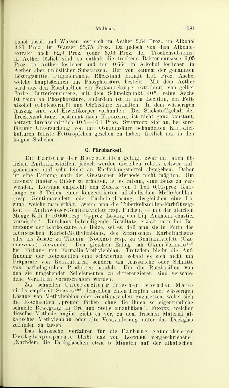 koliol absol. und Wasser, löst sich im Aether 2,84 Proz., im Alkohol 3,87 Proz., im Wasser 2.5,75 Proz. Da jedoch von dem Alkohol- extrakt noch 82,9 Proz. (oder 3,06 Proz. der Trockensubstanz) in Aether löslich sind, so enthält die trockene Bakterienmasse 6,05 Proz. in Aether löslicher und nur 0,664 in Alkohol löslicher, in Aether aber unlöslicher Substanzen. Der von keinem der genannten Lösungsmittel aufgenommene Rückstand enthält 1,51 Proz. Asche, welche hauptsächlich aus Phosphorsäure besteht. Mit dem Aether wird aus den Rotzbacillen ein Fettsäurekörper extrahiert, von gelber Farbe, Butterkonsistenz, mit dem Schmelzpunkt 40°; seine Asche ist reich an Phosphorsäure, außerdem ist in ihm Lecithin, ein Fett- alkohol (Cholesterin?) und Oleinsäure enthalten. In dem wässerigen Auszug sind viel Eiweißkörper vorhanden. Der Stickstoi^gehalt der Trockensubstanz, bestimmt nach Kjeldahl, ist nicht ganz konstant, beträgt durchschnittlich 10,5—10,1 Proz. Shattock gibt an, bei sorg- fältiger Untersuchung von mit Osmiumsäure behandelten Kartoffel- kulturen feinste Fetttröpfchen gesehen zu haben, freilich nur in den langen Stäbchen. C. Färbbarkeit. Die Färbung der Rotzbacillen gelingt zwar mit allen üb- lichen Anilinfarbstoffen, jedoch werden dieselben relativ schwer auf- genommen und sehr leicht an Entfärbungsmittel abgegeben. Daher ist eine Färbung nach der GuAMSchen Methode nicht möglich. Um intensiv tingierte Bilder zu erhalten, ist es ratsam, eine Beize zu ver- wenden. LöFFLER empfiehlt den Zusatz von 1 Teil 0,01-proz. Kali- lauge zu 3 Teilen einer konzentrierten alkoholischen Methylenblau- (resp. Gentianaviolett- oder Fuchsin-)Lösung, desgleichen eine Lö- sung, welche man erhält, ,,wenn man die Tuberkelbacillen-Farbflüssig- keit — Anilinwasser-Gentianaviolett resp. Fuchsin — mit der gleichen Menge Kali 1:10 000 resp. 1/2-proz. Lösung von Liq. Ammonii caustici vermischt. Durchaus befriedigende Resultate erzielt man bei Be- nutzung der Karbolsäure als Beize, sei es, daß man sie in Form des KüHNESchen Karbol-Methylenblaus, des ZiEHLSchen Karbolfuchsins oder als Zusatz zu Thionin (Nocard ) resp. zu Gentianaviolett (Cza- PLEwsKY) verwendet. Den gleichen Erfolg sah Galli-Valerio^'^^ bei Färbung mit Formalin-Methylenblau. Trotzdem bleibt die Auf- findung der Rotzbacillen eine schwierige, sobald es sich nicht um Präparate von Reinkulturen, sondern um Ausstriche oder Schnitte von pathologischen Produkten handelt. Um die Rotzbacillen von den sie umgebenden Zellelementen zu differenzieren, sind verschie- dene Verfahren vorgeschlagen worden. Zur schnellen Untersuchung frischen lebenden Mate- rials empfiehlt Straus*^'-, demselben einen Tropfen einer wässerigen Lösung von Methylenblau oder Gentianaviolett zuzusetzen, wobei sich die Rotzbacillen ,,prompt färben, ohne die ihnen so eigentümliche schnelle Bewegung an Ort und Stelle einzubüßen. Finger, welcher dieselbe Methode angibt, zieht es vor, zu dem frischen Material al- kalisches Methylenblau oder alte Vesuvinlösung unter das Deckglas zufließen zu lassen. Das klassische Verfahren für die Färbung getrockneter Deckglaspräparate bleibt das von Löffler vorgeschriebene: ,,Nachdem die Deckgläschen etwa 5 Minuten auf der alkalischen