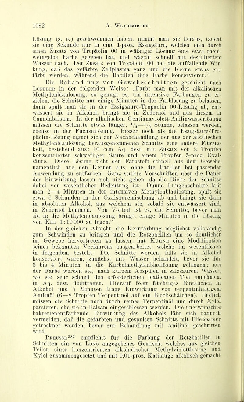 Lösung (s. 0.) geschwommen haben, nimmt man sie heraus, taucht sie eine Sekunde nur in eine 1-proz. Essigsäure, welcher man durch einen Zusatz von Tropäolin 00 in wäßriger Lösung eine etwa rhein- weingelbe Farbe gegeben hat, und wäscht schnell mit destilliertem Wasser nach. Der Zusatz von Tropäolin 00 hat die auffallende Wir- kung, daß das gefärbte Zellplasma ganz und die Kerne etwas ent- färbt werden, während die Bacillen ihre Farbe konservieren. Die Behandlung von Gewebeschnitten geschieht nach LöFFLEK in der folgenden Weise: ,,Färbt man mit der alkalischen Methylenblaulösung, so genügt es, um intensive Färbungen zu er- zielen, die Schnitte nur einige Minuten in der Farblösung zu belassen, dann spült man sie in der Essigsäure-Tropäolin 00-Lösung abj ent- wässert sie in Alkohol, bringt sie in Zedernöl und aus diesem in Canadabalsam. In der alkalischen Gentianaviolett-Anilinwasserlösung müssen die Schnitte etwas länger, ^/^—i/o Stunde, belassen werden, ebenso in der Fuchsinlösung. Besser noch als die Essigsäure-Tro- päolin-Lösung eignet sich zur Nachbehandlung der aus der alkalischen Methylenblaulösung herausgenommenen Schnitte eine andere Flüssig- keit, bestehend aus: 10 ccm Aq. dest. mit Zusatz von 2 Tropfen konzentrierter schwefliger Säure und einem Tropfen 5-proz. Oxal- säure. Diese Lösung zieht den Farbstoff schnell aus dem (rewebe, namentlich aus den Kernen aus, ohne die Bacillen bei passender Anwendung zu entfärben. Ganz strikte Vorschriften über die Dauer der Einwirkung lassen sich nicht geben, da die Dicke der Schnitte dabei von wesentlicher Bedeutung ist. Dünne Lungenschnitte läßt man 2—4 Minuten in der intensiven Methylenblaulösung, spült sie etwa 5 Sekunden in der Oxalsäuremischung ab und bringt sie dann in absoluten Alkohol, aus welchem sie, sobald sie entwässert sind, in Zedernöl kommen. Von Vorteil ist es, die Schnitte, bevor man sie in die Methylenblaulösung bringt, einige Minuten in die Lösung von Kali 1:10 000 zu legen. In der gleichen Absicht, die Kernfärbung möglichst vollständig zum Schwinden zu bringen und die Rotzbacillen um so deutlicher im Gewebe hervortreten zu lassen, hat Kühne eine Modifikation seines bekannten Verfahrens ausgearbeitet, welche im wesentlichen in folgendem besteht: Die Schnitte werden, falls sie in Alkohol konserviert waren, zunächst mit Wasser behandelt, bevor sie für 3 bis 4 Minuten in die Karbolmethylenblaulösung gelangen; aus der Farbe werden sie, nach kurzem Abspülen in salzsaurem Wasser, wo sie sehr schnell den erforderlichen blaßblauen Ton annehmen, in Aq. dest. übertragen. Hierauf folgt flüchtiges Eintauchen in Alkohol und 5 Minuten lange Einwirkung von terpentinhaltigem Anilinöl (6—8 Tropfen Terpentinöl auf ein Blockschälchen). Endlich müssen die Schnitte noch durch reines Terpentinöl und durch Xylol passieren, ehe sie in Balsam eingeschlossen werden. Die unerwünschte bakterienentfärbende Einwirkung des Alkohols läßt sich dadurch vermeiden, daß die gefärbten und gespülten Schnitte mit Fließpapier getrocknet werden, bevor zur Behandlung mit Anilinöl geschritten wird. Preusse^s^ empfiehlt für die Färbung der Rotzbacillen in Schnitten ein von Long angegebenes Gemisch, welches aus gleichen Teilen einer konzentrierten alkoholischen Methylviolettlösung und Xylol zusammengesetzt und mit 0,01-proz. Kalilauge alkalisch gemacht