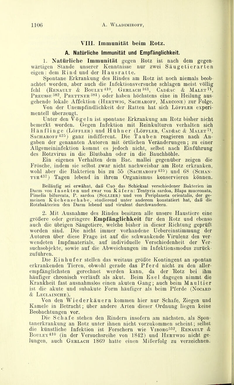 VIII. Immunität beim Rotz. A. Natürliche Immunität und Empfänglichkeit. 1. Natürliche Immunität gegen Rotz ist nach dem gegen- wärtigen Stande unserer Kenntnisse nur zwei Säugetierarten eigen: dem Rind und der Hausratte. Spontane Erliranl^ung des Rindes am Rotz ist nocli niemals beob- achtet worden, aber auch die Infektionsversuche schlagen meist völlig fehl (Renault & Bouley^io^ Gerlach i^i, Cadeac & Malet Preusse^s, Prettner381) oder haben höchstens eine in Heilung aus- gehende lokale Affektion (Hertwig, Sacharoff, Marcone) zur Folge. Von der UnempfindJichkeit der Ratten hat sich Löffler experi- mentell überzeugt. Unter den Vögeln ist spontane Erkrankung am Rotz bisher nicht bemerkt worden. Gegen Infektion mit Reinkulturen verhalten sich Hänflinge (Löffler) und Hühner (Löffler, Cadeac & Malet'''i, Sacharoff^25^ ganz indifferent. Die Tauben reagieren nach An- gaben der genannten Autoren mit örtlichen Veränderungen; zu einer Allgemeininfektion kommt es jedoch nicht, selbst nach Einführung des Rotzvirus in die Blutbahn oder in die Bauchhöhle. Ein eigenes Verhalten dem Bac. mallei gegenüber zeigen die Frösche, indem sie selbst zwar nicht nachweisbar am Rotz erkranken, wohl aber die Bakterien bis zu 55 (Sacharoff *25j 68 (Schan- tyr^^'^) Tagen lebend in ihrem Organismus konservieren können. BeUäufig sei erwähnt, daß Cao das Schicksal verschiedener Bakterien im Darm von Insekten und zwar von Käfern: Tentyria sardoa, Blaps mucronata, Pimeiia bifurcata, P. sardoa (Sollier) und von Periplaneta orientaiis, der ge- meinen Küchenschabe, studierend unter anderem konstatiert hat, daß die Rotzbakterien den Darm lebend und virulent durchwandern. 2. Mit Ausnahme des Rindes besitzen alle unsere Haustiere eine größere oder geringere Empfänglichkeit für den Rotz und ebenso auch die übrigen Säugetiere, welche bisher in dieser Richtung geprüft worden sind. Die nicht immer vorhandene Uebereinstimmung der Autoren über diese Frage ist auf die schwankende Virulenz des ver- wendeten Impfmaterials, auf individuelle Verschiedenheit der Ver- suchsobjekte, sowie auf die Abweichungen im Infektionsmodus zurück- zuführen. Die Einhufer stellen das weitaus größte Kontingent an spontan erkrankenden Tieren, obwohl gerade das Pferd nicht zu den aller- empfänglichsten gerechnet werden kann, da der Rotz bei ihm häufiger chronisch verläuft als akut. Beim Esel dagegen nimmt die Krankheit fast ausnahmslos einen akuten Gang; auch beim Maultier ist die akute und subakute Form häufiger als beim Pferde (Nocard & Leclainche). Von den Wiederkäuern kommen hier nur Schafe, Ziegen und Kamele in Betracht; über andere Arten dieser Ordnung liegen keine Beobachtungen vor. Die Schafe stehen den Rindern insofern am nächsten, als Spon- tanerkrankung an Rotz unter ihnen nicht vorzukommen scheint; selbst die künstliche Infektion ist Forschern wie Viborg^^^, Renault & BouLEY^io (in der Versuchsreihe von 1842) und Hertwig nicht ge- lungen, auch Gerlach 1869 hatte einen Mißerfolg zu verzeichnen.