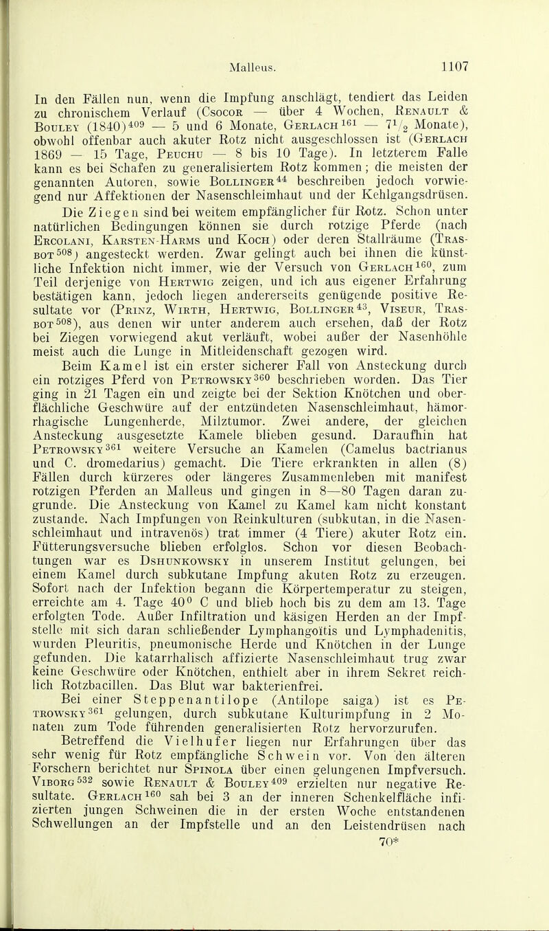 In den Fällen nun, wenn die Impfung anschlägt, tendiert das Leiden zu chronischem Verlauf (Csocor — über 4 Wochen, Renault & BouLEY (1840)^09 _ 5 und 6 Monate, Gerlach lei — 71/3 Monate), obwohl offenbar auch akuter Rotz nicht ausgeschlossen ist (Gerlach 1869 — 15 Tage, Peuchu — 8 bis 10 Tage). In letzterem Falle kann es bei Schafen zu generalisiertem Rotz kommen ; die meisten der genannten Autoren, sowie Bollinger** beschreiben jedoch vorwie- gend nur Affektionen der Nasenschleimhaut und der Kehlgangsdrüsen. Die Ziegen sind bei weitem empfänglicher für Rotz. Schon unter natürlichen Bedingungen können sie durch rotzige Pferde (nach Ercolani, Karsten-Harms und Koch) oder deren Stallräume (Tras- BOT^osj angesteckt werden. Zwar gelingt auch bei ihnen die künst- liche Infektion nicht immer, wie der Versuch von Gerlach ^^^^ zum Teil derjenige von Hertwig zeigen, und ich aus eigener Erfahrung bestätigen kann, jedoch liegen andererseits genügende positive Re- sultate vor (Prinz, Wirth, Hertwig, Bollinger Viseur, Tras- BQ-p508)^ aus denen wir unter anderem auch ersehen, daß der Rotz bei Ziegen vorwiegend akut verläuft, wobei außer der Nasenhöhle meist auch die Lunge in Mitleidenschaft gezogen wird. Beim Kamel ist ein erster sicherer Fall von Ansteckung durch ein rotziges Pferd von Petrowsky^so beschrieben worden. Das Tier ging in 21 Tagen ein und zeigte bei der Sektion Knötchen und ober- flächliche Geschwüre auf der entzündeten Nasenschleimhaut, hämor- rhagische Lungenherde, Milztumor. Zwei andere, der gleichen Ansteckung ausgesetzte Kamele blieben gesund. Daraufhin hat Petrowsky 361 weitere Versuche an Kamelen (Camelus bactrianus und C. dromedarius) gemacht. Die Tiere erkrankten in allen (8) Fällen durch kürzeres oder längeres Zusammenleben mit manifest rotzigen Pferden an Malleus und gingen in 8—80 Tagen daran zu- grunde. Die Ansteckung von Kamel zu Kamel kam nicht konstant zustande. Nach Impfungen von Reinkulturen (subkutan, in die Nasen- schleimhaut und intravenös) trat immer (4 Tiere) akuter Rotz ein. Fütterungsversuche blieben erfolglos. Schon vor diesen Beobach- tungen war es Dshunkowsky in unserem Institut gelungen, bei einem Kamel durch subkutane Impfung akuten Rotz zu erzeugen. Sofort nach der Infektion begann die Körpertemperatur zu steigen, erreichte am 4. Tage 40° C und blieb hoch bis zu dem am 13. Tage erfolgten Tode. Außer Infiltration und käsigen Herden an der Impf- stelle mit sich daran schließender Lymphango'itis und Lymphadenitis, wurden Pleuritis, pneumonische Herde und Knötchen in der Lunge gefunden. Die katarrhalisch affizierte Nasenschleimhaut trug zwar keine Geschwüre oder Knötchen, enthielt aber in ihrem Sekret reich- lich Rotzbacillen. Das Blut war bakterienfrei. Bei einer Steppenantilope (Antilope saiga) ist es Pe- trowsky361 gelungen, durch subkutane Kulturimpfung in 2 Mo- naten zum Tode führenden generalisierten Rotz hervorzurufen. Betreffend die Vielhuf er liegen nur Erfahrungen über das sehr wenig für Rotz empfängliche Schwein vor. Von den älteren Forschern berichtet nur Spinola über einen gelungenen Impfversuch. Viborg532 sowie Renault & Bouley*09 erzielten nur negative Re- sultate. Gerlach gah bei 3 an der inneren Schenkelfläche infi- zierten jungen Schweinen die in der ersten Woche entstandenen Schwellungen an der Impfstelle und an den Leistendrüsen nach 70*