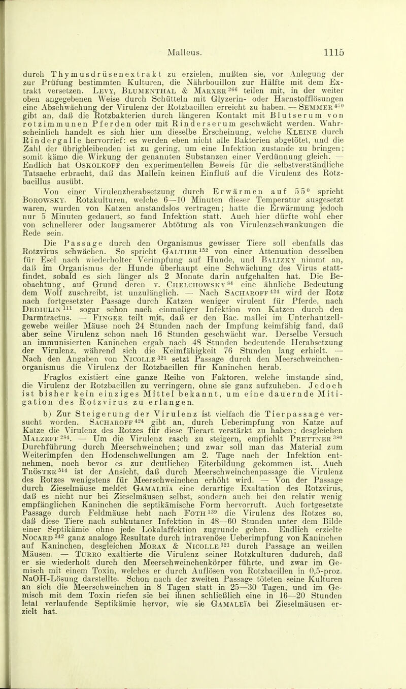 durch Thymusdrüsenextrakt zu erzielen, mußten sie, vor Anlegung der zur Prüfung bestimmten Kulturen, die Nährbouillon zur Hälfte mit dem Ex- trakt versetzen. Levy, Blumenthal & Marxer ^es teilen mit, in der weiter oben angegebenen Weise durch Schütteln mit Glyzerin- oder Harnstofflösungen eine Abschwächung der Virulenz der Rotzbacillen erreicht zu haben. — Semmer*' gibt an, daß die Rotzbakterien durch längeren Kontakt mit Blutserum von rotzimmunen Pferden oder mit Rinderserum geschwächt werden. Wahr- scheinlich handelt es sich hier um dieselbe Erscheinung, welche Kleine durch Rindergalle hervorrief: es werden eben nicht alle Bakterien abgetütet, und die Zahl der übrigbleibenden ist zu gering, um eine Infektion zustande zu bringen; somit käme die Wirkung der genannten Substanzen einer Verdünnung gleich. — Endlich hat Oskolkoff den experimentellen Beweis für die selbstverständliche Tatsache erbracht, daß das Mallein keinen Einfluß auf die Virulenz des Rotz- baciJlus ausübt. Von einer Virulenzherabsetzung durch Erwärmen auf 55 spricht BoROWSKY. Rotzkulturen, welche 6—10 Minuten dieser Temperatur ausgesetzt waren, wurden von Katzen anstandslos vertragen; hatte die Erwärmung jedoch nur 5 Minuten gedauert, so fand Infektion statt. Auch hier dürfte wohl eher von schnellerer oder langsamerer Abtötung als von Virulenzschwankungen die Rede sein. Die Passage durch den Organismus gewisser Tiere soll ebenfalls das Rotzvirus scTiwächen. So spricht Galtier von einer Attenuation desselben für Esel nach wiederholter Verimpfung auf Hunde, und Balizky nimmt an, dal5 im Organismus der Hunde überhaupt eine Schwächung des Virus statt- findet, sobald es sich länger als 2 Monate darin aufgehalten hat. Die Be- obachtung, auf Grund deren v. Chelchowsky eine ähnliche Bedeutung dem Wolf zuschreibt, ist unzulänglich. — Nach Sacharoff^^i wird der Rotz nach fortgesetzter Passage durch Katzen weniger virulent für Pferde, nach Dediülin m sogar schon nach einmaliger Infektion von Katzen durch den Darmtractus. — Finger teilt mit, daß er den Bac. mallei im Unterhaulzell- gewebe weißer Mäuse noch 24 Stunden nach der Impfung keimfähig fand, daß aber seine Virulenz schon nach 16 Stunden geschwächt war. Derselbe Versuch an immunisierten Kaninchen ergab nach 48 Stunden bedeutende Herabsetzung der Virulenz, während sich die Keimfähigkeit 76 Stunden lang erhielt. — Nach den Angaben von Nicolle^^i setzt Passage durch den Meerschweinchen- organismus die Virulenz der Rotzbacillen für Kaninchen herab. Fraglos existiert eine ganze Reihe von Faktoren, welche imstande sind, die Virulenz der Rotzbacillen zu verringern, ohne sie ganz aufzuheben. Jedoch ist bisher kein einziges Mittel bekannt, um eine dauernde Miti- gation des Rotzvirus zu erlangen. b) Zur Steigerung der Virulenz ist vielfach die Tierpassage ver- sucht worden. Sacharoff*^* gibt an, durch Ueberimpfung von Katze auf Katze die Virulenz des Rotzes für diese Tierart verstärkt zu haben; desgleichen Malzeff -ä*. — Um die Virulenz rasch zu steigern, empfiehlt Prettner ^^o Durchführung durch Meerschweinchen; und zwar soll man das Material zum Weiterimpfen den Hodenschwellungen am 2. Tage nach der Infektion ent- nehmen, noch bevor es zur deutlichen Eiterbildung gekommen ist. Auch Tröster ist der Ansicht, daß durch Meerschweinchenpassage die Virulenz des Rotzes wenigstens für Meerschweinchen erhöht wird. — Von der Passage durch Zieselmäuse meldet Gamaleia eine derartige Exaltation des Rotzvirus, daß es nicht nur bei Zieselmäusen selbst, sondern auch bei den relativ wenig empfänglichen Kaninchen die septikämische Form hervorruft. Auch fortgesetzte Passage durch Feldmäuse hebt nach Foth '-^^ die Virulenz des Rotzes so, daß diese Tiere nach subkutaner Infektion in 48—60 Stunden unter dem Bilde einer Septikämie ohne jede Lokalaffektion zugrunde gehen. Endlich erzielte Nocard ganz analoge Resultate durch intravenöse Ueberimpfung von Kanmchen auf Kaninchen, desgleichen Morax & Nicolle ^^i durch Passage an weißen Mäusen. — Turro exaltierte die Virulenz seiner Rotzkulturen dadurch, daß er sie wiederholt durch den Meerschweinchenkörper führte, und zwar im Ge- misch mit einem Toxin, welches er durch Auflösen von Rotzbacillen in n,5-proz. NaOH-Lösung darstellte. Schon nach der zweiten Passage töteten seine Kulturen an sich die Meerschweinchen in 8 Tagen statt in 25—30 Tagen, und im Ge- misch mit dem Toxin riefen sie bei ihnen schließlich eine in 16—20 Stunden letal verlaufende Septikämie hervor, wie sie Gamaleia bei Zieselmäusen er- zielt hat.